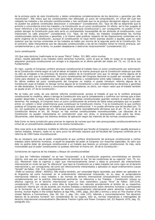 de la primera parte de esta Constitución y deben entenderse complementarios de los derechos y garantías por ella
reconocidos'". Ello indica que los constituyentes han efectuado un juicio de comprobación, en virtud del cual han
cotejado los tratados y los artículos constitucionales y han verificado que no se produce derogación alguna, juicio que
no pueden los poderes constituidos desconocer o contradecir" (considerando 20). "Que de ello se desprende que la
armonía o concordancia entre los tratados y la Constitución es un juicio constituyente. En efecto, así lo han juzgado al
hacer referencia a los tratados que fueron dotados de jerarquía constitucional y, por consiguiente, no pueden ni han
podido derogar la Constitución pues esto sería un contrasentido insusceptible de ser atribuido al constituyente, cuya
imprevisión no cabe presumir" (considerando 21). "Que, de tal modo, los tratados complementan las normas
constitucionales sobre derechos y garantías, y lo mismo cabe predicar respecto de las disposiciones contenidas en la
parte orgánica de la Constitución...aunque el constituyente no haya hecho expresa alusión a aquélla, pues no cabe
sostener que las normas contenidas en los tratados se hallen por encima de la segunda parte de la Constitución. Por
el contrario, debe interpretarse que las cláusulas constitucionales y las de los tratados tienen la misma jerarquía, son
complementarias y, por lo tanto, no pueden desplazarse o destruirse recíprocamente" (considerando 22).-
Juicio constituyente
10) Que esta doctrina (reafirmada en la causa "Petric" Fallos: 321:885, entre muchas
otras), resulta aplicable a los tratados sobre derechos humanos, como el que se halla en juego en la especie, que
adquieren jerarquía constitucional con arreglo a lo dispuesto en el último párrafo del citado art. 75, inc. 22 de la Ley
Fundamental.-
En rigor, cuando el Congreso confiere jerarquía constitucional al tratado hace un juicio constituyente por autorización
de la Constitución misma según el cual al elevar al tratado a la misma jerarquía que la Constitución estatuye que éste
no sólo es arreglado a los principios de derecho público de la Constitución sino que no deroga norma alguna de la
Constitución sino que la complementa. Tal juicio constituyente del Congreso Nacional no puede ser revisado por esta
Corte para declarar su invalidez sino sólo para hallar armonía y complemento entre tales tratados y la Constitución.
En último análisis tal juicio constituyente del Congreso no implica ni puede introducir reforma alguna de la
Constitución pues el tratado no deroga norma alguna de la Constitución y solo complementa los derechos y garantías
en ella declarados. Si tal armonía y concordancia debe constatarse, es obvio, con mayor razón que el tratado también
se ajusta al art. 27 de la Constitución.-
No se trata, por ende, de una estricta reforma constitucional, porque el tratado al que se le confiere jerarquía
constitucional no modifica, altera o deroga la Constitución sino que la complementa y confirma con normas que si bien
pueden desarrollar o hacer explícitos los derechos y garantías constitucionales guardan siempre el espíritu de tales
derechos. Por analogía, el Congreso hace un juicio constituyente de armonía de todos estos preceptos que no pueden
entrar en colisión o tener preeminencia pues constituyen la Constitución misma. Y es la Constitución la que confiere
poderes al Congreso para elevar el tratado a la jerarquía constitucional. Y no puede afirmarse que tal facultad (art. 75
inc. 22) quebranta la rigidez del art. 30 porque jamás podría razonablemente afirmarse que el art. 75 inc. 22 de la
Constitución lesiona el art. 30. Porque no hay normas constitucionales inconstitucionales. Las cláusulas de la
Constitución no pueden interpretarse en contradicción unas con otras, ni jerarquizando unas sobre las otras.
Obviamente, cabe distinguir los distintos ámbitos de aplicación según las materias de las normas constitucionales.-
Esta Corte no tiene jurisdicción para enervar la vigencia de normas que han sido jerarquizadas constitucionalmente en
virtud de un procedimiento establecido en la misma Constitución.-
Otra cosa sería si se declarara inválida la reforma constitucional que faculta al Congreso a conferir aquella jerarquía a
ciertos tratados. Empero, nadie en su sano juicio ha afirmado siquiera que tal facultad del Congreso conferida por la
reforma de 1994 fuese inconstitucional.-
No es necesario que sea el poder constituyente el que confiera directamente tal jerarquía constitucional a ciertos
tratados sobre derechos humanos, si aquél ha asignado tal poder al Congreso con mayorías especiales. Es claro que
éste no podría dotar de jerarquía constitucional a un tratado que lesione un principio constitucional. Es más, sería
inconcebible que el poder constituyente no pudiese reformar el mismo art. 30 de la Constitución.-
Condiciones de vigencia de los tratados y bloque de constitucionalidad
11) Que los "referidos tratados" no se han "incorporado" a la Constitución argentina convirtiéndose en derecho
interno, sino que por voluntad del constituyente tal remisión lo fue "en las condiciones de su vigencia" (art. 75, inc.
22). Mantienen toda la vigencia y vigor que internacionalmente tienen y éstas le provienen del ordenamiento
internacional en modo tal que "la referencia" que hace la Constitución es a tales tratados tal como rigen en el derecho
internacional y, por consiguiente, tal como son efectivamente interpretados y aplicados en aquel ordenamiento (causa
"Giroldi" de Fallos: 318: 514, considerando 11
[Fallo en extenso: elDial - AA505]). Ello implica también, por conexidad lógica razonable, que deben ser aplicados en
la Argentina tal como funcionan en el ordenamiento internacional incluyendo, en su caso, la jurisprudencia
internacional relativa a esos tratados y las normas de derecho internacional consuetudinario reconocidas como
complementarias por la práctica internacional pertinente. La referencia a los Tratados - Constitución incluye su
efectiva vigencia en el derecho internacional como un todo sistemático (causa "Arce" de Fallos: 320:2145,
considerando 7°). Los estados y entre ellos la Argentina han reducido grandemente el ámbito de su respectiva
jurisdicción interna por vía de acuerdo con muchos tratados y declaraciones sobre derechos humanos y participando
en la formación de un delineado cuerpo de derecho consuetudinario internacional sobre derechos humanos (ver
Simma, Human Rights in the United Nations at Age Fifty, 1995, págs. 263-280 y Simma y otros en The Charter of the
United Nations a Commentary, 2da. Ed. Vol. 1, pág. 161, nota 123). Además y concordantemente "los derechos
básicos de la persona humana" son considerados de ius cogens, esto es, normas imperativas e inderogables de
derecho internacional consuetudinario (Barcelona Traction Lights and Power Company Ltd, ICJ Reports 1970, pág. 32,
parágrafo 33).-
 