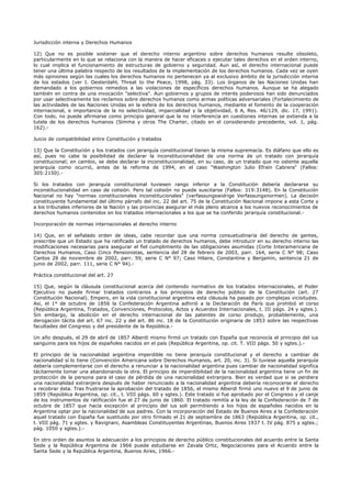 Jurisdicción interna y Derechos Humanos
12) Que no es posible sostener que el derecho interno argentino sobre derechos humanos resulte obsoleto,
particularmente en lo que se relaciona con la manera de hacer eficaces o ejecutar tales derechos en el orden interno,
lo cual implica el funcionamiento de estructuras de gobierno y seguridad. Aun así, el derecho internacional puede
tener una última palabra respecto de los resultados de la implementación de los derechos humanos. Cada vez se oyen
más opiniones según las cuales los derechos humanos no pertenecen ya al exclusivo ámbito de la jurisdicción interna
de los estados (ver I. Oesterdahl, Threat to the Peace, 1998, pág. 33). Los órganos de las Naciones Unidas han
demandado a los gobiernos remedios a las violaciones de específicos derechos humanos. Aunque se ha alegado
también en contra de una invocación "selectiva". Aun gobiernos y grupos de interés poderosos han sido denunciados
por usar selectivamente los reclamos sobre derechos humanos como armas políticas adversariales (Fortalecimiento de
las actividades de las Naciones Unidas en la esfera de los derechos humanos, mediante el fomento de la cooperación
internacional, e importancia de la no selectividad, imparcialidad y la objetividad, 6 A, Res. 46/129, dic. 17, 1991).
Con todo, no puede afirmarse como principio general que la no interferencia en cuestiones internas se extienda a la
tutela de los derechos humanos (Simma y otros The Charter, citado en el considerando precedente, vol. 1, pág.
162).-
Juicio de compatibilidad entre Constitución y tratados
13) Que la Constitución y los tratados con jerarquía constitucional tienen la misma supremacía. Es diáfano que ello es
así, pues no cabe la posibilidad de declarar la inconstitucionalidad de una norma de un tratado con jerarquía
constitucional; en cambio, se debe declarar la inconstitucionalidad, en su caso, de un tratado que no ostente aquella
jerarquía como ocurrió, antes de la reforma de 1994, en el caso "Washington Julio Efraín Cabrera" (Fallos:
305:2150).-
Si los tratados con jerarquía constitucional tuviesen rango inferior a la Constitución debería declararse su
inconstitucionalidad en caso de colisión. Pero tal colisión no puede suscitarse (Fallos: 319:3148). En la Constitución
Nacional no hay "normas constitucionales inconstitucionales" (verfassungswidrige Verfassungsnormen). La decisión
constituyente fundamental del último párrafo del inc. 22 del art. 75 de la Constitución Nacional impone a esta Corte y
a los tribunales inferiores de la Nación y las provincias asegurar el más pleno alcance a los nuevos reconocimientos de
derechos humanos contenidos en los tratados internacionales a los que se ha conferido jerarquía constitucional.-
Incorporación de normas internacionales al derecho interno
14) Que, en el señalado orden de ideas, cabe recordar que una norma consuetudinaria del derecho de gentes,
prescribe que un Estado que ha ratificado un tratado de derechos humanos, debe introducir en su derecho interno las
modificaciones necesarias para asegurar el fiel cumplimiento de las obligaciones asumidas (Corte Interamericana de
Derechos Humanos, Caso Cinco Pensionistas, sentencia del 28 de febrero de 2003, parr. 164, serie C N° 98; Caso
Cantos 28 de noviembre de 2002, parr. 59, serie C N° 97; Caso Hilaire, Constantine y Benjamín, sentencia 21 de
junio de 2002, parr. 111, serie C N° 94).-
Práctica constitucional del art. 27
15) Que, según la cláusula constitucional acerca del contenido normativo de los tratados internacionales, el Poder
Ejecutivo no puede firmar tratados contrarios a los principios de derecho público de la Constitución (art. 27
Constitución Nacional). Empero, en la vida constitucional argentina esta cláusula ha pasado por complejas vicisitudes.
Así, el 1° de octubre de 1856 la Confederación Argentina adhirió a la Declaración de París que prohibió el corso
(República Argentina, Tratados, Convenciones, Protocolos, Actos y Acuerdos Internacionales, t. III págs. 24 y sgtes.).
Sin embargo, la abolición en el derecho internacional de las patentes de corso produjo, probablemente, una
derogación tácita del art. 67 inc. 22 y del art. 86 inc. 18 de la Constitución originaria de 1853 sobre las respectivas
facultades del Congreso y del presidente de la República.-
Un año después, el 29 de abril de 1857 Alberdi mismo firmó un tratado con España que reconocía el principio del ius
sanguinis para los hijos de españoles nacidos en el país (República Argentina, op. cit. T. VIII págs. 50 y sgtes.).-
El principio de la nacionalidad argentina imperdible no tiene jerarquía constitucional y el derecho a cambiar de
nacionalidad sí lo tiene (Convención Americana sobre Derechos Humanos, art. 20, inc. 3). Si tuviese aquella jerarquía
debería complementarse con el derecho a renunciar a la nacionalidad argentina pues cambiar de nacionalidad significa
tácitamente tomar una abandonando la otra. El principio de imperdibilidad de la nacionalidad argentina tiene un fin de
protección de la persona para el caso de pérdida de una nacionalidad extranjera. Bien es verdad que si se perdiera
una nacionalidad extranjera después de haber renunciado a la nacionalidad argentina debería reconocerse el derecho
a recobrar ésta. Tras frustrarse la aprobación del tratado de 1856, el mismo Alberdi firmó uno nuevo el 9 de junio de
1859 (República Argentina, op. cit., t. VIII págs. 60 y sgtes.). Este tratado sí fue aprobado por el Congreso y el canje
de los instrumentos de ratificación fue el 27 de junio de 1860. El tratado remitía a la ley de la Confederación de 7 de
octubre de 1857 que hacía excepción al principio del ius soli permitiendo a los hijos de españoles nacidos en la
Argentina optar por la nacionalidad de sus padres. Con la incorporación del Estado de Buenos Aires a la Confederación
aquel tratado con España fue sustituido por otro firmado el 21 de septiembre de 1863 (República Argentina, op. cit.,
t. VIII pág. 71 y sgtes. y Ravignani, Asambleas Constituyentes Argentinas, Buenos Aires 1937 t. IV pág. 875 y sgtes.;
pág. 1050 y sgtes.).-
En otro orden de asuntos la adecuación a los principios de derecho público constitucionales del acuerdo entre la Santa
Sede y la República Argentina de 1966 puede estudiarse en Zavala Ortiz, Negociaciones para el Acuerdo entre la
Santa Sede y la República Argentina, Buenos Aires, 1966.-
 