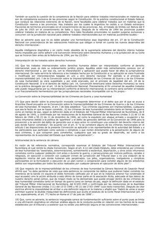 También se suscita la cuestión de la competencia de la Nación para celebrar tratados internacionales en materias que
son de competencia exclusiva de las provincias según la Constitución. En la práctica constitucional el Estado federal,
que conduce las relaciones exteriores de la Nación, tiene facultades para celebrar tratados aun en materias que la
Constitución reserva a las provincias. Hay tratados por los cuales la Argentina ha cedido a un Estado extranjero
fracciones de territorios provinciales sin el consentimiento de las provincias. Así, el tratado de límites con Bolivia del 9
de julio de 1925 sin el consentimiento de Salta y Jujuy. Después de la reforma de 1994 las provincias pueden
celebrar tratados en materia de su competencia. Pero tales facultades provinciales no pueden juzgarse exclusivas y
concurren con la jurisdicción nacional para celebrar tratados internacionales aun en materias puramente locales.-
Bien se advierte pues que no es dable adoptar una hermenéutica asaz dogmática del art. 27 de la Constitución
Nacional con prescindencia de las valoraciones históricas que obligan a tomar en cuenta los nuevos desarrollos del
derecho internacional.-
Aquella inteligencia dogmática y en cierto modo obsoleta de la supremacía soberana del derecho interno hubiese
hecho imposible por cierto adherir a la Convención Americana sobre Derechos Humanos y a la jurisdicción de su Corte
que se hicieron bien antes de la Reforma de 1994, por ley 23.054.-
Interpretación de los tratados sobre derechos humanos
16) Que los tratados internacionales sobre derechos humanos deben ser interpretados conforme al derecho
internacional, pues es éste su ordenamiento jurídico propio. Aquéllos están más estrechamente conexos con el
derecho internacional y, por esa vía, con la interpretación y aplicación que pueda hacer de ellos la jurisprudencia
internacional. De nada serviría la referencia a los tratados hecha por la Constitución si su aplicación se viera frustrada
o modificada por interpretaciones basadas en uno u otro derecho nacional. Por ejemplo si el principio de
imprescriptibilidad (art. I de la Convención sobre la Imprescriptibilidad de los Crímenes de Guerra y de los Crímenes
de Lesa Humanidad) se viera supeditado y por ende enervado, por el principio de legalidad del art. 18 de la
Constitución Nacional. O si el derecho de réplica (art. 14, Convención Americana sobre Derechos Humanos) se viera
en la práctica derogado por el art. 14 de la Constitución Nacional. Precisamente el fin universal de aquellos tratados
sólo puede resguardarse por su interpretación conforme al derecho internacional, lo contrario sería someter el tratado
a un fraccionamiento hermenéutico por las jurisprudencias nacionales incompatible con su fin propio.-
La Convención sobre la Imprescriptibilidad de los Crímenes de Guerra y Lesa Humanidad
17) Que para decidir sobre la prescripción invocada corresponde determinar si el delito que por el que se acusa a
Arancibia Clavel encuadra en la Convención sobre la Imprescriptibilidad de los Crímenes de Guerra y de los Crímenes
de Lesa Humanidad. Al respecto, el art. I de ésta establece: "Los crímenes siguientes son imprescriptibles, cualquiera
que sea la fecha en que se hayan cometido...b) los crímenes de lesa humanidad cometidos tanto en tiempo de guerra
como en tiempo de paz, según la definición dada en el Estatuto del Tribunal Militar Internacional de Nuremberg, de 8
de agosto de 1945, y confirmada por las resoluciones de la Asamblea General de las Naciones Unidas 3 (I) de 13 de
febrero de 1946 y 95 (I) de 11 de diciembre de 1946, así como la expulsión por ataque armado u ocupación y los
actos inhumanos debido a la política de 'apartheid' y el delito de genocidio definido en la Convención de 1948 para la
prevención y la sanción del delito de genocidio aun si esos actos no constituyen una violación del derecho interno del
país donde fueron cometidos". De acuerdo con el art. II "si se cometiere alguno de los crímenes mencionados en el
artículo I las disposiciones de la presente Convención se aplicarán a los representantes de la autoridad del Estado y a
los particulares que participen como autores o cómplices o que inciten directamente a la perpetración de alguno de
esos crímenes, o que conspiren para cometerlos, cualquiera que sea su grado de desarrollo, así como a los
representantes de la autoridad del Estado que toleren su perpetración".-
Arbitrariedad de la sentencia de cámara
En razón de tal referencia normativa, corresponde examinar el Estatuto del Tribunal Militar Internacional de
Nuremberg al cual remite la citada Convención. Según el art. 6 (c) del citado Estatuto, debe entenderse por crímenes
de lesa humanidad los "asesinatos, exterminaciones, sometimiento a esclavitud, deportación, y otros actos inhumanos
cometidos contra cualquier población civil antes o durante la guerra, o persecuciones por motivos políticos, raciales o
religiosos, en ejecución o conexión con cualquier crimen de jurisdicción del Tribunal sean o no una violación de la
legislación interna del país donde hubieran sido perpetrados. Los jefes, organizadores, instigadores y cómplices
participantes en la formulación o ejecución de un plan común o conspiración para cometer alguno de los antedichos
delitos son responsables por todos los actos realizados por cualquier persona en ejecución de dicho plan".-
18) Que respecto de la imprescriptibilidad de los crímenes de lesa humanidad la Cámara Nacional de Casación Penal
afirmó que "no debe perderse de vista que esta sentencia no comprende los delitos que pudieren haber cometido los
miembros de la banda (ni siquiera el doble homicidio calificado por el que en la instancia anterior fue condenado el
aquí acusado) sino la acción atribuida a este último de tomar parte en la asociación ilícita, adecuada al tipo básico de
nuestro derecho penal común, que de ningún modo se ha demostrado que pueda encajar dentro de los crímenes de
lesa humanidad cometidos tanto en tiempo de guerra como en tiempo de paz, según la definición dada en el estatuto
del Tribunal Militar Internacional de Nuremberg, del 8-VIII-1945 y confirmada por las resoluciones de la Asamblea
General de las Naciones Unidas 3 (1) del 13-II-1946 y 95 (1) del 2-XII-1946" cuyo texto transcribió. Después de citar
doctrina afirmó la imposibilidad de arribar a una definición segura en la materia y añadió que "Habrá de verse si acaso
permitan superar la aludida inseguridad las definiciones que acuña el estatuto de la Corte Penal Internacional (art. 5°
y ss, especialmente, el art. 7°) hecho en Roma el 17 de julio de 1998".-
19) Que, como se advierte, la sentencia impugnada carece de fundamentación suficiente sobre el punto pues se limita
a una afirmación dogmática sin efectuar análisis alguno de la conducta punible en relación con los hechos de la causa
establecidos por el tribunal y a sostener que no existe una definición segura en las convenciones internacionales.-
 