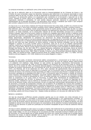 La conducta enrostrada y su tipificación como crimen de lesa humanidad
20) Que de la definición dada por la Convención sobre la Imprescriptibilidad de los Crímenes de Guerra y los
Crímenes de Lesa Humanidad, surgen los elementos necesarios para determinar si la conducta reprochada en autos
constituye delito de ese tipo. En efecto, de ella se desprende la conexidad entre el homicidio (y otros delitos o actos
inhumanos) y la persecución política y la conspiración para cometerlos en la formulación y ejecución de un plan
común. También se incluye, dentro de la calificación de los crímenes de lesa humanidad, el formar parte de una
organización destinada a cometerlos. En este sentido adquiere particular relevancia la participación de los
representantes de la autoridad del Estado y los particulares como autores o cómplices que inciten o que conspiren
para cometer cualquiera de los crímenes que allí se mencionan (arts. I y II).-
21) Que el art. 6 (c) de la Carta o Estatuto del Tribunal Internacional más arriba citado, al definir los crímenes de lesa
humanidad incluye a "otros actos inhumanos cometidos contra cualquier población civil antes o durante la guerra...".
Esta definición, pese a su amplitud, resulta sumamente precisa en cuanto permite incluir dentro de ella a un delito
iuris gentium, como el terrorismo. Este se patentiza mediante una desproporción total entre el fin político o ideológico
buscado y el medio empleado, con la consecuente violación de los más elementales principios de la convivencia
humana civilizada. Dado que el terrorismo implica la comisión de crueldades sobre gente inocente e indefensa causa
un sufrimiento innecesario y un peligro inútil para las vidas humanas de la población civil. Se trata de un sistema de
subversión del orden y la seguridad pública que, si bien en la comisión de ciertos hechos aislados puede apuntar a un
Estado determinado, últimamente se caracteriza por desconocer los límites territoriales del país afectado,
constituyéndose de este modo en una seria amenaza para la paz y la seguridad de la comunidad internacional. Es por
ello, que su persecución no interesa exclusivamente al Estado directamente perjudicado por sus acciones, sino que se
trata de una meta cuyo logro beneficia, en última instancia, a todas las naciones civilizadas, que por ello están
obligadas a cooperar en la lucha mundial contra el terrorismo, tanto por la vía de los tratados internacionales
vigentes, cuanto por la coordinación de sus derechos internos encaminada a la mayor eficacia de aquella lucha (ver,
entre otros, García Mora, Manuel, Crimes Against Humanity and the Principle of Non Extradition of Political Offenders,
Michigan Law Review, Vol. 62, abril 1964, N° 6; Jacques Borricand, L'extradition des terroristes, Revue de Science
Criminelle et de Droit Pénal Comparé, julio-septiembre de 1980, N° 3; Miguel Angel Bercaitz, La Guerra Sucia. La
obediencia debida, Buenos Aires, 1985; Pablo A. Ramella, Crímenes contra la Humanidad, Ediciones Depalma, Buenos
Aires, 1986; Luis Jiménez de Asúa, Tratado de Derecho Penal, Ed. Losada, Buenos Aires, 1950, T. II; Fallos: 319:510,
disidencia del juez Boggiano y 321:1928, disidencia de los jueces Boggiano y López).-
Terrorismo
22) Que, por otra parte, el derecho internacional público consuetudinario y convencional se ha hecho eco de la
necesidad de cooperación internacional para la represión del terrorismo, así como de cualquier ataque indiscriminado
a la población civil indefensa. Cabe destacar en este sentido los siguientes instrumentos internacionales: la
Convención sobre el Genocidio de 1948; el Convenio Relativo a la Protección de las Personas Civiles en Tiempo de
Guerra, del 21 de octubre de 1950 y el Protocolo Adicional Relativo a la Protección de las Víctimas de los Conflictos
Armados sin Carácter Internacional, del 7 de diciembre de 1978; las convenciones de La Haya del 16 de diciembre de
1970 y de Montreal, del 23 de septiembre de 1972, sobre represión del apoderamiento ilícito de aeronaves y
represión de actos ilícitos contra la seguridad en la aviación civil; la Convención sobre la Imprescriptibilidad de los
Crímenes de Guerra y los Crímenes de Lesa Humanidad, de 1968; la Convención para Prevenir y Castigar los Actos de
Terrorismo, aprobada por la Asamblea de la OEA, en 1971; la Convención sobre la Prevención y Castigo de Crímenes
contra Personas Internacionalmente Protegidas, incluyendo agentes diplomáticos, de 1973; la Convención Europea
contra el Terrorismo, firmada en Estrasburgo en 1977; el acuerdo suscripto con el gobierno de la República de Italia
sobre la Cooperación en la Lucha contra el Terrorismo, el tráfico ilícito internacional de estupefacientes y la
criminalidad organizada (ley 24.530); la Resolución 1373 (2001) adoptada por el Consejo de Seguridad de las
Naciones Unidas, mediante la cual se reafirma la necesidad de luchar con todos los medios, de conformidad con la
Carta de las Naciones Unidas, contra las amenazas a la paz y la seguridad internacionales representadas por los actos
de terrorismo; el Acuerdo de Cooperación suscripto con el Gobierno de la República de Turquía para Combatir el
Contrabando Internacional de Estupefacientes y Sustancias Psicotrópicas, el Terrorismo Internacional y la Criminalidad
Organizada (ley 24.809); el Acuerdo sobre Cooperación en Materia de Combate contra el Tráfico Ilícito y Abuso de
Narcóticos y Substancias Psicotrópicas, Terrorismo Internacional y otros Crímenes Graves, suscripto con el Gobierno
del Estado de Israel (ley 25.597); Convenio Internacional para la Represión de los Atentados Terroristas Cometidos
con Bombas, abierto a la firma en Nueva York - Estados Unidos de América, el 12 de enero de 1998 (ley 25.762).-
Barbarie o vandalismo
23) Que las situaciones conflictivas actuales presentan agentes que no son estados sino entes derivados de la
disgregación de los estados o vinculados a reivindicaciones independentistas o con organizaciones criminales, en
especial grupos terroristas. La lucha contra el terrorismo ha de librarse también en la política internacional. Y, en todo
caso, el uso de la fuerza contra el terrorismo no puede renunciar a los principios de un estado de derecho. No sería
aceptable la solución de la derrota del terrorismo con prescindencia de los derechos humanos fundamentales pues la
violación de esos derechos no puede ser justificada con el pretexto inaceptable de que se trata de cuestiones internas
de un Estado.-
24) Que el criterio adoptado en esta causa no es ajeno al espíritu más tradicional de la jurisprudencia de esta Corte
en cuanto excluye de la impunidad a acciones de barbarie o vandalismo. Así, en el caso de la excarcelación de Ricardo
López Jordán (Fallos: 21:121) se la denegó por la circunstancia de haber autorizado durante la rebelión gran número
de homicidios. El Tribunal agregó que se había adoptado tal criterio aun cuando fuera posible que el acusado lograra
desvanecer los cargos, lo cual era deseable "por su propio bien y por honor del país y de la humanidad". Iguales
consideraciones aparecen en Fallos: 54:432, considerando 3°.-
 