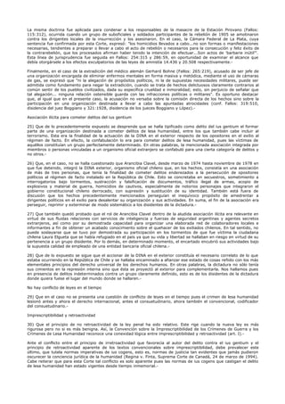 La misma doctrina fue aplicada para condenar a los responsables de la masacre de la Estación Pirovano (Fallos:
115:312), ocurrida cuando un grupo de suboficiales y soldados participantes de la rebelión de 1905 se amotinaron
contra los dirigentes locales de la insurrección y los asesinaron. En el caso, la Cámara Federal de La Plata, cuya
sentencia fue confirmada por esta Corte, expresó: "los homicidios llevados a cabo...no son formas o manifestaciones
necesarias, tendientes a preparar o llevar a cabo el acto de rebelión o necesarios para la consecución y feliz éxito de
la contrarebelión, que los procesados afirman haber tenido la intención de efectuar...Son actos de 'barbarie inútil'".
Esta línea de jurisprudencia fue seguida en Fallos: 254:315 y 286:59, en oportunidad de examinar el alcance que
debía otorgársele a los efectos exculpatorios de las leyes de amnistía 14.436 y 20.508 respectivamente.-
Finalmente, en el caso de la extradición del médico alemán Gerhard Bohne (Fallos: 265:219), acusado de ser jefe de
una organización encargada de eliminar enfermos mentales en forma masiva y metódica, mediante el uso de cámaras
de gas, se expresó que "ni la alegación de propósitos políticos, ni la de supuestas necesidades militares, puede ser
admitida como fundamento para negar la extradición, cuando se trata de hechos delictuosos claramente contrarios al
común sentir de los pueblos civilizados, dada su específica crueldad e inmoralidad; esto, sin perjuicio de señalar que
tal alegación... ninguna relación ostensible guarda con las infracciones políticas o militares". Es oportuno destacar
que, al igual que en el presente caso, la acusación no versaba sobre la comisión directa de los hechos sino sobre la
participación en una organización destinada a llevar a cabo las apuntadas atrocidades (conf. Fallos: 319:510,
disidencia del juez Boggiano y 321:1928, disidencia de los jueces Boggiano y López).-
Asociación ilícita para cometer delitos del ius gentium
25) Que de lo precedentemente expuesto se desprende que se halla tipificado como delito del ius gentium el formar
parte de una organización destinada a cometer delitos de lesa humanidad, entre los que también cabe incluir al
terrorismo. Esta era la finalidad de la actuación de la DINA en el exterior respecto de los opositores en el exilio al
régimen de facto. En efecto, la confabulación lo era para cometer delitos de lesa humanidad, pues las víctimas de
aquéllos constituían un grupo perfectamente determinado. En otras palabras, la mencionada asociación integrada por
miembros o personas vinculadas a un organismo oficial extranjero se confabuló para una cierta categoría de delitos y
no otros.-
26) Que, en el caso, no se halla cuestionado que Arancibia Clavel, desde marzo de 1974 hasta noviembre de 1978 en
que fue detenido, integró la DINA exterior, organismo oficial chileno que, en los hechos, consistía en una asociación
de más de tres personas, que tenía la finalidad de cometer delitos enderezados a la persecución de opositores
políticos al régimen de facto instalado en la República de Chile. Esto se concretaba en secuestros, sometimiento a
interrogatorios bajo tormentos, sustracción y falsificación de documentos, tráfico ilegal de armas, acopio de
explosivos y material de guerra, homicidios de cautivos, especialmente de notorios personajes que integraron el
gobierno constitucional chileno derrocado, con supresión y sustitución de su identidad. También está fuera de
discusión que los hechos precedentemente mencionados perseguían el inequívoco propósito de amedrentar a
dirigentes políticos en el exilio para desalentar su organización y sus actividades. En suma, el fin de la asociación era
perseguir, reprimir y exterminar de modo sistemático a los disidentes de la dictadura.-
27) Que también quedó probado que el rol de Arancibia Clavel dentro de la aludida asociación ilícita era relevante en
virtud de sus fluidas relaciones con servicios de inteligencia y fuerzas de seguridad argentinas y agentes secretos
extranjeros, así como por su demostrada capacidad para organizar una elaborada red de colaboradores locales e
informantes a fin de obtener un acabado conocimiento sobre el quehacer de los exiliados chilenos. En tal sentido, no
puede soslayarse que se tuvo por demostrada su participación en los tormentos de que fue víctima la ciudadana
chilena Laura Elgueta que se había refugiado en el país ya que su vida y libertad se hallaban en riesgo en virtud de su
pertenencia a un grupo disidente. Por lo demás, en determinado momento, el encartado encubrió sus actividades bajo
la supuesta calidad de empleado de una entidad bancaria oficial chilena.-
28) Que de lo expuesto se sigue que el accionar de la DINA en el exterior constituía el necesario correlato de lo que
estaba ocurriendo en la República de Chile y se hallaba encaminado a afianzar ese estado de cosas reñido con los más
elementales principios del derecho universal de los derechos humanos. En otras palabras, la dictadura no sólo tenía
sus cimientos en la represión interna sino que ésta se proyectó al exterior para complementarla. Nos hallamos pues
en presencia de delitos indeterminados contra un grupo claramente definido, esto es de los disidentes de la dictadura
donde quiera fuese el lugar del mundo donde se hallaren.-
No hay conflicto de leyes en el tiempo
29) Que en el caso no se presenta una cuestión de conflicto de leyes en el tiempo pues el crimen de lesa humanidad
lesionó antes y ahora el derecho internacional, antes el consuetudinario, ahora también el convencional, codificador
del consuetudinario.-
Imprescriptibilidad y retroactividad
30) Que el principio de no retroactividad de la ley penal ha sido relativo. Este rige cuando la nueva ley es más
rigurosa pero no si es más benigna. Así, la Convención sobre la Imprescriptibilidad de los Crímenes de Guerra y los
Crímenes de Lesa Humanidad reconoce una conexidad lógica entre imprescriptibilidad y retroactividad (art. I).-
Ante el conflicto entre el principio de irretroactividad que favorecía al autor del delito contra el ius gentium y el
principio de retroactividad aparente de los textos convencionales sobre imprescriptibilidad, debe prevalecer este
último, que tutela normas imperativas de ius cogens, esto es, normas de justicia tan evidentes que jamás pudieron
oscurecer la conciencia jurídica de la humanidad (Regina v. Finta, Suprema Corte de Canadá, 24 de marzo de 1994).
Cabe reiterar que para esta Corte tal conflicto es solo aparente pues las normas de ius cogens que castigan el delito
de lesa humanidad han estado vigentes desde tiempo inmemorial.-
 
