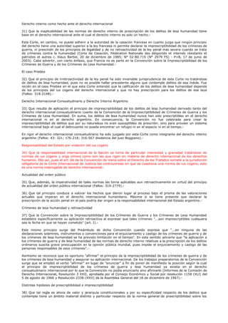 Derecho interno como hecho ante el derecho internacional
31) Que la inaplicabilidad de las normas de derecho interno de prescripción de los delitos de lesa humanidad tiene
base en el derecho internacional ante el cual el derecho interno es solo un hecho.-
Esta Corte, en cambio, no puede adherir a la autoridad de la casación francesa en cuanto juzga que ningún principio
del derecho tiene una autoridad superior a la ley francesa ni permite declarar la imprescriptibilidad de los crímenes de
guerra, ni prescindir de los principios de legalidad y de no retroactividad de la ley penal más severa cuando se trata
de crímenes contra la humanidad (Corte de Casación, Fédération Nationale des désportés et internés résistants et
patriotes et autres c. Klaus Barbie, 20 de diciembre de 1985; N° 02-80.719 (N° 2979 FS) - P+B, 17 de junio de
2003). Cabe advertir, con cierto énfasis, que Francia no es parte en la Convención sobre la Imprescriptibilidad de los
Crímenes de Guerra y de los Crímenes de Lesa Humanidad.-
El caso Priebke
32) Que el principio de irretroactividad de la ley penal ha sido invariable jurisprudencia de esta Corte no tratándose
de delitos de lesa humanidad, pues no es posible hallar precedente alguno que contemple delitos de esa índole. Fue
recién en el caso Priebke en el que esta Corte entendió que la calificación de los delitos de lesa humanidad depende
de los principios del ius cogens del derecho internacional y que no hay prescripción para los delitos de esa laya
(Fallos: 318:2148).-
Derecho Internacional Consuetudinario y Derecho Interno Argentino
33) Que resulta de aplicación el principio de imprescriptibilidad de los delitos de lesa humanidad derivado tanto del
derecho internacional consuetudinario cuanto de la Convención de la Imprescriptibilidad de Crímenes de Guerra y los
Crímenes de Lesa Humanidad. En suma, los delitos de lesa humanidad nunca han sido prescriptibles en el derecho
internacional ni en el derecho argentino. En consecuencia, la Convención no fue celebrada para crear la
imprescriptibilidad de delitos que por su naturaleza no eran susceptibles de prescribir, sino para proveer un sistema
internacional bajo el cual el delincuente no pueda encontrar un refugio ni en el espacio ni en el tiempo.-
En rigor el derecho internacional consuetudinario ha sido juzgado por esta Corte como integrante del derecho interno
argentino (Fallos: 43: 321; 176:218; 316:567 disidencia del juez Boggiano).-
Responsabilidad del Estado por violación del ius cogens
34) Que la responsabilidad internacional de la Nación se torna de particular intensidad y gravedad tratándose de
normas de ius cogens y erga omnes como son las que rigen en materia de derecho internacional de los derechos
humanos. Ello así, pues el art. 66 de la Convención de Viena sobre el Derecho de los Tratados somete a la jurisdicción
obligatoria de la Corte Internacional de Justicia las controversias en que se cuestiona una norma de ius cogens, esto
es una norma inderogable de derecho internacional.-
Actualidad del orden público
35) Que, además, la imperatividad de tales normas las torna aplicables aun retroactivamente en virtud del principio
de actualidad del orden público internacional (Fallos: 319:2779).-
36) Que tal principio conduce a valorar los hechos que dieron lugar al proceso bajo el prisma de las valoraciones
actuales que imperan en el derecho internacional humanitario. Máxime si se tiene presente que declarar la
prescripción de la acción penal en el país podría dar origen a la responsabilidad internacional del Estado argentino.-
Crímenes de lesa humanidad y retroactividad
37) Que la Convención sobre la Imprescriptibilidad de los Crímenes de Guerra y los Crímenes de Lesa Humanidad
establece específicamente su aplicación retroactiva al expresar que tales crímenes "...son imprescriptibles cualquiera
sea la fecha en que se hayan cometido" (art. I).-
Este mismo principio surge del Preámbulo de dicha Convención cuando expresa que "...en ninguna de las
declaraciones solemnes, instrumentos o convenciones para el enjuiciamiento y castigo de los crímenes de guerra y de
los crímenes de lesa humanidad se ha previsto limitación en el tiempo". En este sentido advierte que "la aplicación a
los crímenes de guerra y de lesa humanidad de las normas de derecho interno relativas a la prescripción de los delitos
ordinarios suscita grave preocupación en la opinión pública mundial, pues impide el enjuiciamiento y castigo de las
personas responsables de esos crímenes".-
Asimismo se reconoce que es oportuno "afirmar" el principio de la imprescriptibilidad de los crímenes de guerra y de
los crímenes de lesa humanidad y asegurar su aplicación internacional. De los trabajos preparatorios de la Convención
surge que se empleó el verbo "afirmar" en lugar de "enunciar" a fin de poner de manifiesto la posición según la cual
el principio de imprescriptibilidad de los crímenes de guerra y lesa humanidad ya existía en el derecho
consuetudinario internacional por lo que la Convención no podía enunciarlo sino afirmarlo (Informes de la Comisión de
Derecho Internacional, Resolución 3 XXII, aprobada por el Consejo Económico y Social por resolución 1158 (XLI) del
5 de agosto de 1966 y Resolución 2338 (XXII) de la Asamblea General del 18 de diciembre de 1967).-
Distintas hipótesis de prescriptibilidad e imprescriptibilidad
38) Que tal regla es ahora de valor y jerarquía constitucionales y por su especificidad respecto de los delitos que
contempla tiene un ámbito material distinto y particular respecto de la norma general de prescriptibilidad sobre los
 