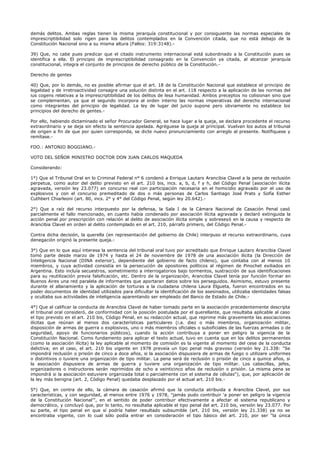 demás delitos. Ambas reglas tienen la misma jerarquía constitucional y por consiguiente las normas especiales de
imprescriptibilidad solo rigen para los delitos contemplados en la Convención citada, que no está debajo de la
Constitución Nacional sino a su misma altura (Fallos: 319:3148).-
39) Que, no cabe pues predicar que el citado instrumento internacional está subordinado a la Constitución pues se
identifica a ella. El principio de imprescriptibilidad consagrado en la Convención ya citada, al alcanzar jerarquía
constitucional, integra el conjunto de principios de derecho público de la Constitución.-
Derecho de gentes
40) Que, por lo demás, no es posible afirmar que el art. 18 de la Constitución Nacional que establece el principio de
legalidad y de irretroactividad consagre una solución distinta en el art. 118 respecto a la aplicación de las normas del
ius cogens relativas a la imprescriptibilidad de los delitos de lesa humanidad. Ambos preceptos no colisionan sino que
se complementan, ya que el segundo incorpora al orden interno las normas imperativas del derecho internacional
como integrantes del principio de legalidad. La ley de lugar del juicio supone pero obviamente no establece los
principios del derecho de gentes.-
Por ello, habiendo dictaminado el señor Procurador General, se hace lugar a la queja, se declara procedente el recurso
extraordinario y se deja sin efecto la sentencia apelada. Agréguese la queja al principal. Vuelvan los autos al tribunal
de origen a fin de que por quien corresponda, se dicte nuevo pronunciamiento con arreglo al presente. Notífiquese y
remítase.-
FDO.: ANTONIO BOGGIANO.-
VOTO DEL SEÑOR MINISTRO DOCTOR DON JUAN CARLOS MAQUEDA
Considerando:
1°) Que el Tribunal Oral en lo Criminal Federal n° 6 condenó a Enrique Lautaro Arancibia Clavel a la pena de reclusión
perpetua, como autor del delito previsto en el art. 210 bis, incs. a, b, d, f y h, del Código Penal (asociación ilícita
agravada, versión ley 23.077) en concurso real con participación necesaria en el homicidio agravado por el uso de
explosivos y con el concurso premeditado de dos o más personas de Carlos Santiago José Prats y Sofía Esther
Cuthbert Chiarleoni (art. 80, incs. 2° y 4° del Código Penal, según ley 20.642).-
2°) Que a raíz del recurso interpuesto por la defensa, la Sala I de la Cámara Nacional de Casación Penal casó
parcialmente el fallo mencionado, en cuanto había condenado por asociación ilícita agravada y declaró extinguida la
acción penal por prescripción con relación al delito de asociación ilícita simple y sobreseyó en la causa y respecto de
Arancibia Clavel en orden al delito contemplado en el art. 210, párrafo primero, del Código Penal.-
Contra dicha decisión, la querella (en representación del gobierno de Chile) interpuso el recurso extraordinario, cuya
denegación originó la presente queja.-
3°) Que en lo que aquí interesa la sentencia del tribunal oral tuvo por acreditado que Enrique Lautaro Arancibia Clavel
tomó parte desde marzo de 1974 y hasta el 24 de noviembre de 1978 de una asociación ilícita (la Dirección de
Inteligencia Nacional (DINA exterior), dependiente del gobierno de facto chileno), que contaba con al menos 10
miembros, y cuya actividad consistía en la persecución de opositores políticos al régimen de Pinochet exiliados en
Argentina. Esto incluía secuestros, sometimiento a interrogatorios bajo tormentos, sustracción de sus identificaciones
para su reutilización previa falsificación, etc. Dentro de la organización, Arancibia Clavel tenía por función formar en
Buenos Aires una red paralela de informantes que aportaran datos sobre los perseguidos. Asimismo, estuvo presente
durante el allanamiento y la aplicación de torturas a la ciudadana chilena Laura Elgueta, fueron encontrados en su
poder documentos de identidad utilizados para dificultar la identificación de los asesinados, utilizaba identidades falsas
y ocultaba sus actividades de inteligencia aparentando ser empleado del Banco de Estado de Chile.-
4°) Que al calificar la conducta de Arancibia Clavel de haber tomado parte en la asociación precedentemente descripta
el tribunal oral consideró, de conformidad con la posición postulada por el querellante, que resultaba aplicable al caso
el tipo previsto en el art. 210 bis, Código Penal, en su redacción actual, que reprime más gravemente las asociaciones
ilícitas que reúnan al menos dos características particulares (i.a. diez o más miembros, organización militar,
disposición de armas de guerra o explosivos, uno o más miembros oficiales o suboficiales de las fuerzas armadas o de
seguridad, apoyo de funcionarios públicos), cuando la acción contribuya a poner en peligro la vigencia de la
Constitución Nacional. Como fundamento para aplicar el texto actual, tuvo en cuenta que en los delitos permanentes
(como la asociación ilícita) la ley aplicable al momento de comisión es la vigente al momento del cese de la conducta
delictiva; en el caso, el art. 210 bis vigente en 1978 preveía un tipo penal más gravoso (versión ley 21.338: "Se
impondrá reclusión o prisión de cinco a doce años, si la asociación dispusiera de armas de fuego o utilizare uniformes
o distintivos o tuviere una organización de tipo militar. La pena será de reclusión o prisión de cinco a quince años, si
la asociación dispusiera de armas de guerra y tuviere una organización de tipo militar. Los cabecillas, jefes,
organizadores o instructores serán reprimidos de ocho a veinticinco años de reclusión o prisión. La misma pena se
impondrá si la asociación estuviere organizada total o parcialmente con el sistema de células"), que, por aplicación de
la ley más benigna (art. 2, Código Penal) quedaba desplazado por el actual art. 210 bis.-
5°) Que, en contra de ello, la cámara de casación afirmó que la conducta atribuida a Arancibia Clavel, por sus
características, y con seguridad, al menos entre 1976 y 1978, "jamás pudo contribuir 'a poner en peligro la vigencia
de la Constitución Nacional'", en el sentido de poder contribuir efectivamente a afectar el sistema republicano y
democrático, y concluyó que, por lo tanto, no resultaba aplicable el tipo penal del art. 210 bis, versión ley 23.077. Por
su parte, el tipo penal en que sí podría haber resultado subsumible (art. 210 bis, versión ley 21.338) ya no se
encontraba vigente, con lo cual sólo podía entrar en consideración el tipo básico del art. 210, por ser "la única
 