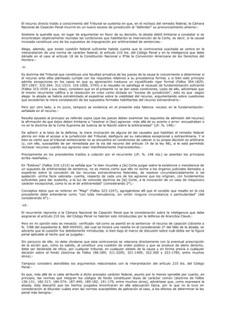 El recurso directo traído a conocimiento del Tribunal se sustenta en que, en el rechazo del remedio federal, la Cámara
Nacional de Casación Penal incurrió en un nuevo exceso de jurisdicción al "defender" su pronunciamiento anterior.-
Sostiene la querella que, en lugar de argumentar en favor de su decisión, la alzada debió limitarse a constatar si se
encontraban objetivamente reunidas las condiciones que habilitarían la intervención de la Corte, es decir, si la causal
invocada constituye uno de los supuestos de impugnación por arbitrariedad de sentencias.-
Alega, además, que existe cuestión federal suficiente habida cuenta que la controversia suscitada se centra en la
interpretación de una norma de carácter federal, el artículo 210 bis. del Código Penal y en la inteligencia que debe
dársele en el caso al artículo 18 de la Constitución Nacional y 9°de la Convención Americana de los Derechos del
Hombre.-
-V-
Es doctrina del Tribunal que constituye una facultad privativa de los jueces de la causa lo concerniente a determinar si
el recurso ante ellos planteado cumple con los requisitos relativos a su procedencia formal, y si bien este principio
admite excepciones en los casos en que su apreciación traduzca un injustificado rigor formal (Fallos 304:1829;
307:1067; 310:264; 311:1513; 316:1606, 2745) o lo resuelto no satisfaga el recaudo de fundamentación suficiente
(Fallos 315:1939 y sus citas), considero que en el presente no se dan estas condiciones. Lejos de ello, adviértase que
el mismo recurrente califica a la resolución en crisis como dictada en "exceso de jurisdicción", esto es que -según
alega- la alzada se habría extralimitado al expedirse sobre la viabilidad del recurso, argumentando sobre cuestiones
que excederían la mera constatación de los supuestos formales habilitantes del recurso extraordinario.-
Pero por otro lado, a mi juicio, tampoco se evidencia en el presente esta falencia -exceso en la fundamentación-
señalada en el recurso.-
Resulta opuesto al principio ya referido supra (que los jueces deben examinar los requisitos de admisión del recurso)
la afirmación de que éstos deben limitarse a "resolver si [los] agravios -más allá de su acierto o error- encuadraban o
no en la doctrina de la Corte Suprema de Justicia de la Nación sobre la arbitrariedad" (cfr. fs. 148).-
De adherir a la tesis de la defensa, la mera invocación de alguna de las causales que habilitan el remedio federal
abriría sin más el acceso a la jurisdicción del Tribunal, desfigura así su naturaleza excepcional y extraordinaria. Y si
bien es cierto que el tribunal sentenciante no se encuentra en condiciones de valorar si su propia decisión es arbitraria
(y, con ello, susceptible de ser remediada por la vía del recurso del artículo 14 de la ley 48), sí le está permitido
rechazar recursos cuando sus agravios sean manifiestamente improcedentes.-
Precisamente en los precedentes traídos a colación por el recurrente (cfr. fs. 148 vta.) se asientan los principios
arriba reseñados.-
En "Estévez" (Fallos 319:1213) se señala que "si bien incumbe a [la] Corte juzgar sobre la existencia o inexistencia de
un supuesto de arbitrariedad de sentencia, no es menos cierto que ello no exime a los órganos judiciales llamados a
expedirse sobre la concesión de los recursos extraordinarios federales, de resolver circunstanciadamente si tal
apelación -prima facie valorada- cuenta, respecto de cada uno de los agravios que los originan, con fundamentos
suficientes para dar sustento, a la luz de conocida doctrina de [la] Corte, a la invocación de un caso de inequívoco
carácter excepcional, como lo es el de arbitrariedad" (considerando 2°).-
Conceptos éstos que se reiteran en "Magi" (Fallos 323:1247), agregándose allí que el vocablo que resalto en la cita
precedente debe entenderse como "con toda menudencia, sin omitir ninguna circunstancia o particularidad" (del
considerando 6°).-
-VI-
El recurrente reprocha a la Cámara Nacional de Casación Penal que la consideración sobre la inteligencia que debe
asignarse al artículo 210 bis. del Código Penal no habrían sido introducidas por la defensa de Arancibia Clavel.-
Pero en mi opinión esto es inexacto: verificado -tal como se asentó en la sentencia- el recurso de casación (obrante a
fs. 7/88 del expediente A. 869-XXXVII), del cual se hiciera una reseña en el considerando 2° del fallo de la alzada, se
advierte que la cuestión fue debidamente introducida, si bien bajo el marco de discusión sobre cuál debía ser la figura
penal aplicable al hecho que se juzgaba.-
Sin perjuicio de ello, no debe olvidarse que esta controversia se relaciona directamente con la eventual prescripción
de la acción que, como es sabido, al constituir una cuestión de orden público y que se produce de pleno derecho,
debe ser declarada de oficio, por cualquier tribunal, en cualquier estado de la causa y en forma previa a cualquier
decisión sobre el fondo (doctrina de Fallos 186:289; 311:2205; 321:1409; 322:300 y 323:1785, entre muchos
otros).-
Tampoco considero atendibles los argumentos relacionados con la interpretación del artículo 210 bis. del Código
Penal.-
Es que, más allá de si cabe atribuirle a dicho precepto carácter federal, asunto por lo menos opinable por cuanto, en
principio, las normas que integran los códigos de fondo constituyen leyes de carácter común (doctrina de Fallos
136:131; 182:317; 184:574; 187:449; 189:182; 191:170, entre muchos otros), adviértase que, como expresara la
alzada, ésta descartó que los hechos juzgados encontraran en ella adecuación típica, por lo que no la tuvo en
consideración al dilucidar cuáles eran las normas susceptibles de aplicación al caso, a los efectos de determinar la ley
penal más benigna.-
 