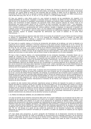 disposición penal que define al comportamiento tanto al tiempo de iniciarse la ejecución del hecho como en el
intermedio y en el de juzgamiento". Respecto de dicho delito, sin embargo, resolvió que la acción penal se encontraba
prescripta, por cuanto desde la fecha en que Arancibia dejó de cometer el delito (la de su detención, el 24 de
noviembre de 1978) hasta la de su llamado a prestar declaración indagatoria (15 de mayo de 1989) transcurrieron
más de diez años (arg. arts. 59, inc. 3°, 62, inc. 2°, 63, 67 párr. 4 y 210 del Código Penal).-
6°) Que con relación a este último punto el a quo rechazó la posición de los querellantes con respecto a la
imprescriptibilidad de los hechos imputados a Arancibia Clavel, por tratarse de delitos de lesa humanidad, sobre la
base de que en la sentencia no quedaban comprendidos los delitos que pudieren haber cometido los miembros de la
banda, sino únicamente el haber integrado una asociación ilícita. Dicha conducta (afirmó) de ningún modo se ha
demostrado que pueda encajar dentro de los "crímenes de lesa humanidad" que definió como "...los asesinatos,
exterminación, sometimiento a esclavitud, deportación y otros actos inhumanos cometidos contra cualquier población
civil o durante la guerra, o persecuciones por motivos políticos, raciales o religiosos, en ejecución o conexión con
cualquier crimen de jurisdicción del Tribunal, sean o no una violación de la legislación interna del país donde hubieran
sido perpetrados...". En su opinión, sólo se cuenta hasta el momento con definiciones inseguras, y "habrá de verse si
acaso permitan superar la aludida inseguridad las definiciones que acuña el estatuto de la Corte Penal
Internacional...".-
7°) Que la querella fundó sus agravios ante esta Corte en el exceso de jurisdicción en que habría incurrido la cámara
al resolver la inaplicabilidad del art. 210 bis a la conducta del imputado, cuando la cuestión no había sido
expresamente planteada por la defensa, y cuestionó por arbitraria la interpretación que el a quo realizó de dicha
norma y de la garantía de la ley penal más benigna.-
8°) Que tanto la cuestión relativa a la forma de introducción del planteo de la defensa, así como la atinente a la
subsunción de la conducta imputada a Arancibia Clavel en el tipo penal previsto actualmente en el art. 210 bis del
Código Penal de la Nación, remiten al examen de cuestiones de derecho procesal y común, ajenas a la vía del art. 14
de la ley 48. Por otra parte, y en cuanto al planteo de la arbitraria interpretación de la ley penal efectuada por el a
quo, cabe destacar que tal arbitrariedad no se vislumbra en la sentencia impugnada, toda vez que la Cámara de
Casación efectuó un análisis correcto de las exigencias del tipo penal aplicable, y por demás fundado, con lo que el
agravio del recurrente, en este sentido, sólo se limita a fundar su discrepancia con el criterio adoptado.-
9°) Que si bien el agravio relativo a la imprescriptibilidad de las conductas imputadas a Arancibia Clavel, por su
calidad de crímenes de lesa humanidad, fue introducido por la querella ante la Cámara de Casación y no fue
mantenido explícitamente en esta instancia, corresponde que sea tratado por la Corte toda vez que el examen de la
cuestión debe ser efectuado a partir de principios del derecho internacional y de precedentes de esta misma Corte
que imponen la consideración ineludible de un planteo relativo a un crimen de ese carácter para evitar posibles
responsabilidades ulteriores del Estado Nacional que correspondan en eventual aplicación de lo dispuesto por el art.
63.1 de la Convención Americana sobre Derechos Humanos (conf. criterio expresado por la Corte Interamericana de
Derechos Humanos en los considerandos 70 y 71 y jurisprudencia citada en la nota 47 del caso Bulacio v. Argentina,
sentencia del 18 de septiembre de 2003, serie C N° 100).-
10°) Que queda planteado, en primer lugar, el alcance del pronunciamiento de esta Corte toda vez que los agravios
de los recurrentes se referían al exceso de jurisdicción del a quo al decidir que no correspondía aplicar lo dispuesto
por el art. 210 bis del Código Penal al imputado. Sin embargo, la consideración de la presente causa no puede quedar
desligada del hecho de que la querella había planteado ante la Cámara de Casación que los hechos investigados en la
causa constituyen delitos de lesa humanidad imprescriptibles en virtud de la incorporación del derecho de gentes al
ordenamiento jurídico argentino (art. 118 de la Constitución Nacional) y que ese principio era considerado como un
principio del ius cogens del derecho internacional al momento de los hechos (ver resultando 3°, párrafo b, de la
sentencia de dicho tribunal).-
La cuestión de este examen tiene particular importancia porque la Cámara de Casación ha puesto en cuestión la
relación del delito de asociación ilícita con los delitos de lesa humanidad y con las dificultades que existen en el actual
estado de la ciencia jurídica para definir este tipo de crímenes aberrantes. A la luz de estos argumentos resulta
necesario que el Tribunal se expida en concreto sobre los fundamentos de orden jurídico (de derecho constitucional y
de derecho internacional de protección de los derechos humanos) que sostienen la convicción acerca del deber de
proseguir estas causas como un deber de los estados miembros de la comunidad internacional en general y del
sistema interamericano de protección de los derechos humanos en particular.-
I. EL MARCO DE ANÁLISIS GENERAL DE LOS DERECHOS HUMANOS
11°) Que el examen de la presente controversia debe partir de la propia calificación que el tribunal oral ha dado a la
conducta de los imputados para encuadrarla en el marco de un amplio y sistemático procedimiento dirigido por una
organización (la DINA) cuyo objetivo en el caso era la persecución de opositores al régimen militar chileno y que
alcanza más precisamente a las tareas cumplidas por dependientes de aquel organismo en el territorio de la República
Argentina entre las que se hallaban secuestros, interrogatorios bajo tormentos y sustracción de identificaciones para
su nueva utilización previa falsificación. Dicha base fáctica será analizada especialmente de acuerdo con las pautas
axiológicas que surgen del sistema normativo formado por la Constitución Nacional y por los tratados incorporados
(art. 75, inc. 22) porque es a partir de ese umbral de protección de los derechos humanos que corresponde
determinar la vigencia de la petición formulada por la querella y el deber de expedirse al respecto por los órganos
jurisdiccionales.-
12°) Que desde esta perspectiva, el primer parágrafo del Preámbulo de la Declaración Universal de Derechos
Humanos (del 10 de diciembre de 1948° ha postulado el reconocimiento de la dignidad inherente y de los derechos
iguales e inalienables de todos los miembros de la familia humana. Asimismo, el Preámbulo dispone que todos los
seres humanos nacen libres e iguales en dignidad y derechos y, dotados como están de razón y conciencia, deben
 