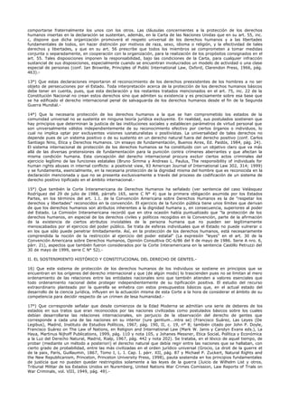 comportarse fraternalmente los unos con los otros. Las cláusulas concernientes a la protección de los derechos
humanos insertas en la declaración se sustentan, además, en la Carta de las Naciones Unidas que en su art. 55, inc.
c, dispone que dicha organización promoverá el respeto universal de los derechos humanos y a las libertades
fundamentales de todos, sin hacer distinción por motivos de raza, sexo, idioma o religión, y la efectividad de tales
derechos y libertades, y que en su art. 56 prescribe que todos los miembros se comprometen a tomar medidas
conjunta o separadamente, en cooperación con la organización, para la realización de los propósitos consignados en el
art. 55. Tales disposiciones imponen la responsabilidad, bajo las condiciones de la Carta, para cualquier infracción
sustancial de sus disposiciones, especialmente cuando se encuentran involucrados un modelo de actividad o una clase
especial de personas (conf. Ian Brownlie, Principles of Public International Law, Oxford, Clarendon Press, 1966, pág.
463).-
13°) Que estas declaraciones importaron el reconocimiento de los derechos preexistentes de los hombres a no ser
objeto de persecuciones por el Estado. Toda interpretación acerca de la protección de los derechos humanos básicos
debe tener en cuenta, pues, que esta declaración y los restantes tratados mencionados en el art. 75, inc. 22 de la
Constitución Nacional no crean estos derechos sino que admiten su existencia y es precisamente sobre esa base que
se ha edificado el derecho internacional penal de salvaguarda de los derechos humanos desde el fin de la Segunda
Guerra Mundial.-
14°) Que la necesaria protección de los derechos humanos a la que se han comprometido los estados de la
comunidad universal no se sustenta en ninguna teoría jurídica excluyente. En realidad, sus postulados sostienen que
hay principios que determinan la justicia de las instituciones sociales y establecen parámetros de virtud personal que
son universalmente válidos independientemente de su reconocimiento efectivo por ciertos órganos o individuos, lo
cual no implica optar por excluyentes visiones iusnaturalistas o positivistas. La universalidad de tales derechos no
depende pues de un sistema positivo o de su sustento en un derecho natural fuera del derecho positivo (conf. Carlos
Santiago Nino, Etica y Derechos Humanos. Un ensayo de fundamentación, Buenos Aires, Ed. Paidós, 1984, pág. 24).
El sistema internacional de protección de los derechos humanos se ha constituido con un objetivo claro que va más
allá de las diversas pretensiones de fundamentación para la punición contra crímenes aberrantes y que afectan la
misma condición humana. Esta concepción del derecho internacional procura excluir ciertos actos criminales del
ejercicio legítimo de las funciones estatales (Bruno Simma y Andreas L. Paulus, The responsibility of individuals for
human rights abuses in internal conflicts: a positivist view, 93 American Journal of International Law 302, 314; 1999)
y se fundamenta, esencialmente, en la necesaria protección de la dignidad misma del hombre que es reconocida en la
declaración mencionada y que no se presenta exclusivamente a través del proceso de codificación de un sistema de
derecho positivo tipificado en el ámbito internacional.-
15°) Que también la Corte Interamericana de Derechos Humanos ha señalado (ver sentencia del caso Velásquez
Rodríguez del 29 de julio de 1988, párrafo 165, serie C N° 4) que la primera obligación asumida por los Estados
Partes, en los términos del art. 1.1. de la Convención Americana sobre Derechos Humanos es la de "respetar los
derechos y libertades" reconocidos en la convención. El ejercicio de la función pública tiene unos límites que derivan
de que los derechos humanos son atributos inherentes a la dignidad humana y, en consecuencia, superiores al poder
del Estado. La Comisión Interamericana recordó que en otra ocasión había puntualizado que "la protección de los
derechos humanos, en especial de los derechos civiles y políticos recogidos en la Convención, parte de la afirmación
de la existencia de ciertos atributos inviolables de la persona humana que no pueden ser legítimamente
menoscabados por el ejercicio del poder público. Se trata de esferas individuales que el Estado no puede vulnerar o
en los que sólo puede penetrar limitadamente. Así, en la protección de los derechos humanos, está necesariamente
comprendida la noción de la restricción al ejercicio del poder estatal" (La expresión "leyes" en el art. 30 de la
Convención Americana sobre Derechos Humanos, Opinión Consultiva OC-6/86 del 9 de mayo de 1986. Serie A nro. 6,
párr. 21), aspectos que también fueron considerados por la Corte Interamericana en la sentencia Castillo Petruzzi del
30 de mayo de 1999, serie C N° 52).-
II. EL SOSTENIMIENTO HISTÓRICO Y CONSTITUCIONAL DEL DERECHO DE GENTES.-
16) Que este sistema de protección de los derechos humanos de los individuos se sostiene en principios que se
encuentran en los orígenes del derecho internacional y que (de algún modo) lo trascienden pues no se limitan al mero
ordenamiento de las relaciones entre las entidades nacionales sino que también atienden a valores esenciales que
todo ordenamiento nacional debe proteger independientemente de su tipificación positiva. El estudio del recurso
extraordinario planteado por la querella se enhebra con estos presupuestos básicos que, en el actual estado del
desarrollo de la ciencia jurídica, influyen en la actuación misma de esta Corte a la hora de considerar el ámbito de su
competencia para decidir respecto de un crimen de lesa humanidad.-
17°) Que corresponde señalar que desde comienzos de la Edad Moderna se admitían una serie de deberes de los
estados en sus tratos que eran reconocidos por las naciones civilizadas como postulados básicos sobre los cuales
debían desarrollarse las relaciones internacionales, sin perjuicio de la observación del derecho de gentes que
corresponde a cada una de las naciones en su interior (iure gentium...intra se) (Francisco Suárez, Las Leyes (De
Legibus), Madrid, Instituto de Estudios Políticos, 1967, pág. 190, II, c. 19, n° 8; también citado por John P. Doyle,
Francisco Suárez on The Law of Nations, en Religion and International Law (Mark W. Janis y Carolyn Evans eds.), La
Haya, Martinus Nijhoff Publications, 1999, pág. 110 y nota 105, y Johanes Messner, Etica Social, Política y Económica
a la Luz del Derecho Natural, Madrid, Rialp, 1967, pág. 442 y nota 202). Se trataba, en el léxico de aquel tiempo, de
probar (mediante un método a posteriori) el derecho natural que debía regir entre las naciones que se hallaban, con
cierto grado de probabilidad, entre las más civilizadas en el orden jurídico universal (Grocio, Le droit de la guerre et
de la paix, París, Guillaumin, 1867, Tomo I, L. I. Cap. I. párr. XII, pág. 87 y Michael P. Zuckert, Natural Rights and
the New Republicanism, Princeton, Princeton University Press, 1998), pauta sostenida en los principios fundamentales
de justicia que no pueden quedar restringidos solamente a las leyes de la guerra (Juicio de Wilhelm List y otros,
Tribunal Militar de los Estados Unidos en Nuremberg, United Nations War Crimes Comission, Law Reports of Trials on
War Criminals, vol. VIII, 1949, pág. 49).-
 