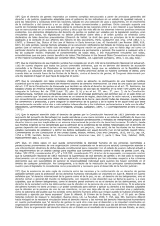 18°) Que el derecho de gentes importaba un sistema complejo estructurado a partir de principios generales del
derecho y de justicia, igualmente adaptable para el gobierno de los individuos en un estado de igualdad natural, y
para las relaciones y conductas entre las naciones, basado en una colección de usos y costumbres, en el crecimiento
de la civilización y del comercio y en un código de leyes convencionales y positivas. Dicho concepto suponía una
suerte de moralidad básica a la que debía atarse la conducta de las naciones entre sí y con relación a sus habitantes
que se estructuraba en un ordenamiento jurídico y ético que iba más allá de los sistemas internos positivos entonces
existentes. Los elementos obligatorios del derecho de gentes no podían ser violados por la legislación positiva, eran
vinculantes para todos, las legislaturas no debían prevalecer sobre ellos y el orden jurídico se entendía como
declarativo de tales derechos preexistentes (Emerich de Vattel, Le droit des gens ou principes de la loi naturelle
appliqués a la conduite et aux affaires des nations et des souverains, París, Guillaumin (ed. orig. 1758 1863, t. I,
LXVIII, y Steward Jay, Status of the Law of Nations in Early American Law, 42 Vanderbilt Law Review 1989, 819,
827). En este sentido, George Nichols señalaba en la convención ratificatoria del Estado de Virginia que el derecho de
gentes (law of nations) no había sido decretado por ninguna nación en particular; que no había algo así como un
particular derecho de gentes, sino que el derecho de gentes era permanente y general. Era superior a cualquier acto o
ley de cualquier nación; implicaba el consentimiento de todas ellas, y era mutuamente vinculante con todas,
entendiéndose que era para común beneficio de todas (The Debates in the Several State Conventions on the Adoption
of the Federal Constitution, editado por Jonathan Elliot, Filadelfia, J.B. Lippincott Company, 1901, t. III, pág. 502).-
19°) Que la importancia de esa tradición jurídica fue recogida por el art. 102 de la Constitución Nacional (el actual art.
118) en cuanto dispone que todos los juicios criminales ordinarios, que no se deriven del derecho de acusación
concedido a la Cámara de Diputados se terminarán por jurados, luego que se establezca en la República esta
institución. La actuación de estos juicios se hará en la misma provincia donde se hubiere cometido el delito; pero
cuando éste se cometa fuera de los límites de la Nación, contra el derecho de gentes, el Congreso determinará por
una ley especial el lugar en que haya de seguirse el juicio.-
20°) Que la vinculación con tales principios implica, como se advierte, la continuación de una tradición jurídica
sustancial que ha sido conformadora del moderno sistema de derecho internacional. Se trata de una copia casi textual
del art. 117 de la Constitución de Venezuela que también se refería al derecho de gentes en el art. 71. Asimismo, los
Estados Unidos de América habían reconocido la importancia de ese tipo de reclamos en la Alien Tort Claims Act que
integraba la Judiciary Act de 1789 (capit. 20, párr. 9, b) y en el art. III, secc. 2°, parr. 3, de la Constitución
norteamericana. También era compartida esta visión por el principal doctrinario del common law en el siglo XVIII en
cuanto sostenía que "el derecho de las naciones es un sistema de reglas, deducible por la razón natural, y establecido
por consentimiento universal entre los habitantes civilizados de la tierra; para decidir todas las disputas, regular todas
las ceremonias y protocolos, y para asegurar la observancia de la justicia y de la buena fe en aquel trato que debe
frecuentemente suceder entre dos o más estados independientes y los individuos pertenecientes a cada uno de ellos"
(Blackstone, Commentaries on the Laws of England, Chicago, Callaghan, 1899, T. I (correspondiente al libro IV) pág.
1262).-
21°) Que la especial atención dada al derecho de gentes por la Constitución Nacional de 1853 (derivada en este
segmento del proyecto de Gorostiaga) no puede asimilarse a una mera remisión a un sistema codificado de leyes con
sus correspondientes sanciones, pues ello importaría trasladar ponderaciones y métodos de interpretación propios del
derecho interno que son inaplicables a un sistema internacional de protección de derechos humanos. En efecto, desde
sus mismos orígenes se ha considerado que la admisión de la existencia de los delitos relacionados con el derecho de
gentes dependía del consenso de las naciones civilizadas, sin perjuicio, claro está, de las facultades de los diversos
estados nacionales de establecer y definir los delitos castigados por aquel derecho (ver en tal sentido Joseph Story,
Commentaries on the Constitution of the United States, Boston, Hilliard, Gray and Company, 1833, Vol III, cap. XX,
1154 a 1158; también James Kent, Commentaries on American Law, Vol. I, parte I, New York, Halsted, 1826,
especialmente caps. I, II y IX).-
22°) Que, en estos casos en que queda comprometida la dignidad humana de las personas (sometidas a
persecuciones provenientes de una organización criminal sustentada en la estructura estatal) corresponde atender a
una interpretación dinámica de dicha cláusula constitucional para responder (en el estado de avance cultural actual) a
los requerimientos de un debido castigo para aquellos que cometen crímenes contra el delito de gentes (conf. arg.
Fallos: 322:2735, considerandos 6° y 9° y 315:952, considerando 3°). A la luz de lo expresado, corresponde concluir
que la Constitución Nacional de 1853 reconoció la supremacía de ese derecho de gentes y en ese acto lo incorporó
directamente con el consiguiente deber de su aplicación correspondiente por los tribunales respecto a los crímenes
aberrantes que son susceptibles de generar la responsabilidad individual para quienes los hayan cometido en el
ámbito de cualquier jurisdicción. Por consiguiente, a la fecha de la institución de los principios constitucionales de
nuestro país el legislador lo consideraba como preexistente y necesario para el desarrollo de la función judicial.-
23°) Que la existencia de esta regla de conducta entre las naciones y la conformación de un derecho de gentes
aplicable también para la protección de los derechos humanos individuales se vislumbra en Juan B. Alberdi en cuanto
señalaba que "el derecho internacional de la guerra como el de la paz, no es...el derecho de los beligerantes; sino el
derecho común y general del mundo no beligerante, con respecto a ese desorden que se llama la guerra, y a esos
culpables, que se llaman beligerantes; como el derecho penal ordinario no es el derecho de los delincuentes, sino el
derecho de la sociedad contra los delincuentes que la ofenden en la persona de uno de sus miembros. Si la soberanía
del género humano no tiene un brazo y un poder constituido para ejercer y aplicar su derecho a los Estados culpables
que la ofenden en la persona de uno de sus miembros, no por eso deja ella de ser una voluntad viva y palpitante,
como la soberanía del pueblo que ha existido como derecho humano antes que ningún pueblo la hubiese proclamado,
constituido y ejercido por leyes expresas" (Juan B. Alberdi, El Crimen de la Guerra, cap. II, n° IX pub. en Obras
Selectas (edición de Joaquín V. González(, Buenos Aires, Lib. La Facultad, 1920, T. XVI, pág. 48). Asimismo Alberdi
hacía hincapié en la necesaria vinculación entre el derecho interno y las normas del derecho internacional humanitario
en cuanto puntualizaba que "el derecho de gentes no será otra cosa que el desorden y la iniquidad constituidos en
organización permanente del género humano, en tanto que repose en otras bases que las del derecho interno de cada
Estado. Pero la organización del derecho interno de un Estado es el resultado de la existencia de ese Estado, es decir,
 