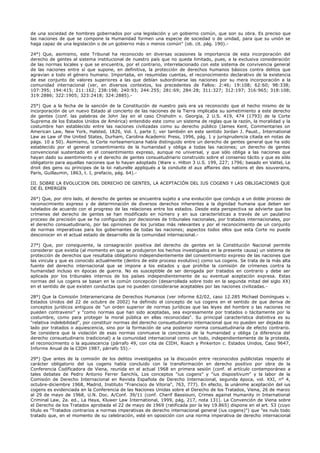 de una sociedad de hombres gobernados por una legislación y un gobierno común, que son su obra. Es preciso que
las naciones de que se compone la Humanidad formen una especie de sociedad o de unidad, para que su unión se
haga capaz de una legislación o de un gobierno más o menos común" (ob. cit. pág. 190).-
24°) Que, asimismo, este Tribunal ha reconocido en diversas ocasiones la importancia de esta incorporación del
derecho de gentes al sistema institucional de nuestro país que no queda limitado, pues, a la exclusiva consideración
de las normas locales y que se encuentra, por el contrario, interrelacionado con este sistema de convivencia general
de las naciones entre sí que supone, en definitiva, la protección de derechos humanos básicos contra delitos que
agravian a todo el género humano. Importaba, en resumidas cuentas, el reconocimiento declarativo de la existencia
de ese conjunto de valores superiores a las que debían subordinarse las naciones por su mera incorporación a la
comunidad internacional (ver, en diversos contextos, los precedentes de Fallos: 2:46; 19:108; 62:60; 98:338;
107:395; 194:415; 211:162; 238:198; 240:93; 244:255; 281:69; 284:28; 311:327; 312:197; 316:965; 318:108;
319:2886; 322:1905; 323:2418; 324:2885).-
25°) Que a la fecha de la sanción de la Constitución de nuestro país era ya reconocido que el hecho mismo de la
incorporación de un nuevo Estado al concierto de las naciones de la Tierra implicaba su sometimiento a este derecho
de gentes (conf. las palabras de John Jay en el caso Chisholm v. Georgia, 2 U.S. 419, 474 (1793) de la Corte
Suprema de los Estados Unidos de América) entendido este como un sistema de reglas que la razón, la moralidad y la
costumbre han establecido entre las naciones civilizadas como su derecho público (James Kent, Commentaries on
American Law, New York, Halsted, 1826, Vol. I, parte I; ver también en este sentido Jordan J. Paust., International
Law as Law of the United States, Durham, Carolina Academic Press, 1996, pág. 1 y jurisprudencia citada en notas de
págs. 10 a 50). Asimismo, la Corte norteamericana había distinguido entre un derecho de gentes general que ha sido
establecido por el general consentimiento de la humanidad y obliga a todas las naciones; un derecho de gentes
convencional sustentado en el consentimiento expreso, aunque no universal, y que sólo obliga a las naciones que
hayan dado su asentimiento y el derecho de gentes consuetudinario construido sobre el consenso tácito y que es sólo
obligatorio para aquellas naciones que lo hayan adoptado (Ware v. Hilton 3 U.S. 199, 227; 1796; basado en Vattel, Le
droit des gens ou principes de la loi naturelle appliqués a la conduite el aux affaires des nations et des souverains,
París, Guillaumin, 1863, t. I, prefacio, pág. 64).-
III. SOBRE LA EVOLUCION DEL DERECHO DE GENTES, LA ACEPTACIÓN DEL IUS COGENS Y LAS OBLIGACIONES QUE
DE ÉL EMERGEN
26°) Que, por otro lado, el derecho de gentes se encuentra sujeto a una evolución que condujo a un doble proceso de
reconocimiento expreso y de determinación de diversos derechos inherentes a la dignidad humana que deben ser
tutelados de acuerdo con el progreso de las relaciones entre los estados. Desde esta perspectiva se advierte que los
crímenes del derecho de gentes se han modificado en número y en sus características a través de un paulatino
proceso de precisión que se ha configurado por decisiones de tribunales nacionales, por tratados internacionales, por
el derecho consuetudinario, por las opiniones de los juristas más relevantes y por el reconocimiento de un conjunto
de normas imperativas para los gobernantes de todas las naciones; aspectos todos ellos que esta Corte no puede
desconocer en el actual estado de desarrollo de la comunidad internacional.-
27°) Que, por consiguiente, la consagración positiva del derecho de gentes en la Constitución Nacional permite
considerar que existía (al momento en que se produjeron los hechos investigados en la presente causa) un sistema de
protección de derechos que resultaba obligatorio independientemente del consentimiento expreso de las naciones que
las vincula y que es conocido actualmente (dentro de este proceso evolutivo) como ius cogens. Se trata de la más alta
fuente del derecho internacional que se impone a los estados y que prohíbe la comisión de crímenes contra la
humanidad incluso en épocas de guerra. No es susceptible de ser derogada por tratados en contrario y debe ser
aplicada por los tribunales internos de los países independientemente de su eventual aceptación expresa. Estas
normas del ius cogens se basan en la común concepción (desarrollada sobre todo en la segunda mitad del siglo XX)
en el sentido de que existen conductas que no pueden considerarse aceptables por las naciones civilizadas.-
28°) Que la Comisión Interamericana de Derechos Humanos (ver informe 62/02, caso 12.285 Michael Domíngues v.
Estados Unidos del 22 de octubre de 2002) ha definido el concepto de ius cogens en el sentido de que deriva de
conceptos jurídicos antiguos de "un orden superior de normas jurídicas que las leyes del hombre o las naciones no
pueden contravenir" y "como normas que han sido aceptadas, sea expresamente por tratados o tácitamente por la
costumbre, como para proteger la moral pública en ellas reconocidas". Su principal característica distintiva es su
"relativa indelebilidad", por constituir normas del derecho consuetudinario internacional que no pueden ser dejadas de
lado por tratados o aquiescencia, sino por la formación de una posterior norma consuetudinaria de efecto contrario.
Se considera que la violación de esas normas conmueve la conciencia de la humanidad y obliga (a diferencia del
derecho consuetudinario tradicional) a la comunidad internacional como un todo, independientemente de la protesta,
el reconocimiento o la aquiescencia (párrafo 49, con cita de CIDH, Roach y Pinkerton c. Estados Unidos, Caso 9647,
Informe Anual de la CIDH 1987, párrafo 55).-
29°) Que antes de la comisión de los delitos investigados ya la discusión entre reconocidos publicistas respecto al
carácter obligatorio del ius cogens había concluido con la transformación en derecho positivo por obra de la
Conferencia Codificadora de Viena, reunida en el actual 1968 en primera sesión (conf. el artículo contemporáneo a
tales debates de Pedro Antonio Ferrer Sanchís, Los conceptos "ius cogens" y "ius dispositivum" y la labor de la
Comisión de Derecho Internacional en Revista Española de Derecho Internacional, segunda época, vol. XXI, n° 4,
octubre-diciembre 1968, Madrid, Instituto "Francisco de Vitoria", 763, 777). En efecto, la unánime aceptación del ius
cogens es evidenciada en la Conferencia de las Naciones Unidas sobre el Derecho de los Tratados, Viena, 26 de marzo
al 29 de mayo de 1968, U.N. Doc. A/Conf. 39/11 (conf. Cherif Bassiouni, Crimes against Humanity in International
Criminal Law, 2a. ed., La Haya, Kluwer Law International, 1999, pág, 217, nota 131). La Convención de Viena sobre
el Derecho de los Tratados aprobada el 22 de mayo de 1969 (ratificada por la ley 19.865) dispone en el art. 53 (cuyo
título es "Tratados contrarios a normas imperativas de derecho internacional general (ius cogens)") que "es nulo todo
tratado que, en el momento de su celebración, esté en oposición con una norma imperativa de derecho internacional
 