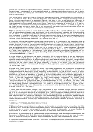 general. Para los efectos de la presente convención, una norma imperativa de derecho internacional general es una
norma aceptada y reconocida por la comunidad internacional de Estados en su conjunto como norma que no admite
acuerdo en contrario y que sólo puede ser modificada por una norma ulterior de derecho internacional general que
tenga el mismo carácter".-
Estas normas del ius cogens, sin embargo, no son una gratuita creación de la Comisión de Derecho Internacional ya
que la presencia en el seno de esa institución de juristas representativos de los principales sistemas jurídicos del
mundo contemporáneo que dieron su aprobación unánime a ese texto es índice de que las normas imperativas de
derecho internacional general son generalmente aceptadas y reconocidas como válidas (Julio Angel Juncal, La Norma
Imperativa de Derecho Internacional General ("ius cogens"): los criterios para juzgar de su existencia, en La Ley 132-
1200; 1968) y la existencia de ese orden público internacional es, desde luego, anterior a la entrada en vigencia de
ese tratado en cada uno de los países que lo han ratificado en sus respectivos órdenes nacionales porque, por
naturaleza, preexiste a su consagración normativa en el orden positivo.-
30°) Que la Corte Internacional de Justicia declaró específicamente que "una esencial distinción debe ser trazada
entre las obligaciones de un Estado hacia la comunidad internacional como un todo, y aquellas que surgen en relación
con otro Estado en el campo de la protección diplomática. Por su misma naturaleza las primeras son de interés de
todos los estados. En vista de la importancia de los derechos involucrados, puede ser sostenido que todos los estados
tienen un interés jurídico en su protección; son obligaciones erga omnes" (Barcelona Traction, Light and Power
Company, Limited, Second Phase, Judgement, I. C.J. Reports 1970, pág. 3).-
31°) Que esta doctrina relacionada con obligaciones internacionales de un rango superior que prevalecen sobre las
normas legales nacionales existía ya antes de la Segunda Guerra Mundial y posteriormente recibió el apoyo de
diversos publicistas de derecho internacional en el sentido de que la prohibición de ciertos crímenes internacionales
reviste el carácter de ius cogens de modo que se encuentra no sólo por encima de los tratados sino incluso por sobre
todas las fuentes del derecho (Arnold D. McNair, The Law of Treaties, 213-24, 1951 y Gerald Fitzmaurice, The General
Principles of International Law Considered from the Standpoint of the Rule of Law, 92 Recueil des Cours de l'Academie
de La Haye 1, 1957; citados por M. Cherif Bassiouni, Crimes against Humanity in International Criminal Law, pág. 218
y Karen Parker y Lyn Beth Neylon, ius cogens: Compelling the Law of Human Rights, 12 Hastings International and
Comparative Law Review, 411; 1989).-
32°) Que también ha sido señalado que resulta característico del ius cogens el hecho de que sus disposiciones
prescriben cierta conducta positiva o negativa incondicionalmente, de modo que forman el fundamento de los
principios sustantivos que subyacen al derecho internacional. Desde esta perspectiva, la conducta contraria es por
naturaleza carente de fundamento en derecho e ilegal. A pesar de que se parecen al derecho natural, las normas
perentorias del ius cogens pueden de hecho desarrollar y cambiar en el tiempo, como las concepciones
internacionales de correcto e incorrecto (conf. Christopher A. Ford Adjudicating ius cogens, 13 Wisconsin International
Law Journal, 145, 1994).-
33°) Que el ius cogens también se encuentra sujeto a un proceso de evolución que ha permitido incrementar el
conjunto de crímenes de tal atrocidad que no pueden ser admitidos y cuya existencia y vigencia opera
independientemente del asentimiento de las autoridades de estos estados. Lo que el antiguo derecho de gentes
castigaba en miras a la normal convivencia entre estados (enfocado esencialmente hacia la protección de los
embajadores o el castigo de la piratería) ha derivado en la punición de crímenes como el genocidio, los crímenes de
guerra y los crímenes contra la humanidad (M. Cherif Bassiouni, International Crimes: Ius cogens and Obligatio Erga
Omnes, 59 Law and Contemporary Problems, 56; 1996; Antonio Cassese, International Law, Londres, Oxford
University Press, reimp. 2002, págs. 138 y 370, y Zephyr Rain Teachout, Defining and Punishing Abroad:
Constitutional limits of the extraterritorial reach of the Offenses Clause, 48 Duke Law Journal, 1305, 1309; 1999)
teniendo en cuenta que el derecho internacional crece a través de decisiones alcanzadas de tiempo en tiempo en
procura de adaptar principios a nuevas situaciones (Juez Robert H. Jackson en su informe del 7 de junio de 1945
como presidente del Consejo por los Estados Unidos en la Persecución de los Criminales de Guerra del Eje, reimpreso
en 39 Am. J. Int'l L. 178 - Sup. 1945).-
El castigo a ese tipo de crímenes proviene, pues, directamente de estos principios surgidos del orden imperativo
internacional y se incorporan con jerarquía constitucional como un derecho penal protector de los derechos humanos
que no se ve restringido por algunas de las limitaciones de la Constitución Nacional para el castigo del resto de los
delitos. La consideración de aspectos tales como la tipicidad y la prescriptibilidad de los delitos comunes debe ser,
pues, efectuada desde esta perspectiva que asegura tanto el deber de punición que le corresponde al Estado Nacional
por su incorporación a un sistema internacional que considera imprescindible el castigo de esas conductas como así
también la protección de las víctimas frente a disposiciones de orden interno que eviten la condigna persecución de
sus autores.-
IV. SOBRE LAS FUENTES DEL DELITO DE LESA HUMANIDAD
34°) Que resulta pues necesario determinar cuáles son las fuentes del derecho internacional para verificar si el delito
de asociación ilícita dirigido a la comisión de crímenes contra la humanidad también tiene las mismas características
en cuanto al deber de punición que corresponde en estos casos respecto de los acusados y si reviste el carácter de
imprescriptible de los delitos a los que se dirige el objetivo de ese acuerdo entre dos o más personas.-
35°) Que para el conocimiento de las fuentes de este derecho internacional debe atenderse fundamentalmente a lo
dispuesto por el Estatuto de la Corte Internacional de Justicia que establece en su art. 38 que "esta Corte, cuya
función es decidir de acuerdo con el derecho internacional aquellas disputas que le sean sometidas, aplicará:
a. Las convenciones internacionales, generales o particulares, que establezcan reglas expresamente reconocidas por
los estados en disputa;
 