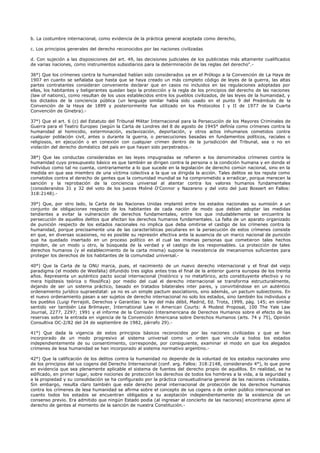 b. La costumbre internacional, como evidencia de la práctica general aceptada como derecho,
c. Los principios generales del derecho reconocidos por las naciones civilizadas
d. Con sujeción a las disposiciones del art. 49, las decisiones judiciales de los publicistas más altamente cualificados
de varias naciones, como instrumentos subsidiarios para la determinación de las reglas del derecho".-
36°) Que los crímenes contra la humanidad habían sido considerados ya en el Prólogo a la Convención de La Haya de
1907 en cuanto se señalaba que hasta que se haya creado un más completo código de leyes de la guerra, las altas
partes contratantes consideran conveniente declarar que en casos no incluidos en las regulaciones adoptadas por
ellas, los habitantes y beligerantes quedan bajo la protección y la regla de los principios del derecho de las naciones
(law of nations), como resultan de los usos establecidos entre los pueblos civilizados, de las leyes de la humanidad, y
los dictados de la conciencia pública (un lenguaje similar había sido usado en el punto 9 del Preámbulo de la
Convención de la Haya de 1899 y posteriormente fue utilizado en los Protocolos I y II de 1977 de la Cuarta
Convención de Ginebra).-
37°) Que el art. 6 (c) del Estatuto del Tribunal Militar Internacional para la Persecución de los Mayores Criminales de
Guerra para el Teatro Europeo (según la Carta de Londres del 8 de agosto de 1945° definía como crímenes contra la
humanidad al homicidio, exterminación, esclavización, deportación, y otros actos inhumanos cometidos contra
cualquier población civil, antes o durante la guerra, o persecuciones basadas en fundamentos políticos, raciales o
religiosos, en ejecución o en conexión con cualquier crimen dentro de la jurisdicción del Tribunal, sea o no en
violación del derecho doméstico del país en que hayan sido perpetrados.-
38°) Que las conductas consideradas en las leyes impugnadas se refieren a los denominados crímenes contra la
humanidad cuyo presupuesto básico es que también se dirigen contra la persona o la condición humana y en donde el
individuo como tal no cuenta, contrariamente a lo que sucede en la legislación de derecho común nacional, sino en la
medida en que sea miembro de una víctima colectiva a la que va dirigida la acción. Tales delitos se los reputa como
cometidos contra el derecho de gentes que la comunidad mundial se ha comprometido a erradicar, porque merecen la
sanción y la reprobación de la conciencia universal al atentar contra los valores humanos fundamentales
(considerandos 31 y 32 del voto de los jueces Moliné O'Connor y Nazareno y del voto del juez Bossert en Fallos:
318:2148).-
39°) Que, por otro lado, la Carta de las Naciones Unidas implantó entre los estados nacionales su sumisión a un
conjunto de obligaciones respecto de los habitantes de cada nación de modo que debían adoptar las medidas
tendientes a evitar la vulneración de derechos fundamentales, entre los que indudablemente se encuentra la
persecución de aquellos delitos que afectan los derechos humanos fundamentales. La falta de un aparato organizado
de punición respecto de los estados nacionales no implica que deba omitirse el castigo de los crímenes contra la
humanidad, porque precisamente una de las características peculiares en la persecución de estos crímenes consiste
en que, en diversas ocasiones, no es posible su represión efectiva ante la ausencia de un marco nacional de punición
que ha quedado insertado en un proceso político en el cual las mismas personas que cometieron tales hechos
impiden, de un modo u otro, la búsqueda de la verdad y el castigo de los responsables. La protección de tales
derechos humanos (y el establecimiento de la carta misma) supone la inexistencia de mecanismos suficientes para
proteger los derechos de los habitantes de la comunidad universal.-
40°) Que la Carta de la ONU marca, pues, el nacimiento de un nuevo derecho internacional y el final del viejo
paradigma (el modelo de Wesfalia) difundido tres siglos antes tras el final de la anterior guerra europea de los treinta
años. Representa un auténtico pacto social internacional (histórico y no metafórico, acto constituyente efectivo y no
mera hipótesis teórica o filosófica) por medio del cual el derecho internacional se transforma estructuralmente,
dejando de ser un sistema práctico, basado en tratados bilaterales inter pares, y convirtiéndose en un auténtico
ordenamiento jurídico supraestatal: ya no es un simple pactum asociationis, sino además, un pactum subiectionis. En
el nuevo ordenamiento pasan a ser sujetos de derecho internacional no solo los estados, sino también los individuos y
los pueblos (Luigi Ferrajoli, Derechos y Garantías: la ley del más débil, Madrid, Ed. Trota, 1999, pág. 145; en similar
sentido ver también Lea Brilmayer, International Law in American Courts: A Modest Proposal, 100 The Yale Law
Journal, 2277, 2297; 1991 y el informe de la Comisión Interamericana de Derechos Humanos sobre el efecto de las
reservas sobre la entrada en vigencia de la Convención Americana sobre Derechos Humanos (arts. 74 y 75), Opinión
Consultiva OC-2/82 del 24 de septiembre de 1982, párrafo 29).-
41°) Que dada la vigencia de estos principios básicos reconocidos por las naciones civilizadas y que se han
incorporado de un modo progresivo al sistema universal como un orden que vincula a todos los estados
independientemente de su consentimiento, corresponde, por consiguiente, examinar el modo en que los alegados
crímenes de lesa humanidad se han incorporado al sistema normativo argentino.-
42°) Que la calificación de los delitos contra la humanidad no depende de la voluntad de los estados nacionales sino
de los principios del ius cogens del Derecho Internacional (conf. arg. Fallos: 318:2148, considerando 4°), lo que pone
en evidencia que sea plenamente aplicable el sistema de fuentes del derecho propio de aquéllos. En realidad, se ha
edificado, en primer lugar, sobre nociones de protección los derechos de todos los hombres a la vida, a la seguridad y
a la propiedad y su consolidación se ha configurado por la práctica consuetudinaria general de las naciones civilizadas.
Sin embargo, resulta claro también que este derecho penal internacional de protección de los derechos humanos
contra los crímenes de lesa humanidad se afirma sobre el concepto de ius cogens o de orden público internacional en
cuanto todos los estados se encuentran obligados a su aceptación independientemente de la existencia de un
consenso previo. Era admitido que ningún Estado podía (al ingresar al concierto de las naciones) encontrarse ajeno al
derecho de gentes al momento de la sanción de nuestra Constitución.-
 