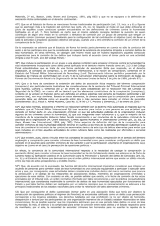 Materials, 2° ed., Boston, Little, Brown and Company, 1991, pág 663) y que no se equipara a la definición de
asociación ilícita contemplada en el derecho continental.-
47°) Que en el Estatuto de Roma se mencionan formas tradicionales de participación (art. 15, incs. a y b) y figuras
que se asemejan más a la tradición del common law (arts. 25, inc. b) respecto al modo en que debe enfocarse el
juicio de aquéllos cuyas conductas quedan encuadradas en las definiciones de crímenes contra la humanidad
tipificados en el art. 7. Pero también es cierto que el mismo estatuto consigna también la punición de quien
contribuye de algún otro modo en la comisión o tentativa de comisión por un grupo de personas que tengan un
propósito común (common purpose) bastando para la configuración de tal contribución el objetivo (aim) de llevar a
cabo la actividad o propósito (purpose) delictivo del grupo, cuando una u otro entraña la comisión de un crimen de la
competencia de la Corte.-
De lo expresado se advierte que el Estatuto de Roma ha tenido particularmente en cuenta no sólo la conducta del
autor o de los partícipes sino que ha considerado en especial la existencia de propósitos dirigidos a cometer delitos de
lesa humanidad. En otros términos, se castigan (del mismo modo que en nuestra legislación) aquellas conductas
preparatorias para la comisión de los delitos que incluyen tanto el acuerdo como el tomar parte en una actividad
dirigida a ese fin (art. 210 del Código Penal).-
48°) Que incluso la participación en un grupo o una alianza (entente) para preparar crímenes contra la humanidad ha
sido recientemente incorporada como delito penal tipificado en el derecho interno francés como art. 212-3 del Código
Penal entendiéndose que se trata de una forma particular de asociación ilícita que responde, en el derecho
anglosajón, al concepto de conspiracy, y, en derecho internacional, a la noción de conspiración, contenida en el
Estatuto del Tribunal Militar Internacional de Nuremberg (conf. Decimocuarto informe periódico presentado por la
República de Francia de conformidad con el art. 9 de la Convención Internacional sobre la Eliminación de todas las
Formas de Discriminación Racial a la Organización de las Naciones Unidas de fecha 5 de julio de 1999, párrafo 87).-
49°) Que a la hora de considerar la extensión del delito de asociación ilícita respecto del término conspiración
(conspiracy) son particularmente ilustrativas las consideraciones de la sentencia del Tribunal Criminal Internacional
para Ruanda, Cámara I, sentencia del 27 de enero de 2000 (establecido por la resolución 955 del Consejo de
Seguridad de la ONU): en cuanto allí se destacó que los elementos constitutivos de la conspiración (conspiracy),
(entente en la versión en francés) como son definidos en ambos sistemas [del derecho de tradición continental y del
common law], son muy similares. Basada en estos elementos, la cámara sostiene que la conspiración para cometer
genocidio debe ser definida como un acuerdo entre dos o más personas para cometer el crimen de genocidio
(considerando 191). Fiscal v. Alfred Musema, Caso No. ICTR 96-13-T, Proceso y Sentencia, 27 de enero de 2000.-
50°) Que tales normas, decisiones e informe se relacionan también con la doctrina más autorizada al respecto que ha
señalado que el Tribunal Militar Internacional fijó tres recaudos para incluir a una persona en una actividad que
consiste en tomar parte en una organización criminal: a) que las actividades públicas de la organización incluyan
algunos de los crímenes contra la humanidad, b) que sus integrantes sean voluntarios y c) que la mayoría de los
miembros de la organización debieron haber tenido conocimiento o ser concientes de la naturaleza criminal de la
actividad de la organización (M. Cherif Bassiouni, Crimes against Humanity in International Criminal Law, 2a. Ed, La
Haya, Kluwer Law International, 1999, pág. 385). Estos aspectos de definición del tipo de la conspiración para
cometer crímenes de lesa humanidad deberán tenerse en cuenta (a los fines de la estricta delimitación subjetiva) a la
hora de considerar la inclusión de las conductas examinadas dentro de este tipo de delitos aberrantes para evitar que
sean incluidos en el tipo aquellas actividades de orden rutinario tales como las realizadas por oficinistas o personal
administrativo.-
51°) Que existen, pues, claros vínculos entre los conceptos de asociación ilícita, conspiración en el sentido del derecho
anglosajón y conspiración para cometer crímenes de lesa humanidad como para considerar configurado un delito que
consiste en el acuerdo para cometer crímenes de ese carácter o por la participación voluntaria en organizaciones cuyo
objetivo es (como en el caso) la persecución de opositores políticos.-
En efecto, la conciencia de la comunidad internacional respecto a la necesidad de castigar la conspiración (o
asociación ilícita) para cometer crímenes de lesa humanidad se ha ido fortaleciendo desde sus esbozos en la Carta de
Londres hasta su tipificación positiva en la Convención para la Prevención y Sanción del Delito de Genocidio (art. III,
inc. b) y el Estatuto de Roma que demuestran que el orden público internacional estima que existe un sólido vínculo
entre ese tipo de actos preparatorios y el delito mismo.-
52°) Que, de acuerdo con lo expresado, las fuentes del derecho internacional imperativo consideran que integrar un
acuerdo de personas para cometer actos de lesa humanidad es una conducta equiparable a participar o ejecutar tales
actos y que, por consiguiente, esas actividades deben considerarse incluidas dentro del marco normativo que procura
la persecución y el castigo de los integrantes de asociaciones ilícitas, miembros de organizaciones criminales y
ejecutores de esos delitos. Con sustento en ello, es posible señalar que existía, a la fecha de comisión de los actos
precisados por el tribunal oral, un orden normativo (formado por tales convenciones y por la práctica consuetudinaria
internacional) que consideraba inadmisible la comisión de delitos de lesa humanidad ejecutados por funcionarios del
Estado y que tales hechos debían ser castigados por un sistema represivo que no necesariamente se adecuara a los
principios tradicionales de los estados nacionales para evitar la reiteración de tales aberrantes crímenes.-
53) Que por consiguiente el delito cuestionado (tomar parte en una asociación ilícita que tenía por objetivo la
persecución de opositores políticos al régimen de Pinochet) se encontraba calificado como un delito cuya persecución
corresponde a los órganos estatales. Los derechos tutelados por esa prohibición (a no ser objeto de homicidio,
desaparición o tortura por los participantes de una organización represiva de un Estado) estaban reconocidos en tales
convenciones. No es posible suponer que los imputados estimaran que en ese período tales delitos no eran de lesa
humanidad. Es más, el silencio y la complicidad para evitar la conexión entre estos delitos y el Estado respectivo pone
de manifiesto, por sí sola, la necesidad de esconder crímenes tan horrendos para no suscitar la repulsa de la
 