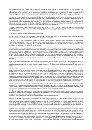 comunidad internacional. Decir que no estaban tipificados como delitos de lesa humanidad es, en realidad, una
argumentación que va en contra de la misma conducta de aquellos que cometieron tales delitos. En resumidas
cuentas, era tal la conciencia de la humanidad acerca de la repulsión por la comisión de tales crímenes que el
mecanismo ponderado por el tribunal oral se usó precisamente para evitar la condena de las naciones civilizadas.-
54) Que el sistema positivo de protección de los derechos individuales en el marco del derecho penal se vincula
esencialmente con el principio de soberanía estatal que supone el ejercicio regular de tales facultades de punición de
los individuos que adoptan conductas antijurídicas y típicas. La regla de ponderación de los crímenes de lesa
humanidad no puede sostenerse, por hipótesis, en este régimen de soberanía estatal. La falta de un sistema de
soberanía universal impide, por ende, extrapolar esas consideraciones relativas al principio de legalidad que se
configura necesariamente por un orden formal basado en un cuerpo legislativo.-
55) Que cabe atender a los tratados incorporados por el art. 75 inc. 22 de la Constitución Nacional con jerarquía
constitucional para verificar si se encuentra contemplado en ellos el concepto de asociación para cometer crímenes de
lesa humanidad.-
En tal sentido pueden señalarse las siguientes normas:
a. El art. 3 inc. b de la Convención para la Prevención y la Sanción del Delito de Genocidio dispone que será castigada
la asociación para cometer genocidio (conspiracy to commit genocide).-
b. El art. 4 inc. 1 de la Convención contra la Tortura y otros Tratos o Penas Crueles, Inhumanos o Degradantes
dispone que todo Estado Parte velará porque todos los actos de tortura constituyan delitos conforme a su legislación
penal lo cual se aplicará también a toda tentativa de cometer tortura y a todo acto de cualquier persona que
constituya complicidad o participación en la tortura.-
c. El art. 2 de la Convención Interamericana sobre Desaparición Forzada de Personas que considera a la desaparición
forzada, la privación de la libertad a una o más personas, cualquiera que fuere su forma, cometidas por agentes del
Estado o por personas o grupos de personas que actúen con la autorización, el apoyo o la aquiescencia del Estado,
seguida de la falta de información o de la negativa a reconocer dicha privación de libertad o de informar sobre el
paradero de la persona. Dicha tipificación resulta coherente con uno de los objetivos ratificados en el Preámbulo a
dicha Convención según el cual "la práctica sistemática de la desaparición forzada de personas constituye un crimen
de lesa humanidad", criterio que parece apuntar la punición de toda organización, acuerdo o agrupación que persiga
tales fines.-
Estas normativas ponen de resalto que existe en la comunidad internacional la intención de castigar tanto la ejecución
del acto como los actos preparatorios o la complicidad en la perpetración de aquéllos con el objetivo de evitar
esencialmente la repetición de tales delitos y para disuadir a los eventuales delincuentes de seguir ese curso de
acción.-
56°) Que esta inequívoca unión entre la asociación ilícita y la ejecución para cometer crímenes de lesa humanidad que
surge desde fines de la Segunda Guerra Mundial y que se pone de resalto en los mencionados tratados de rango
constitucional se pone en evidencia en el art. II de la convención aprobada por ley 24.584. En efecto, allí se señala
concretamente que si se cometiera alguno de los crímenes mencionados en el art. I (detallados por el sistema
normativo de protección de los derechos humanos surgido en la segunda mitad del siglo XX) las disposiciones de la
Convención sobre la Imprescriptibilidad de los Crímenes de Guerra y de los Crímenes de Lesa Humanidad se aplicarán
a los representantes de la autoridad del Estado y a los particulares que participen como autores o cómplices o que
inciten directamente a la perpetración de alguno de esos crímenes, o que conspiren para cometerlos, cualquiera que
sea su grado de desarrollo, así como a los representantes de la autoridad del Estado que toleren su perpetración.-
Resulta, pues, claro que el orden público internacional, el sistema de protección internacional de los derechos
humanos, los tratados reconocidos con rango constitucional por el art. 75, inc. 22, de la Carta Magna, el art. 210 del
Código Penal y la ley 24.584 han contemplado que no resulta posible disociar la actividad de aquellos que se agrupan
para cometer delitos de lesa humanidad con aquellos que los llevan a cabo como autores.-
57°) Que lo hasta aquí expresado en modo alguno implica desconocer el principio nullum crimen sine lege por cuanto
la conducta materia de juzgamiento, al momento de los hechos, no sólo estaba prevista en el derecho internacional
(incorporada mediante el art. 118 de la Constitución
Nacional), sino que también constituía un delito para el código penal argentino.-
Por otra parte el encuadramiento de aquellas conductas investigadas en los tipos penales locales en modo alguno
implica eliminar el carácter de crímenes contra la humanidad ni despojarlos de las consecuencias jurídicas que les
caben por tratarse de crímenes contra el derecho de gentes. En otras palabras, el código penal, además de ser el
producto de la política en lo criminal adoptada por el legislador para proteger a sus habitantes, también aparece como
el instrumento con el que el Estado argentino asume la punición respecto de determinadas conductas por exigencia de
la comunidad internacional.-
58) Que, por lo expuesto, las conductas investigadas no sólo eran crímenes para la ley internacional sino que nuestro
código preveía una clara descripción de la conducta así como su respectiva sanción, lo que implica preservar
debidamente el principio de legalidad cuyo fin es que cualquiera que vaya a cometer un acto ilegal esté claramente
advertido con anterioridad por la norma que esa conducta constituye un delito y su realización conlleva una pena. Si
bien es cierto que los tipos penales vigentes en nuestro país tal vez no captan en toda su dimensión la gravedad de
los hechos reprobados por la comunidad internacional, pues no valoran especialmente aquellas circunstancias que
hacen que se consideren crímenes contra el derecho de gentes (por ejemplo el hecho de cometerse en gran escala y
de modo sistemático o el móvil racial o político, etc.) lo cierto es que lo esencial de tales conductas sí están abarcadas
 