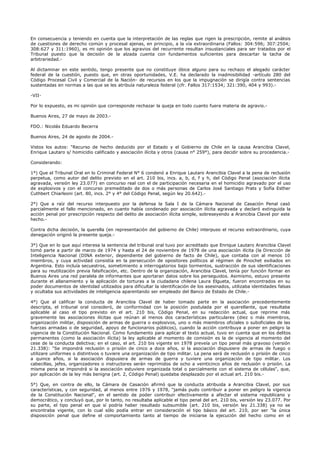 En consecuencia y teniendo en cuenta que la interpretación de las reglas que rigen la prescripción, remite al análisis
de cuestiones de derecho común y procesal ajenas, en principio, a la vía extraordinaria (Fallos: 304:596; 307:2504;
308:627 y 311:1960), es mi opinión que los agravios del recurrente resultan insustanciales para ser tratados por el
Tribunal puesto que la decisión de la alzada cuenta con fundamentos suficientes para descartar la tacha de
arbitrariedad.-
Al dictaminar en este sentido, tengo presente que no constituye óbice alguno para su rechazo el alegado carácter
federal de la cuestión, puesto que, en otras oportunidades, V.E. ha declarado la inadmisibilidad -artículo 280 del
Código Procesal Civil y Comercial de la Nación- de recursos en los que la impugnación se dirigía contra sentencias
sustentadas en normas a las que se les atribuía naturaleza federal (cfr. Fallos 317:1534; 321:390, 404 y 993).-
-VII-
Por lo expuesto, es mi opinión que corresponde rechazar la queja en todo cuanto fuera materia de agravio.-
Buenos Aires, 27 de mayo de 2003.-
FDO.: Nicolás Eduardo Becerra
Buenos Aires, 24 de agosto de 2004.-
Vistos los autos: "Recurso de hecho deducido por el Estado y el Gobierno de Chile en la causa Arancibia Clavel,
Enrique Lautaro s/ homicidio calificado y asociación ilícita y otros (causa n° 259°), para decidir sobre su procedencia.-
Considerando:
1°) Que el Tribunal Oral en lo Criminal Federal N° 6 condenó a Enrique Lautaro Arancibia Clavel a la pena de reclusión
perpetua, como autor del delito previsto en el art. 210 bis, incs. a, b, d, f y h, del Código Penal (asociación ilícita
agravada, versión ley 23.077) en concurso real con el de participación necesaria en el homicidio agravado por el uso
de explosivos y con el concurso premeditado de dos o más personas de Carlos José Santiago Prats y Sofía Esther
Cuthbert Chiarleoni (art. 80, incs. 2° y 4° del Código Penal, según ley 20.642).-
2°) Que a raíz del recurso interpuesto por la defensa la Sala I de la Cámara Nacional de Casación Penal casó
parcialmente el fallo mencionado, en cuanto había condenado por asociación ilícita agravada y declaró extinguida la
acción penal por prescripción respecto del delito de asociación ilícita simple, sobreseyendo a Arancibia Clavel por este
hecho.-
Contra dicha decisión, la querella (en representación del gobierno de Chile) interpuso el recurso extraordinario, cuya
denegación originó la presente queja.-
3°) Que en lo que aquí interesa la sentencia del tribunal oral tuvo por acreditado que Enrique Lautaro Arancibia Clavel
tomó parte a partir de marzo de 1974 y hasta el 24 de noviembre de 1978 de una asociación ilícita (la Dirección de
Inteligencia Nacional (DINA exterior, dependiente del gobierno de facto de Chile), que contaba con al menos 10
miembros, y cuya actividad consistía en la persecución de opositores políticos al régimen de Pinochet exiliados en
Argentina. Esto incluía secuestros, sometimiento a interrogatorios bajo tormentos, sustracción de sus identificaciones
para su reutilización previa falsificación, etc. Dentro de la organización, Arancibia Clavel, tenía por función formar en
Buenos Aires una red paralela de informantes que aportaran datos sobre los perseguidos. Asimismo, estuvo presente
durante el allanamiento y la aplicación de torturas a la ciudadana chilena Laura Elgueta, fueron encontrados en su
poder documentos de identidad utilizados para dificultar la identificación de los asesinados, utilizaba identidades falsas
y ocultaba sus actividades de inteligencia aparentando ser empleado del Banco de Estado de Chile.-
4°) Que al calificar la conducta de Arancibia Clavel de haber tomado parte en la asociación precedentemente
descripta, el tribunal oral consideró, de conformidad con la posición postulada por el querellante, que resultaba
aplicable al caso el tipo previsto en el art. 210 bis, Código Penal, en su redacción actual, que reprime más
gravemente las asociaciones ilícitas que reúnan al menos dos características particulares (diez o más miembros,
organización militar, disposición de armas de guerra o explosivos, uno o más miembros oficiales o suboficiales de las
fuerzas armadas o de seguridad, apoyo de funcionarios públicos), cuando la acción contribuya a poner en peligro la
vigencia de la Constitución Nacional. Como fundamento para aplicar el texto actual, tuvo en cuenta que en los delitos
permanentes (como la asociación ilícita) la ley aplicable al momento de comisión es la de vigencia al momento del
cese de la conducta delictiva; en el caso, el art. 210 bis vigente en 1978 preveía un tipo penal más gravoso (versión
21.338): "Se impondrá reclusión o prisión de cinco a doce años, si la asociación dispusiere de armas de fuego o
utilizare uniformes o distintivos o tuviere una organización de tipo militar. La pena será de reclusión o prisión de cinco
a quince años, si la asociación dispusiera de armas de guerra y tuviere una organización de tipo militar. Los
cabecillas, jefes, organizadores o instructores serán reprimidos de ocho a veinticinco años de reclusión o prisión. La
misma pena se impondrá si la asociación estuviere organizada total o parcialmente con el sistema de células", que,
por aplicación de la ley más benigna (art. 2, Código Penal) quedaba desplazado por el actual art. 210 bis.-
5°) Que, en contra de ello, la Cámara de Casación afirmó que la conducta atribuida a Arancibia Clavel, por sus
características, y con seguridad, al menos entre 1976 y 1978, "jamás pudo contribuir a poner en peligro la vigencia
de la Constitución Nacional", en el sentido de poder contribuir efectivamente a afectar el sistema republicano y
democrático, y concluyó que, por lo tanto, no resultaba aplicable el tipo penal del art. 210 bis, versión ley 23.077. Por
su parte, el tipo penal en que sí podría haber resultado subsumible (art. 210 bis, versión ley 21.338) ya no se
encontraba vigente, con lo cual sólo podía entrar en consideración el tipo básico del art. 210, por ser "la única
disposición penal que define el comportamiento tanto al tiempo de iniciarse la ejecución del hecho como en el
 