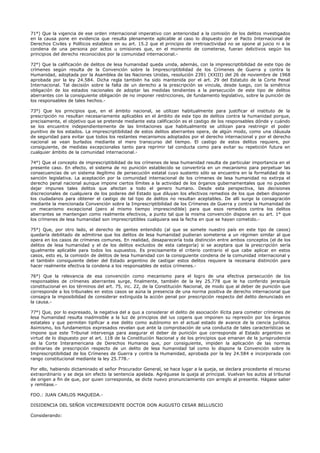 71°) Que la vigencia de ese orden internacional imperativo con anterioridad a la comisión de los delitos investigados
en la causa pone en evidencia que resulta plenamente aplicable al caso lo dispuesto por el Pacto Internacional de
Derechos Civiles y Políticos establece en su art. 15.2 que el principio de irretroactividad no se opone al juicio ni a la
condena de una persona por actos u omisiones que, en el momento de cometerse, fueran delictivos según los
principios del derecho reconocidos por la comunidad internacional.-
72°) Que la calificación de delitos de lesa humanidad queda unida, además, con la imprescriptibilidad de este tipo de
crímenes según resulta de la Convención sobre la Imprescriptibilidad de los Crímenes de Guerra y contra la
Humanidad, adoptada por la Asamblea de las Naciones Unidas, resolución 2391 (XXIII) del 26 de noviembre de 1968
aprobada por la ley 24.584. Dicha regla también ha sido mantenida por el art. 29 del Estatuto de la Corte Penal
Internacional. Tal decisión sobre la falta de un derecho a la prescripción se vincula, desde luego, con la simétrica
obligación de los estados nacionales de adoptar las medidas tendientes a la persecución de este tipo de delitos
aberrantes con la consiguiente obligación de no imponer restricciones, de fundamento legislativo, sobre la punición de
los responsables de tales hechos.-
73°) Que los principios que, en el ámbito nacional, se utilizan habitualmente para justificar el instituto de la
prescripción no resultan necesariamente aplicables en el ámbito de este tipo de delitos contra la humanidad porque,
precisamente, el objetivo que se pretende mediante esta calificación es el castigo de los responsables dónde y cuándo
se los encuentre independientemente de las limitaciones que habitualmente se utilizan para restringir el poder
punitivo de los estados. La imprescriptibilidad de estos delitos aberrantes opera, de algún modo, como una cláusula
de seguridad para evitar que todos los restantes mecanismos adoptados por el derecho internacional y por el derecho
nacional se vean burlados mediante el mero transcurso del tiempo. El castigo de estos delitos requiere, por
consiguiente, de medidas excepcionales tanto para reprimir tal conducta como para evitar su repetición futura en
cualquier ámbito de la comunidad internacional.-
74°) Que el concepto de imprescriptibilidad de los crímenes de lesa humanidad resulta de particular importancia en el
presente caso. En efecto, el sistema de no punición establecido se convertiría en un mecanismo para perpetuar las
consecuencias de un sistema ilegítimo de persecución estatal cuyo sustento sólo se encuentra en la formalidad de la
sanción legislativa. La aceptación por la comunidad internacional de los crímenes de lesa humanidad no extirpa el
derecho penal nacional aunque impone ciertos límites a la actividad de los órganos gubernamentales que no pueden
dejar impunes tales delitos que afectan a todo el genero humano. Desde esta perspectiva, las decisiones
discrecionales de cualquiera de los poderes del Estado que diluyan los efectivos remedios de los que deben disponer
los ciudadanos para obtener el castigo de tal tipo de delitos no resultan aceptables. De allí surge la consagración
mediante la mencionada Convención sobre la Imprescriptibilidad de los Crímenes de Guerra y contra la Humanidad de
un mecanismo excepcional (pero al mismo tiempo imprescindible) para que esos remedios contra los delitos
aberrantes se mantengan como realmente efectivos, a punto tal que la misma convención dispone en su art. 1° que
los crímenes de lesa humanidad son imprescriptibles cualquiera sea la fecha en que se hayan cometido.-
75°) Que, por otro lado, el derecho de gentes entendido (al que se somete nuestro país en este tipo de casos)
quedaría debilitado de admitirse que los delitos de lesa humanidad pudieran someterse a un régimen similar al que
opera en los casos de crímenes comunes. En realidad, desaparecería toda distinción entre ambos conceptos (el de los
delitos de lesa humanidad y el de los delitos excluidos de esta categoría) si se aceptara que la prescripción sería
igualmente aplicable para todos los supuestos. Es precisamente el criterio contrario el que cabe aplicar en estos
casos, esto es, la comisión de delitos de lesa humanidad con la consiguiente condena de la comunidad internacional y
el también consiguiente deber del Estado argentino de castigar estos delitos requiere la necesaria distinción para
hacer realmente efectiva la condena a los responsables de estos crímenes.-
76°) Que la relevancia de esa convención como mecanismo para el logro de una efectiva persecución de los
responsables de crímenes aberrantes surge, finalmente, también de la ley 25.778 que le ha conferido jerarquía
constitucional en los términos del art. 75, inc. 22, de la Constitución Nacional, de modo que al deber de punición que
corresponde a los tribunales en estos casos se aúna la presencia de una norma positiva de derecho internacional que
consagra la imposibilidad de considerar extinguida la acción penal por prescripción respecto del delito denunciado en
la causa.-
77°) Que, por lo expresado, la negativa del a quo a considerar el delito de asociación ilícita para cometer crímenes de
lesa humanidad resulta inadmisible a la luz de principios del ius cogens que imponen su represión por los órganos
estatales y que permiten tipificar a ese delito como autónomo en el actual estado de avance de la ciencia jurídica.
Asimismo, los fundamentos expresados revelan que ante la comprobación de una conducta de tales características se
impone que este Tribunal intervenga para asegurar el deber de punición que corresponde al Estado argentino en
virtud de lo dispuesto por el art. 118 de la Constitución Nacional y de los principios que emanan de la jurisprudencia
de la Corte Interamericana de Derechos Humanos que, por consiguiente, impiden la aplicación de las normas
ordinarias de prescripción respecto de un delito de lesa humanidad tal como lo dispone la Convención sobre la
Imprescriptibilidad de los Crímenes de Guerra y contra la Humanidad, aprobada por la ley 24.584 e incorporada con
rango constitucional mediante la ley 25.778.-
Por ello, habiendo dictaminado el señor Procurador General, se hace lugar a la queja, se declara procedente el recurso
extraordinario y se deja sin efecto la sentencia apelada. Agréguese la queja al principal. Vuelvan los autos al tribunal
de origen a fin de que, por quien corresponda, se dicte nuevo pronunciamiento con arreglo al presente. Hágase saber
y remítase.-
FDO.: JUAN CARLOS MAQUEDA.-
DISIDENCIA DEL SEÑOR VICEPRESIDENTE DOCTOR DON AUGUSTO CESAR BELLUSCIO
Considerando:
 