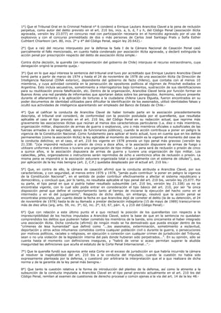 1°) Que el Tribunal Oral en lo Criminal Federal n° 6 condenó a Enrique Lautaro Arancibia Clavel a la pena de reclusión
perpetua, como autor del delito previsto en el art. 210 bis, incs. a, b, d, f y h, del Código Penal (asociación ilícita
agravada, versión ley 23.077) en concurso real con participación necesaria en el homicidio agravado por el uso de
explosivos y con el concurso premeditado de dos o más personas de Carlos José Santiago Prats y Sofía Esther
Cuthbert Chiarleoni (art. 80, incs. 2° y 4° del Código Penal, según ley 20.642).-
2°) Que a raíz del recurso interpuesto por la defensa la Sala I de la Cámara Nacional de Casación Penal casó
parcialmente el fallo mencionado, en cuanto había condenado por asociación ilícita agravada, y declaró extinguida la
acción penal por prescripción respecto del delito de asociación ilícita simple.-
Contra dicha decisión, la querella (en representación del gobierno de Chile) interpuso el recurso extraordinario, cuya
denegación originó la presente queja.-
3°) Que en lo que aquí interesa la sentencia del tribunal oral tuvo por acreditado que Enrique Lautaro Arancibia Clavel
tomó parte a partir de marzo de 1974 y hasta el 24 de noviembre de 1978 de una asociación ilícita (la Dirección de
Inteligencia Nacional (DINA exterior(, dependiente del gobierno de facto chileno), que contaba con al menos 10
miembros, y cuya actividad consistía en la persecución de opositores políticos al régimen de Pinochet exiliados en
Argentina. Esto incluía secuestros, sometimiento a interrogatorios bajo tormentos, sustracción de sus identificaciones
para su reutilización previa falsificación, etc. Dentro de la organización, Arancibia Clavel tenía por función formar en
Buenos Aires una red paralela de informantes que aportaran datos sobre los perseguidos. Asimismo, estuvo presente
durante el allanamiento y la aplicación de torturas a la ciudadana chilena Laura Elgueta, fueron encontrados en su
poder documentos de identidad utilizados para dificultar la identificación de los asesinados, utilizó identidades falsas y
ocultó sus actividades de inteligencia aparentando ser empleado del Banco de Estado de Chile.-
4°) Que al calificar la conducta de Arancibia Clavel de haber tomado parte en la asociación precedentemente
descripta, el tribunal oral consideró, de conformidad con la posición postulada por el querellante, que resultaba
aplicable al caso el tipo previsto en el art. 210 bis, del Código Penal en su redacción actual, que reprime más
gravemente las asociaciones ilícitas que reúnan al menos dos características particulares (i.a. diez o más miembros,
organización militar, disposición de armas de guerra o explosivos, uno o más miembros oficiales o suboficiales de las
fuerzas armadas o de seguridad, apoyo de funcionarios públicos), cuando la acción contribuya a poner en peligro la
vigencia de la Constitución Nacional. Como fundamento para aplicar el texto actual, tuvo en cuenta que en los delitos
permanentes (como la asociación ilícita) la ley aplicable al momento de comisión es la vigente al momento del cese de
la conducta delictiva; en el caso, el art. 210 bis vigente en 1978 preveía un tipo penal más gravoso (versión ley
21.338: "(s)e impondrá reclusión o prisión de cinco a doce años, si la asociación dispusiere de armas de fuego o
utilizare uniformes o distintivos o tuviere una organización de tipo militar. La pena será de reclusión o prisión de cinco
a quince años, si la asociación dispusiera de armas de guerra y tuviere una organización de tipo militar. Los
cabecillas, jefes, organizadores o instructores serán reprimidos de ocho a veinticinco años de reclusión o prisión. La
misma pena se impondrá si la asociación estuviere organizada total o parcialmente con el sistema de células"), que,
por aplicación de la ley más benigna (art. 2, C.P.) quedaba desplazado por el actual art. 210 bis.-
5°) Que, en contra de ello, la cámara de casación afirmó que la conducta atribuida a Arancibia Clavel, por sus
características, y con seguridad, al menos entre 1976 y 1978, "jamás pudo contribuir 'a poner en peligro la vigencia
de la Constitución Nacional'", en el sentido de poder contribuir efectivamente a afectar el sistema republicano y
democrático, y concluyó que, por lo tanto, no resultaba aplicable el tipo penal del art. 210 bis, versión ley 23.077. Por
su parte, el tipo penal en que sí podría haber resultado subsumible (art. 210 bis, versión ley 21.338) ya no se
encontraba vigente, con lo cual sólo podía entrar en consideración el tipo básico del art. 210, por ser "la única
disposición penal que define el comportamiento tanto al tiempo de iniciarse la ejecución del hecho como en el
intermedio y en el del juzgamiento". Respecto de dicho delito, sin embargo, resolvió que la acción penal se
encontraba prescripta, por cuanto desde la fecha en que Arancibia dejó de cometer el delito (la de su detención, el 24
de noviembre de 1978) hasta la de su llamado a prestar declaración indagatoria (15 de mayo de 1989) transcurrieron
más de diez años (arg. arts. 59, inc. 3°; 62, inc. 2°; 63; 67, párr. 4, y 210 del Código Penal).-
6°) Que con relación a este último punto el a quo rechazó la posición de los querellantes con respecto a la
imprescriptibilidad de los hechos imputados a Arancibia Clavel, sobre la base de que en la sentencia no quedaban
comprendidos los delitos que pudieren haber cometido los miembros de la banda, sino únicamente el haber integrado
una asociación ilícita. Dicha conducta (afirmó) de ningún modo se ha demostrado que pueda encajar dentro de los
"crímenes de lesa humanidad" que definió como "...los asesinatos, exterminación, sometimiento a esclavitud,
deportación y otros actos inhumanos cometidos contra cualquier población civil o durante la guerra, o persecuciones
por motivos políticos, raciales o religiosos, en ejecución o conexión con cualquier crimen de jurisdicción del Tribunal,
sean o no una violación de la legislación interna del país donde hubieran sido perpetrados...". En su opinión, sólo se
cuenta hasta el momento con definiciones inseguras, y "habrá de verse si acaso permitan superar la aludida
inseguridad las definiciones que acuña el estatuto de la Corte Penal Internacional...".-
7°) Que la querella fundó sus agravios ante esta Corte en el exceso de jurisdicción en que habría incurrido la cámara
al resolver la inaplicabilidad del art. 210 bis a la conducta del imputado, cuando la cuestión no había sido
expresamente planteada por la defensa, y cuestionó por arbitraria la interpretación que el a quo realizara de dicha
norma y de la garantía de la ley penal más benigna.-
8°) Que tanto la cuestión relativa a la forma de introducción del planteo de la defensa, así como la atinente a la
subsunción de la conducta imputada a Arancibia Clavel en el tipo penal previsto actualmente en el art. 210 bis del
Código Penal, remiten al examen de cuestiones de derecho procesal y común ajenas a la vía del art. 14 de la ley 48.-
 