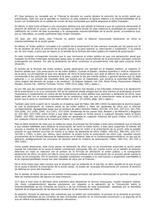 9°) Que tampoco es revisable por el Tribunal la decisión en cuanto declara la extinción de la acción penal por
prescripción, toda vez que la querella no mantuvo en esta instancia el agravio relativo a la imprescriptibilidad de la
acción con fundamento en la calidad de crimen de lesa humanidad que podría asignarse al delito imputado.-
En efecto, si esta Corte arribara a una conclusión distinta a la que adoptó el tribunal a quo se vulneraría claramente el
derecho de defensa en juicio, en tanto el imputado no habría tenido en esta instancia la posibilidad de cuestionar la
calificación de crimen de lesa humanidad y la consiguiente imprescriptibilidad de la acción penal, circunstancia que,
por su naturaleza, no puede justificarse bajo ningún concepto.-
10) Que, por otra parte, este Tribunal no podría suplir la falencia mencionada declarando de oficio la
imprescriptibilidad de la acción penal.-
En efecto, el "orden público" vinculado a la cuestión de la prescripción ha sido siempre invocado por los jueces con el
fin de declarar de oficio la extinción de la acción penal y no para resolver su interrupción o suspensión. Y no podría
ser de otro modo, a poco que se repare en el sentido de la fórmula del orden público en materia de prescripción.-
En este cometido corresponde recordar que lo que conmueve al orden público es que una persecución penal que
traspasó los límites materiales temporales aptos para su ejercicio (prescindiendo de la prescripción operada) continúe
prolongando sus efectos. Por ello la declaración de oficio constituye el procedimiento más ágil para conjurar dicha
situación.-
El sentido de la fórmula del orden público, puede observarse con claridad en el Digesto Italiano; al respecto D'
Antonio señala que "(l)a prescripción es de orden público...Cuando el Estado...declara superflua e inútil la imposición
de la pena, no corresponde al juez sino declarar de oficio la prescripción, aun ante el silencio de la parte; porque no
corresponde a los particulares someterse a la pena, cuando la ley por interés público y general declara que no debe
aplicarse (...). La omisión del imputado debe ser suplida por el magistrado, que encarna la autoridad del Estado,
como órgano del derecho de juzgar y de condenar" (Il Digesto Italiano, vol. XIX, Parte Prima, Prescrizione (Materia
Penale), Unione Tip.- Editrice Torinese, Torino, 1909-1912, págs. 540 y sgtes.).-
Es por ello que las consideraciones de orden público siempre han llevado a los tribunales ordinarios a la declaración
de la prescripción y no a su revocación. Así se ha sostenido desde antiguo que de otra manera se prolongaría el juicio
innecesaria e injustamente en contra de los fundamentos de orden público que autorizan a declararla de oficio, pues
basta para ello con la simple comprobación de su existencia, toda vez que la prescripción resta al juicio penal la
acción que lo pone en movimiento (en este sentido ver JA T. 33 (1930), págs. 364 y sgtes.).-
También esta Corte a partir de lo resuelto en el leading case de Fallos 186:289 (1940) ha elaborado la doctrina según
la cual la prescripción en materia penal es de orden público y debe ser declarada de oficio por el tribunal
correspondiente. Agregándose luego que se produce de pleno derecho (Fallos: 207:86; 275:241; 297:215; 301:339;
310:2246; 311:1029, 2205; 312:1351; 313:1224; disidencias de los jueces Fayt, Bossert y de Petracchi y Boggiano
en 322:360; 323:1785, entre otros) y que debe ser resuelta en forma previa a cualquier decisión sobre el fondo
(Fallos: 322:300). Asimismo se señaló que debe ser declarada en cualquier instancia del juicio (Fallos: 313:1224) y
por cualquier tribunal (voto de la mayoría en Fallos: 311:2205).-
Mas no debe perderse de vista que en todos los casos el principio fue formulado o bien para considerar que el tribunal
a quo estaba habilitado para declarar la prescripción tal como lo había hecho, o bien para suspender el trámite del
recurso a resultas de la decisión de los jueces de la causa en orden a la prescripción de la acción ante la posible
omisión en que habrían incurrido en cuanto a su deber de declararla de oficio (Fallos: 305:652; 308:245; 322:717;
323:68 y 1785), o bien, por último, para declarar la propia Corte la prescripción de oficio (vgr. aquellas causas
provenientes de la Cámara Nacional de Apelaciones en lo Federal, Sala en lo Contenciosoadministrativo, en las que se
aplicaron analógicamente los principios de derecho penal en materia de prescripción, Fallos: 300:716; 301:339 y
304:1395).-
Como puede observarse, esta Corte jamás ha declarado de oficio que no se encontraba prescripta la acción penal
cuando los tribunales de la causa la habían considerado extinguida. Ello por cuanto (como ya se señaló) la situación
descripta en nada se relaciona con el sentido de la fórmula de afectación al orden público y la consiguiente
declaración de oficio, en tanto con ella lo único que procura evitarse es la continuación de un proceso penal cuando la
acción se ha extinguido. Por el contrario, aquellas cuestiones vinculadas a su interrupción o suspensión (asimilables a
la de imprescriptibilidad) nunca han sido resueltas de oficio por el Tribunal.-
De lo dicho hasta aquí cabe concluir que la situación que se presenta en el sub lite, es decir aquella en la que el juez
de la causa sí declaró la prescripción de la acción penal, no puede ser revocada oficiosamente sin vulnerar el derecho
de defensa en juicio del imputado.-
Por lo demás, el hecho de que se encuentren involucrados principios del derecho internacional no permite soslayar la
falta de mantenimiento del agravio en esta instancia.-
11°) Que si bien todo lo afirmado sería suficiente para desestimar el recurso interpuesto, resulta necesario realizar
(de modo complementario) algunas precisiones con respecto a la aplicación de la "Convención sobre la
Imprescriptibilidad de los Crímenes de Guerra y de los Crímenes de Lesa Humanidad", adoptada por la Asamblea
General de la Organización de las Naciones Unidas el 26 de noviembre de 1968.-
Al respecto, forzoso es distinguir dos cuestiones que no deben ser confundidas: la primera es la atinente al principio
de imprescriptibilidad de los crímenes de lesa humanidad previsto en la mencionada Convención y la segunda es la
que se refiere a la posibilidad de su aplicación retroactiva.-
 