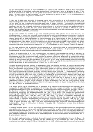 12) Que con respecto al principio de imprescriptibilidad (en cuanto rotunda exhortación desde el plano internacional)
el Estado argentino ha demostrado encontrarse absolutamente comprometido a partir de la sanción de la ley 24 584
del 29 de noviembre de 1995, por la que aprobó la "Convención sobre la Imprescriptibilidad de los Crímenes de
Guerra y de los Crímenes de Lesa Humanidad", así como también con la sanción de la ley 25.778 del 3 de septiembre
de 2003, que la incorporó con jerarquía constitucional.-
Es claro que de este modo las reglas de jerarquía inferior sobre prescripción de la acción penal previstas en el
ordenamiento jurídico interno (art. 62 del Código Penal), han quedado desplazadas por la mencionada Convención.
Por otra parte (sin que corresponda pronunciarse aquí sobre su origen, evolución y contenido) lo cierto es que el
principio de imprescriptibilidad que actualmente ostenta rango constitucional no suscita conflicto alguno que deba
resolverse, toda vez que no existe ninguna norma constitucional en el derecho argentino que establezca que los
delitos deban siempre prescribir. Tal como afirmó desde antiguo el Tribunal, la garantía de defensa en juicio no
requiere que se asegure a quien la ejercita la exención de responsabilidad por el solo transcurso del tiempo (Fallos:
193:326; 211:1684 y 307:1466, entre otros).-
13) Que una cuestión muy distinta es que este aceptado principio deba aplicarse no ya para el futuro, sino
retroactivamente. En efecto, toda vez que la aprobación e incorporación con jerarquía constitucional de la Convención
mencionada se ha producido con posterioridad a la comisión de los hechos de la causa, corresponde examinar la
cuestión relativa a si la regla que establece la imprescriptibilidad de la imputación por el delito de asociación ilícita
(aun admitiendo aunque resulte dudoso que se trate de un delito de lesa humanidad) puede ser aplicada al sub lite
retroactivamente o si ello lesiona el principio nullum crimen sine poena legali (formulado científicamente por Anselm
von Feuerbach, Lehrbuch des gemeinen in Deutschland gültigen peinlichen Rechts, 14 ed., Giessen, 1847, Los
principios primeros del derecho punitivo, parágrafos 19 y 20)) y consagrado en el art. 18 de la Constitución Nacional.-
14) Que cabe adelantar que la aplicación al sub examine de la "Convención sobre la Imprescriptibilidad de los
Crímenes de Guerra y de los Crímenes de Lesa Humanidad" resulta contraria a la proscripción de aplicación
retroactiva de la ley penal, como corolario del principio de legalidad ya formulado.-
En efecto, la jurisprudencia de la Corte ha interpretado esta garantía como aquella que prohíbe la aplicación de
disposiciones penales posteriores al hecho que modifiquen in malam partem cualquier requisito del que dependa la
punibilidad del hecho. Así, ha sostenido que el principio de legalidad comprende "la exclusión de disposiciones penales
posteriores al hecho infractor (leyes ex post facto) que impliquen empeorar las condiciones de los encausados...(E)l
instituto de la prescripción cabe sin duda alguna en el concepto de 'ley penal' desde que ésta comprende no sólo el
precepto, la sanción, la noción del delito y la culpabilidad, sino todo el complejo de las disposiciones ordenadoras del
régimen de extinción de la pretensión punitiva" (Fallos: 287:76 in re "Mirás").-
Este es el alcance correcto del principio de legalidad en todos sus aspectos, en tanto "la sujeción [a la ley] debe
garantizar objetividad: el comportamiento punible y la medida de la pena no deben determinarse bajo la impresión de
hechos ocurridos pero aún por juzgar, ni como medio contra autores ya conocidos, sino por anticipado y con validez
general, precisamente mediante una ley determinada, sancionada con anterioridad al hecho. El principio abarca a
todos los presupuestos de punibilidad y no está limitado al ámbito de lo imputable (...): especialmente, también la
prescripción ha de estar legalmente determinada y no cabe prorrogarla retroactivamente, tanto si antes del acto de
prórroga ha expirado el plazo como si no. El aspecto de confianza de carácter psicológico, extravía hasta llevar a la
asunción de que la prescripción no es objeto del principio de legalidad, dado que aquélla no desempeña en el cálculo
del autor papel alguno digno de protección. Pero no se trata de eso. Más bien lo decisivo es que el Estado, al
prorrogar el plazo de prescripción (...) amplía su competencia para punir, y ello, en la retroactividad deliberada
[gewollte Rückwirkung], también bajo la impresión de hechos ya sucedidos, pero aún por juzgar (Günther Jakobs,
Strafrecht Allgemeiner Teil, Die Grundlagen und die Zurechnungslehre, Walter de Gruyter Verlag, Berlín u. New York,
1991, 4/9; la negrita no pertenece al original).-
En el mismo sentido, se ha considerado que la regulación de la prescripción es una cuestión que pertenece a los
presupuestos de la penalidad, por lo que de acuerdo con lo que dispone el principio de legalidad no puede modificarse
retroactivamente en perjuicio del reo (así Pawlowski, Die Verlängerung von Verjährungsfristen, NJW 1965, 287 ss. y
Der Stand der rechtlichen Discussion in der Frage der strafrechtlichen Verjährung, NJW 1969, 594 ss.; Lorenz,
Strafrechtliche Verjährung und Rückwirkungsverbot, GA 1968, 300 ss; Arndt, Zum Problem der strafrechtlichen
Verjährung, JZ 1965,148; Grünwald, Zur verfassungsrechtlichen Problematik der rückwirkenden Änderung von
Verjährungsvorschriften, MDR ZStW 80 (1968), pág. 364; Wilms, Zur Frage rückwirkender Beseitigung der
Verjährung, JZ 1969, 61; graves objeciones contra la retroactividad formula por razones generales jurídico-
constitucionales, P. Schneider, NS-Verbrechen und Verjährung, Festschrift für O.A. Germann, 1969, pág. 221. Todos
citados por H. H. Jescheck en su Tratado de Derecho Penal, Parte General, Volumen Segundo, trad. Mir Puig-Muñoz
Conde, ed. Bosch, Barcelona, 1981, pág. 1239). En la doctrina española puede encontrarse idéntica postura en Muñoz
R., Campo Elías - Guerra de Villalaz, Aura E., Derecho Penal, pág. 152 y Morillas Cueva Lorenzo, Curso de Derecho
Penal Español, pág. 116.-
El profesor Jescheck señala, a su vez, que incluso quienes sostienen la tesis procesalista respecto del instituto de la
prescripción, deben tener en cuenta que la prohibición de retroactividad se aplica actualmente cada vez más también
a los presupuestos procesales (op. cit., loc. cit). De lo dicho hasta aquí cabe concluir que conceder eficacia ex post a
normas que prolonguen los plazos de prescripción o establezcan derechamente la imprescriptibilidad de la acción
penal afecta indudablemente al requisito de lex praevia exigido por el principio de legalidad establecido en el art. 18
de la Constitución Nacional.-
15) Que el art. I, párrafo inicial e inc. b, de la Convención sobre la Imprescriptibilidad de los Crímenes de Guerra y de
los Crímenes de Lesa Humanidad, aprobada por ley 24.584 del 23 de noviembre de 1995 y con jerarquía
constitucional otorgada por la ley 25.778 del 2 de septiembre de 2003, establece que los crímenes de lesa humanidad
 