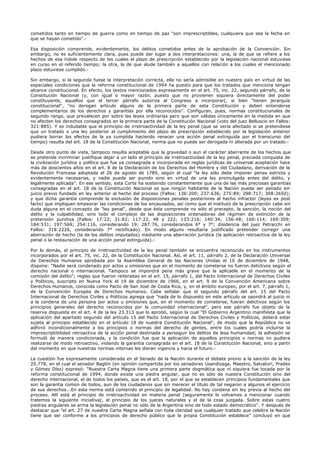 cometidos tanto en tiempo de guerra como en tiempo de paz "son imprescriptibles, cualquiera que sea la fecha en
que se hayan cometido".-
Esa disposición comprende, evidentemente, los delitos cometidos antes de la aprobación de la Convención. Sin
embargo, no es suficientemente clara, pues puede dar lugar a dos interpretaciones: una, la de que se refiere a los
hechos de esa índole respecto de los cuales el plazo de prescripción establecido por la legislación nacional estuviese
en curso en el referido tiempo; la otra, la de que alude también a aquellos con relación a los cuales el mencionado
plazo estuviese cumplido.-
Sin embargo, si la segunda fuese la interpretación correcta, ella no sería admisible en nuestro país en virtud de las
especiales condiciones que la reforma constitucional de 1994 ha puesto para que los tratados que menciona tengan
alcance constitucional. En efecto, los textos mencionados expresamente en el art. 75, inc. 22, segundo párrafo, de la
Constitución Nacional (y, con igual o mayor razón, puesto que no provienen siquiera directamente del poder
constituyente, aquellos que el tercer párrafo autoriza al Congreso a incorporar(, si bien "tienen jerarquía
constitucional", "no derogan artículo alguno de la primera parte de esta Constitución y deben entenderse
complementarios de los derechos y garantías por ella reconocidos". Configuran, pues, normas constitucionales de
segundo rango, que prevalecen por sobre las leyes ordinarias pero que son válidas únicamente en la medida en que
no afecten los derechos consagrados en la primera parte de la Constitución Nacional (voto del juez Belluscio en Fallos:
321:885). Y es indudable que el principio de irretroactividad de la ley penal (que se vería afectado si se pretendiese
que un tratado o una ley posterior al cumplimiento del plazo de prescripción establecido por la legislación anterior
pudiera borrar los efectos de la ya cumplida haciendo renacer una acción penal extinguida por el transcurso del
tiempo) resulta del art. 18 de la Constitución Nacional, norma que no puede ser derogada ni alterada por un tratado.-
Desde otro punto de vista, tampoco resulta aceptable que la gravedad o aun el carácter aberrante de los hechos que
se pretende incriminar justifique dejar a un lado el principio de irretroactividad de la ley penal, preciada conquista de
la civilización jurídica y política que fue ya consagrada e incorporada en reglas jurídicas de universal aceptación hace
más de doscientos años en el art. 8 de la Declaración de los Derechos del Hombre y del Ciudadano, derivación de la
Revolución Francesa adoptada el 26 de agosto de 1789, según el cual "la ley sólo debe imponer penas estricta y
evidentemente necesarias, y nadie puede ser punido sino en virtud de una ley promulgada antes del delito, y
legalmente aplicada". En ese sentido, esta Corte ha sostenido constantemente que una de las más preciosas garantías
consagradas en el art. 18 de la Constitución Nacional es que ningún habitante de la Nación pueda ser penado sin
juicio previo fundado en ley anterior al hecho del proceso (Fallos: 136:200; 237:636; 275:89; 298:717; 308:2650);
y que dicha garantía comprende la exclusión de disposiciones penales posteriores al hecho infractor (leyes ex post
facto) que impliquen empeorar las condiciones de los encausados, así como que el instituto de la prescripción cabe sin
duda alguna en el concepto de "ley penal", desde que ésta comprende no sólo el precepto, la sanción, la noción del
delito y la culpabilidad, sino todo el complejo de las disposiciones ordenadoras del régimen de extinción de la
pretensión punitiva (Fallos: 17:22; 31:82; 117:22, 48 y 222; 133:216; 140:34; 156:48; 160:114; 169:309;
184:531; 197:569; 254:116, considerando 19; 287:76, considerandos 6° y 7°; disidencia del juez Petracchi en
Fallos: 318:2226, considerando 7° rectificado). En modo alguno resultaría justificado pretender corregir una
aberración de hecho (la de los delitos imputados) mediante una aberración jurídica (la aplicación retroactiva de la ley
penal o la restauración de una acción penal extinguida).-
Por lo demás, el principio de irretroactividad de la ley penal también se encuentra reconocido en los instrumentos
incorporados por el art. 75, inc. 22, de la Constitución Nacional. Así, el art. 11, párrafo 2, de la Declaración Universal
de Derechos Humanos aprobada por la Asamblea General de las Naciones Unidas el 10 de diciembre de 1948,
dispone: "Nadie será condenado por actos u omisiones que en el momento de cometerse no fueron delictivos según el
derecho nacional o internacional. Tampoco se impondrá pena más grave que la aplicable en el momento de la
comisión del delito"; reglas que fueron reiteradas en el art. 15, párrafo 1, del Pacto Internacional de Derechos Civiles
y Políticos, suscripto en Nueva York el 19 de diciembre de 1966, en el art. 9 de la Convención Americana sobre
Derechos Humanos, conocida como Pacto de San José de Costa Rica, y, en el ámbito europeo, por el art. 7, párrafo 1,
de la Convención Europea de Derechos Humanos. Cabe señalar que el segundo párrafo del art. 15 del Pacto
Internacional de Derechos Civiles y Políticos agrega que "nada de lo dispuesto en este artículo se opondrá al juicio ni
a la condena de una persona por actos u omisiones que, en el momento de cometerse, fueran delictivos según los
principios generales del derecho reconocidos por la comunidad internacional", pero ese párrafo fue objeto de la
reserva dispuesta en el art. 4 de la ley 23.313 que lo aprobó, según la cual "El Gobierno Argentino manifiesta que la
aplicación del apartado segundo del artículo 15 del Pacto Internacional de Derechos Civiles y Políticos, deberá estar
sujeta al principio establecido en el artículo 18 de nuestra Constitución Nacional", de modo que la República no se
adhirió incondicionalmente a los principios o normas del derecho de gentes, entre los cuales podría incluirse la
imprescriptibilidad retroactiva de la acción penal destinada a perseguir los delitos de lesa humanidad; la adhesión se
formuló de manera condicionada, y la condición fue que la aplicación de aquellos principios o normas no pudiera
realizarse de modo retroactivo, violando la garantía consagrada en el art. 18 de la Constitución Nacional, sino a partir
del momento en que nuestras normas internas les dieran vigencia y hacia el futuro.-
La cuestión fue expresamente considerada en el Senado de la Nación durante el debate previo a la sanción de la ley
25.778, en el cual el senador Baglini (en opinión compartida por los senadores Usandizaga, Maestro, Salvatori, Prades
y Gómez Díez) expresó: "Nuestra Carta Magna tiene una primera parte dogmática que ni siquiera fue tocada por la
reforma constitucional de 1994, donde existe una piedra angular, que no es sólo de nuestra Constitución sino del
derecho internacional, el de todos los países, que es el art. 18, por el que se establecen principios fundamentales que
son la garantía común de todos, aun de los ciudadanos que sin merecer el título de tal negaron a algunos el ejercicio
de sus derechos...En esta norma está contenido el principio de legalidad. No hay condena sin ley previa al hecho del
proceso. Allí está el principio de irretroactividad en materia penal (seguramente lo volvamos a mencionar cuando
tratemos la siguiente iniciativa(, el principio de los jueces naturales y el de la cosa juzgada. Sobre estas cuatro
piedras angulares se arma la legislación penal no sólo de la Argentina sino de todo estado democrático". Y después de
destacar que "el art. 27 de nuestra Carta Magna señala con toda claridad que cualquier tratado que celebre la Nación
tiene que ser conforme a los principios de derecho público que la propia Constitución establece" concluyó en que
 