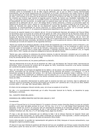 cometidos anteriormente, y que el art. 1° de la ley del 26 de diciembre de 1964 que declaró imprescriptibles los
crímenes contra la humanidad no dio de ellos ninguna definición, por lo que se refirió a textos internacionales
preexistentes; que las únicas disposiciones de incriminación en el orden internacional a las cuales Francia se obligó
son las previstas por la Carta del Tribunal Internacional de Nuremberg anexa al acuerdo de Londres del 8 de agosto
de 1945, y las incluidas en la resolución de las Naciones Unidas del 13 de febrero de 1946, las cuales sólo contemplan
los crímenes que tuvieron lugar durante la segunda guerra mundial, de manera que resultaban inaplicables en el
caso; 2°) que para sostener la acción no es posible invocar una costumbre internacional que si en su caso puede guiar
la interpretación de una convención, no puede suplir su ausencia para crear ab initio una incriminación; 3°) que la
aplicación de la calificación del art. 212-1 del Código Penal a hechos anteriores, a fortiori ya prescriptos según las
disposiciones del derecho común, estaría en contradicción con el principio de irretroactividad de la ley penal que no
podría ser discutido sino sobre la base de una disposición expresa del legislador, que faltaba en el caso; que,
igualmente, la imprescriptibilidad de hechos anteriores no podría aceptarse sin chocar con el principio general
establecido por el art. 112-2, 4°, en ausencia de disposiciones específicas en ese sentido.-
El recurso de casación basado en la violación del art. 55 de la Constitución Nacional, del estatuto del Tribunal Militar
de Nuremberg anexo al acuerdo de Londres del 8 de agosto de 1945, de la resolución de las Naciones Unidas del 16
de febrero de 1946, del artículo único de la ley del 26 de diciembre de 1964, de los artículos 7.2 de la Convención
Europea de Derechos Humanos y 15.2 del Pacto Internacional de Derechos Civiles y Políticos, del art. 212-1 del
Código Penal, de la ley de amnistía del 31 de julio de 1968, de la superioridad de la norma consuetudinaria represiva
internacional sobre las leyes nacionales, del derecho de defensa, y en la ausencia de motivos y falta de base legal, fue
rechazado por la Corte de Casación en los siguientes términos:
"Atento que resulta de la sentencia atacada y de las piezas del expediente que el Movimiento contra el Racismo y por
la Amistad entre los Pueblos (MRAP) ha denunciado a persona indeterminada y se ha constituido en parte civil por
crímenes contra la humanidad en razón de las torturas y ejecuciones sumarias que, en un libro publicado el 3 de
mayo de 2001, el general Paul X reveló haber practicado u ordenado practicar sobre la población civil, en Argelia
entre 1955 y 1957, cuando era oficial de inteligencia al servicio del ejército francés;
"Atento que, para confirmar la ordenanza de primera instancia, la sala de instrucción consideró que al no poder ser
perseguidos bajo la calificación crímenes contra la humanidad, los hechos denunciados entraban en las previsiones de
la ley de amnistía 68-697 del 31 de julio de 1968;
"Atento que al pronunciarse así, los jueces justificaron su decisión;
"Que las disposiciones de la ley del 26 de diciembre de 1964 y las del Estatuto del Tribunal militar internacional de
Nuremberg, anexo al acuerdo de Londres del 8 de agosto de 1945, únicamente conciernen a los hechos cometidos
por cuenta de los países europeos del Eje;
"Que, por otra parte, los principios de legalidad de los delitos y de las penas y de irretroactividad de la ley penal más
severa, enunciados por los artículos 8 de la Declaración de los derechos del hombre y el ciudadano, 7.1 de la
Convención europea de derechos del hombre, 15.1 del Pacto internacional de derechos civiles y políticos, 111-3 y
112-1 del Código Penal, constituyen un obstáculo a que los artículos 211-1 a 211-3 de ese código, que reprimen los
crímenes contra la humanidad, se apliquen a los hechos cometidos antes de la fecha de su entrada en vigor, el 1° de
marzo de 1994;
"Que, en fin, la costumbre internacional no podría suplir la ausencia de texto que incrimine, bajo la calificación de
crímenes contra la humanidad, los hechos denunciados por la parte civil" (sentencia del 17 de junio de 2003, Bulletin
criminel, 2003, n° 122, pág. 465; Recueil Dalloz, 2004-92).-
El criterio de tan prestigioso tribunal coincide, pues, con el que se acepta en el sub lite.-
Por ello, y lo concordemente dictaminado por el señor Procurador General de la Nación, se desestima la queja.
Notifíquese y archívese.
Fdo.: AUGUSTO CESAR BELLUSCIO.-
DISIDENCIA DEL SEÑOR MINISTRO DOCTOR DON CARLOS S. FAYT
Considerando:
1°) Que el Tribunal Oral en lo Criminal Federal n° 6 condenó a Enrique Lautaro Arancibia Clavel a la pena de reclusión
perpetua, como autor del delito previsto en el art. 210 bis, incs. a, b, d, f y h, del Código Penal (asociación ilícita
agravada, versión ley 23.077) en concurso real con participación necesaria en el homicidio agravado por el uso de
explosivos y con el concurso premeditado de dos o más personas de Carlos José Santiago Prats y Sofía Esther
Cuthbert Chiarleoni (art. 80, incs. 2° y 4° del Código Penal, según ley 20.642).-
2°) Que a raíz del recurso interpuesto por la defensa la Sala I de la Cámara Nacional de Casación Penal casó
parcialmente el fallo mencionado, en cuanto había condenado por asociación ilícita agravada, y declaró extinguida la
acción penal por prescripción respecto del delito de asociación ilícita simple.-
Contra dicha decisión, la querella (en representación del gobierno de Chile) interpuso el recurso extraordinario, cuya
denegación originó la presente queja.-
3°) Que en lo que aquí interesa la sentencia del tribunal oral tuvo por acreditado que Enrique Lautaro Arancibia Clavel
tomó parte a partir de marzo de 1974 y hasta el 24 de noviembre de 1978 de una asociación ilícita (la Dirección de
 