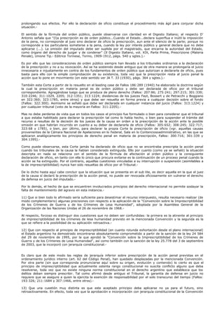 prolongando sus efectos. Por ello la declaración de oficio constituye el procedimiento más ágil para conjurar dicha
situación.-
El sentido de la fórmula del orden público, puede observarse con claridad en el Digesto Italiano; al respecto D'
Antonio señala que "(l)a prescripción es de orden público...Cuando el Estado...declara superflua e inútil la imposición
de la pena, no corresponde al juez sino declarar de oficio la prescripción, aun ante el silencio de la parte; porque no
corresponde a los particulares someterse a la pena, cuando la ley por interés público y general declara que no debe
aplicarse (...). La omisión del imputado debe ser suplida por el magistrado, que encarna la autoridad del Estado,
como órgano del derecho de juzgar y de condenar" (Il Digesto Italiano, vol. XIX, Parte Prima, Prescrizione (Materia
Penale), Unione Tip.- Editrice Torinese, Torino, 1909-1912, págs. 540 y sgtes.).-
Es por ello que las consideraciones de orden público siempre han llevado a los tribunales ordinarios a la declaración
de la prescripción y no a su revocación. Así se ha sostenido desde antiguo que de otra manera se prolongaría el juicio
innecesaria e injustamente en contra de los fundamentos de orden público que autorizan a declararla de oficio, pues
basta para ello con la simple comprobación de su existencia, toda vez que la prescripción resta al juicio penal la
acción que lo pone en movimiento (en este sentido ver JA T. 33 (1930), págs. 364 y sgtes.).-
También esta Corte a partir de lo resuelto en el leading case de Fallos 186:289 (1940) ha elaborado la doctrina según
la cual la prescripción en materia penal es de orden público y debe ser declarada de oficio por el tribunal
correspondiente. Agregándose luego que se produce de pleno derecho (Fallos: 207:86; 275:241; 297:215; 301:339;
310:2246; 311:1029, 2205; 312:1351; 313:1224; disidencias de los jueces Fayt, Bossert y de Petracchi y Boggiano
en 322:360; 323:1785, entre otros) y que debe ser resuelta en forma previa a cualquier decisión sobre el fondo
(Fallos: 322:300). Asimismo se señaló que debe ser declarada en cualquier instancia del juicio (Fallos: 313:1224) y
por cualquier tribunal (voto de la mayoría en Fallos: 311:2205).-
Mas no debe perderse de vista que en todos los casos el principio fue formulado o bien para considerar que el tribunal
a quo estaba habilitado para declarar la prescripción tal como lo había hecho, o bien para suspender el trámite del
recurso a resultas de la decisión de los jueces de la causa en orden a la prescripción de la acción ante la posible
omisión en que habrían incurrido en cuanto a su deber de declararla de oficio (Fallos: 305:652; 308:245; 322:717;
323:68 y 1785), o bien, por último, para declarar la propia Corte la prescripción de oficio (vgr. aquellas causas
provenientes de la Cámara Nacional de Apelaciones en lo Federal, Sala en lo Contenciosoadministrativo, en las que se
aplicaron analógicamente los principios de derecho penal en materia de prescripción, Fallos: 300:716; 301:339 y
304:1395).-
Como puede observarse, esta Corte jamás ha declarado de oficio que no se encontraba prescripta la acción penal
cuando los tribunales de la causa la habían considerado extinguida. Ello por cuanto (como ya se señaló) la situación
descripta en nada se relaciona con el sentido de la fórmula de afectación al orden público y la consiguiente
declaración de oficio, en tanto con ella lo único que procura evitarse es la continuación de un proceso penal cuando la
acción se ha extinguido. Por el contrario, aquellas cuestiones vinculadas a su interrupción o suspensión (asimilables a
la de imprescriptibilidad) nunca han sido resueltas de oficio por el Tribunal.-
De lo dicho hasta aquí cabe concluir que la situación que se presenta en el sub lite, es decir aquella en la que el juez
de la causa sí declaró la prescripción de la acción penal, no puede ser revocada oficiosamente sin vulnerar el derecho
de defensa en juicio del imputado.-
Por lo demás, el hecho de que se encuentren involucrados principios del derecho internacional no permite soslayar la
falta de mantenimiento del agravio en esta instancia.-
11) Que si bien todo lo afirmado sería suficiente para desestimar el recurso interpuesto, resulta necesario realizar (de
modo complementario) algunas precisiones con respecto a la aplicación de la "Convención sobre la Imprescriptibilidad
de los Crímenes de Guerra y de los Crímenes de Lesa Humanidad", adoptada por la Asamblea General de la
Organización de las Naciones Unidas el 26 de noviembre de 1968.-
Al respecto, forzoso es distinguir dos cuestiones que no deben ser confundidas: la primera es la atinente al principio
de imprescriptibilidad de los crímenes de lesa humanidad previsto en la mencionada Convención y la segunda es la
que se refiere a la posibilidad de su aplicación retroactiva.-
12) Que con respecto al principio de imprescriptibilidad (en cuanto rotunda exhortación desde el plano internacional)
el Estado argentino ha demostrado encontrarse absolutamente comprometido a partir de la sanción de la ley 24 584
del 29 de noviembre de 1995, por la que aprobó la "Convención sobre la Imprescriptibilidad de los Crímenes de
Guerra y de los Crímenes de Lesa Humanidad", así como también con la sanción de la ley 25.778 del 3 de septiembre
de 2003, que la incorporó con jerarquía constitucional.-
Es claro que de este modo las reglas de jerarquía inferior sobre prescripción de la acción penal previstas en el
ordenamiento jurídico interno (art. 62 del Código Penal), han quedado desplazadas por la mencionada Convención.
Por otra parte (sin que corresponda pronunciarse aquí sobre su origen, evolución y contenido) lo cierto es que el
principio de imprescriptibilidad que actualmente ostenta rango constitucional no suscita conflicto alguno que deba
resolverse, toda vez que no existe ninguna norma constitucional en el derecho argentino que establezca que los
delitos deban siempre prescribir. Tal como afirmó desde antiguo el Tribunal, la garantía de defensa en juicio no
requiere que se asegure a quien la ejercita la exención de responsabilidad por el solo transcurso del tiempo (Fallos:
193:326; 211:1684 y 307:1466, entre otros).-
13) Que una cuestión muy distinta es que este aceptado principio deba aplicarse no ya para el futuro, sino
retroactivamente. En efecto, toda vez que la aprobación e incorporación con jerarquía constitucional de la Convención
 