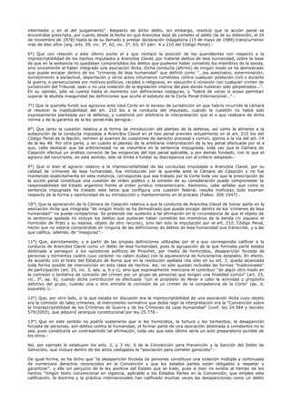 intermedio y en el del juzgamiento". Respecto de dicho delito, sin embargo, resolvió que la acción penal se
encontraba prescripta, por cuanto desde la fecha en que Arancibia dejó de cometer el delito (la de su detención, el 24
de noviembre de 1978) hasta la de su llamado a prestar declaración indagatoria (15 de mayo de 1989) transcurrieron
más de diez años (arg. arts. 59, inc. 3°, 62, inc. 2°, 63, 67 párr. 4 y 210 del Código Penal).-
6°) Que con relación a este último punto el a quo rechazó la posición de los querellantes con respecto a la
imprescriptibilidad de los hechos imputados a Arancibia Clavel, por tratarse delitos de lesa humanidad, sobre la base
de que en la sentencia no quedaban comprendidos los delitos que pudieren haber cometido los miembros de la banda,
sino únicamente el haber integrado una asociación ilícita. Dicha conducta (afirmó) de ningún modo se ha demostrado
que pueda encajar dentro de los "crímenes de lesa humanidad" que definió como "...los asesinatos, exterminación,
sometimiento a esclavitud, deportación y otros actos inhumanos cometidos contra cualquier población civil o durante
la guerra, o persecuciones por motivos políticos, raciales o religiosos, en ejecución o conexión con cualquier crimen de
jurisdicción del Tribunal, sean o no una violación de la legislación interna del país donde hubieran sido perpetrados...".
En su opinión, sólo se cuenta hasta el momento con definiciones inseguras, y "habrá de verse si acaso permitan
superar la aludida inseguridad las definiciones que acuña el estatuto de la Corte Penal Internacional...".-
7°) Que la querella fundó sus agravios ante esta Corte en el exceso de jurisdicción en que habría incurrido la cámara
al resolver la inaplicabilidad del art. 210 bis a la conducta del imputado, cuando la cuestión no había sido
expresamente planteada por la defensa, y cuestionó por arbitraria la interpretación que el a quo realizara de dicha
norma y de la garantía de la ley penal más benigna.-
8°) Que tanto la cuestión relativa a la forma de introducción del planteo de la defensa, así como la atinente a la
subsunción de la conducta imputada a Arancibia Clavel en el tipo penal previsto actualmente en el art. 210 bis del
Código Penal de la Nación, remiten al examen de cuestiones de derecho procesal y común, ajenos a la vía del art. 14
de la ley 48. Por otra parte, y en cuanto al planteo de la arbitraria interpretación de la ley penal efectuada por el a
quo, cabe destacar que tal arbitrariedad no se vislumbra en la sentencia impugnada, toda vez que la Cámara de
Casación efectuó un análisis correcto de las exigencias del tipo penal aplicable, y por demás fundado, con lo que el
agravio del recurrente, en este sentido, sólo se limita a fundar su discrepancia con el criterio adoptado.-
9°) Que si bien el agravio relativo a la imprescriptibilidad de las conductas imputadas a Arancibia Clavel, por su
calidad de crímenes de lesa humanidad, fue introducido por la querella ante la Cámara de Casación y no fue
mantenido explícitamente en esta instancia, corresponde que sea tratado por la Corte toda vez que la prescripción de
la acción penal constituye una cuestión de orden público y la omisión de su consideración puede comprometer la
responsabilidad del Estado argentino frente al orden jurídico interamericano. Asimismo, cabe señalar que como la
sentencia impugnada ha tratado este tema que configura una cuestión federal, resulta inoficioso todo examen
respecto de la forma y oportunidad de su introducción y mantenimiento en el proceso (Fallos: 306:1047).-
10°) Que la apreciación de la Cámara de Casación relativa a que la conducta de Arancibia Clavel de tomar parte en la
asociación ilícita que integraba "de ningún modo se ha demostrado que pueda encajar dentro de los 'crímenes de lesa
humanidad'" no puede compartirse. Se pretende dar sustento a tal afirmación en la circunstancia de que el objeto de
la sentencia apelada no incluye los delitos que pudieran haber cometido los miembros de la banda (ni siquiera el
homicidio de Prats y su esposa, objeto de otro recurso), sino tan solo la imputación por el art. 210, Código Penal,
hecho que no estaría comprendido en ninguna de las definiciones de delitos de lesa humanidad que transcribe, y a las
que califica, además, de "inseguras".-
11°) Que, estrictamente, y a partir de las propias definiciones utilizadas por el a quo correspondía calificar a la
conducta de Arancibia Clavel como un delito de lesa humanidad, pues la agrupación de la que formaba parte estaba
destinada a perseguir a los opositores políticos de Pinochet, por medio de homicidios, desaparición forzada de
personas y tormentos (sobre cuyo carácter no caben dudas) con la aquiescencia de funcionarios estatales. En efecto,
de acuerdo con el texto del Estatuto de Roma que en la resolución apelada cita sólo en su art. 7, queda alcanzada
toda forma posible de intervención en esta clase de hechos. Así, no sólo quedan incluidas las formas "tradicionales"
de participación (art. 25, inc. 3, aps. a, b y c), sino que expresamente menciona el contribuir "de algún otro modo en
la comisión o tentativa de comisión del crimen por un grupo de personas que tengan una finalidad común" (art. 25,
inc. 3°, ap. d), cuando dicha contribución es efectuada "con el propósito de llevar a cabo la actividad o propósito
delictivo del grupo, cuando una u otro entrañe la comisión de un crimen de la competencia de la Corte" (ap. d,
supuesto i).-
12°) Que, por otro lado, si lo que estaba en discusión era la imprescriptibilidad de una asociación ilícita cuyo objeto
era la comisión de tales crímenes, el instrumento normativo que debía regir la interpretación era la "Convención sobre
la Imprescriptibilidad de los Crímenes de Guerra y de los Crímenes de Lesa Humanidad" (conf. ley 24.584 y decreto
579/2003), que adquirió jerarquía constitucional por ley 25.778.-
13°) Que en este sentido no podría sostenerse que si los homicidios, la tortura y los tormentos, la desaparición
forzada de personas, son delitos contra la humanidad, el formar parte de una asociación destinada a cometerlos no lo
sea, pues constituiría un contrasentido tal afirmación, toda vez que este último sería un acto preparatorio punible de
los otros.-
Así, por ejemplo lo estatuyen los arts. 2, y 3 inc. b de la Convención para Prevención y la Sanción del Delito de
Genocidio, que incluye dentro de los actos castigados la "asociación para cometer genocidio".-
De igual forma, se ha dicho que "la desaparición forzada de personas constituye una violación múltiple y continuada
de numerosos derechos reconocidos en la Convención y que los estados partes están obligados a respetar y
garantizar", y ello sin perjuicio de la ley positiva del Estado que se trate, pues si bien no existía al tiempo de los
hechos "ningún texto convencional en vigencia, aplicable a los Estados Partes en la Convención, que emplee esta
calificación, la doctrina y la práctica internacionales han calificado muchas veces las desapariciones como un delito
 