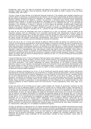 Constitución, serán nulos "por falta de jurisdicción del gobierno para obligar a la Nación ante otras" (Joaquín V.
González, Senado de la Nación, Diario de Sesiones, Sesión del 26 de agosto de 1909 y volumen IX de sus Obras
Completas, págs. 306 a 309).-
16) Que a través de esta cláusula, la Constitución Nacional condiciona a "los tratados sobre aquellas cuestiones que
pudieran afectar la soberanía y la independencia de la Nación y los principios fundamentales de derecho público sobre
los que reposa la organización política de la República. Un tratado no puede alterar la supremacía de la Constitución
Nacional, cambiar la forma de gobierno, suprimir una provincia o incorporar otras nuevas, limitar atribuciones
expresamente conferidas a los poderes de gobierno, desintegrar social o políticamente al territorio; restringir los
derechos civiles, políticos y sociales reconocidos por la Constitución a los habitantes del país, ni las prerrogativas
acordadas a los extranjeros ni suprimir o disminuir en forma alguna las garantías constitucionales creadas para
hacerlos efectivos...En cuanto la Constitución Nacional sea lo que es, el art. 27 tiene para la Nación significado
singular en el derecho internacional. La regla invariable de conducta, el respeto a la integridad moral y política de las
Naciones contratantes" (Joaquín V. González, op. cit. , volumen IX, pág. 52; el resaltado no pertenece al original).-
Se trata de una norma de inestimable valor para la soberanía de un país, en particular, frente al estado de las
relaciones actuales entre los integrantes de la comunidad internacional. Esta interpretación preserva (ante las
marcadas asimetrías económicas y sociales que pueden presentar los estados signatarios de un mismo tratado) el
avance de los más poderosos sobre los asuntos internos de los más débiles; en suma, aventa la desnaturalización de
las bases mismas del Derecho Internacional contemporáneo, pues procura evitar que detrás de un aparente
humanismo jurídico se permitan ejercicios coloniales de extensión de soberanía.-
Es por ello que el art. 27, a la par que prescribe al gobierno federal el deber de afianzar sus relaciones de paz y
comercio con las potencias extranjeras por medio de los tratados, le impone la condición de que ha de ajustarse a los
preceptos de la misma Constitución. Es, pues, nula toda cláusula contenida en un tratado que importe un avance
sobre esta prescripción constitucional, porque ni el Congreso ni el Poder Ejecutivo, ni ningún tribunal representativo
de los poderes públicos de la Nación, tiene el derecho o la facultad para comprometer los preceptos que afectan a la
soberanía. Luego es "insanablemente nula, toda cláusula o pacto que atente contra la integridad, moral, política y
soberana de la Nación porque el Congreso no tiene facultad para dictarla, porque sería necesario convocar a una
convención constituyente para reformar la Constitución y aprobar un pacto de esta naturaleza" (Joaquín V. González,
ibídem). En efecto, sólo una reforma constitucional que modificara los arts. 27 y 30 de la Constitución Nacional podría
alterar este estado de cosas.-
17) Que el límite que el art. 27 de la Constitución Nacional impone a los tratados no le impide a la Nación mantener y
cultivar las relaciones de paz, amistad y comercio con las demás naciones y ser partícipe del desarrollo del derecho
internacional y de los diferentes procesos que se orientan a un mayor grado de interdependencia entre los estados.
Las nuevas situaciones y las nuevas necesidades de carácter internacional, no son ajenas al derecho público
argentino, tanto en lo que respecta a la participación activa en la formación de los organismos internacionales como
las nuevas esferas en que se mueve el derecho internacional público. La protección internacional integral de los
derechos humanos y su respeto universal (tal como se reseñó ut supra) constituyen principios esenciales en los que
se apontoca el derecho público argentino.-
18) Que en absoluta concordancia con el art. 27 de la Constitución Nacional también desde la ciencia del derecho
internacional se reconoce actualmente lo que se denomina un "margen nacional de apreciación", doctrina nacida en la
Comisión Europea de Derechos Humanos, adoptada por la Corte Europea de Derechos Humanos y recogida también
por la Corte Interamericana de Derechos Humanos (conf. OC-4/84 del 19 de enero de 1984). Su esencia es
garantizar, ciertamente, la existencia de la autonomía estatal, por la cual cada Estado tiene reservado un margen de
decisión en la introducción al ámbito interno de las normas que provienen del ámbito internacional (Delmas-Marty
Mireille, Marge nationale d' appréciation et internationalisation du droit. Réflexions sur la validité formelle d'un droit
común en gestation, en AAVV, Variations autour d'un droit commun. Travaux préparatoires, París, 2001, págs. 79 ss.
y passim.).-
Es claro que dentro de los principios que sin lugar a dudas integran ese "margen de apreciación" autónomo de cada
Estado (en el que la soberanía estatal no cede frente a normas que se insertan desde el plano internacional) se
encuentran los derechos fundamentales garantizados a los individuos por las constituciones estatales. De esta manera
la introducción de principios de derecho internacional encuentra su límite en la afectación de esos derechos
fundamentales. Es decir, se trata de adaptar las exigencias del derecho internacional (con el espacio de autonomías
que se reservan los estados individuales) sin restringir las garantías básicas de las personas que, en el caso del
derecho penal, no son otras que las que se encuentran sometidas a enjuiciamiento. Es indudable entonces, que sobre
la base del art. 27, el constituyente ha consagrado ya desde antiguo un propio "margen nacional de apreciación"
delimitado por los principios de derecho público establecidos en la Constitución Nacional, conformado por sus
"artículos 14, 16, 17, 18 y 20 (...) franquicias (...) concedidas a todos los habitantes, como principios de derecho
público, fundamentales del derecho orgánico interno y del derecho internacional argentino" (Juan Bautista Alberdi, El
sistema económico y rentístico de la Confederación Argentina según su Constitución de 1853, Obras Completas, tomo
IV , Buenos Aires, 1886, pág. 277, el resaltado no pertenece al original).-
19) Que, en definitiva, la vigencia del art. 27 impide claramente la aplicación de un tratado internacional que prevea
la posibilidad de aplicación retroactiva de la ley penal, en tanto el principio de legalidad que consagra el nullum crimen
nulla poena sine lege praevia es innegablemente un principio de derecho público establecido en esta Constitución (art.
18 de la Constitución Nacional), quizá uno de sus más valiosos. Es este margen nacional de apreciación el que
determina que la garantía mencionada, consagrada a quienes son juzgados por tribunales argentinos, deba ser
respetada estrictamente incluso tratándose de los denominados crímenes de lesa humanidad, cuando éstos se
juzguen en el país.-
 