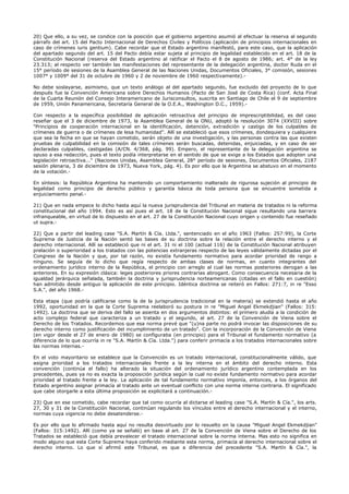20) Que ello, a su vez, se condice con la posición que el gobierno argentino asumió al efectuar la reserva al segundo
párrafo del art. 15 del Pacto Internacional de Derechos Civiles y Políticos (aplicación de principios internacionales en
caso de crímenes iuris gentium). Cabe recordar que el Estado argentino manifestó, para este caso, que la aplicación
del apartado segundo del art. 15 del Pacto debía estar sujeta al principio de legalidad establecido en el art. 18 de la
Constitución Nacional (reserva del Estado argentino al ratificar el Pacto el 8 de agosto de 1986; art. 4° de la ley
23.313; al respecto ver también las manifestaciones del representante de la delegación argentina, doctor Ruda en el
15° período de sesiones de la Asamblea General de las Naciones Unidas, Documentos Oficiales, 3° comisión, sesiones
1007° y 1009° del 31 de octubre de 1960 y 2 de noviembre de 1960 respectivamente).-
No debe soslayarse, asimismo, que un texto análogo al del apartado segundo, fue excluido del proyecto de lo que
después fue la Convención Americana sobre Derechos Humanos (Pacto de San José de Costa Rica) (conf. Acta Final
de la Cuarta Reunión del Consejo Interamericano de Jurisconsultos, suscrita en Santiago de Chile el 9 de septiembre
de 1959, Unión Panamericana, Secretaría General de la O.E.A., Washington D.C., 1959).-
Con respecto a la específica posibilidad de aplicación retroactiva del principio de imprescriptibilidad, es del caso
reseñar que el 3 de diciembre de 1973, la Asamblea General de la ONU, adoptó la resolución 3074 (XXVIII) sobre
"Principios de cooperación internacional en la identificación, detención, extradición y castigo de los culpables de
crímenes de guerra o de crímenes de lesa humanidad". Allí se estableció que esos crímenes, dondequiera y cualquiera
que sea la fecha en que se hayan cometido, serán objeto de una investigación, y las personas contra las que existen
pruebas de culpabilidad en la comisión de tales crímenes serán buscadas, detenidas, enjuiciadas, y en caso de ser
declaradas culpables, castigadas (A/CN. 4/368, pág. 99). Empero, el representante de la delegación argentina se
opuso a esa redacción, pues el texto podía interpretarse en el sentido de que se exige a los Estados que adopten una
legislación retroactiva..." (Naciones Unidas, Asamblea General, 28° período de sesiones, Documentos Oficiales, 2187
sesión plenaria, 3 de diciembre de 1973, Nueva York, pág. 4). Es por ello que la Argentina se abstuvo en el momento
de la votación.-
En síntesis: la República Argentina ha mantenido un comportamiento inalterado de rigurosa sujeción al principio de
legalidad como principio de derecho público y garantía básica de toda persona que se encuentre sometida a
enjuiciamiento penal.-
21) Que en nada empece lo dicho hasta aquí la nueva jurisprudencia del Tribunal en materia de tratados ni la reforma
constitucional del año 1994. Esto es así pues el art. 18 de la Constitución Nacional sigue resultando una barrera
infranqueable, en virtud de lo dispuesto en el art. 27 de la Constitución Nacional cuyo origen y contenido fue reseñado
ut supra.-
22) Que a partir del leading case "S.A. Martín & Cía. Ltda.", sentenciado en el año 1963 (Fallos: 257:99), la Corte
Suprema de Justicia de la Nación sentó las bases de su doctrina sobre la relación entre el derecho interno y el
derecho internacional. Allí se estableció que ni el art. 31 ni el 100 (actual 116) de la Constitución Nacional atribuyen
prelación o superioridad a los tratados con las potencias extranjeras respecto de las leyes válidamente dictadas por el
Congreso de la Nación y que, por tal razón, no existía fundamento normativo para acordar prioridad de rango a
ninguno. Se seguía de lo dicho que regía respecto de ambas clases de normas, en cuanto integrantes del
ordenamiento jurídico interno de la República, el principio con arreglo al cual las normas posteriores derogan a las
anteriores. En su expresión clásica: leges posteriores priores contrarias abrogant. Como consecuencia necesaria de la
igualdad jerárquica señalada, también la doctrina y jurisprudencia norteamericanas (citadas en el fallo en cuestión)
han admitido desde antiguo la aplicación de este principio. Idéntica doctrina se reiteró en Fallos: 271:7, in re "Esso
S.A.", del año 1968.-
Esta etapa (que podría calificarse como la de la jurisprudencia tradicional en la materia) se extendió hasta el año
1992, oportunidad en la que la Corte Suprema reelaboró su postura in re "Miguel Angel Ekmekdjian" (Fallos: 315:
1492). La doctrina que se deriva del fallo se asienta en dos argumentos distintos: el primero aludía a la condición de
acto complejo federal que caracteriza a un tratado y el segundo, al art. 27 de la Convención de Viena sobre el
Derecho de los Tratados. Recordemos que esa norma prevé que "(u)na parte no podrá invocar las disposiciones de su
derecho interno como justificación del incumplimiento de un tratado". Con la incorporación de la Convención de Viena
(en vigor desde el 27 de enero de 1980) se configuraba (en principio) para el Tribunal el fundamento normativo (a
diferencia de lo que ocurría in re "S.A. Martín & Cía. Ltda.") para conferir primacía a los tratados internacionales sobre
las normas internas.-
En el voto mayoritario se establece que la Convención es un tratado internacional, constitucionalmente válido, que
asigna prioridad a los tratados internacionales frente a la ley interna en el ámbito del derecho interno. Esta
convención (continúa el fallo) ha alterado la situación del ordenamiento jurídico argentino contemplada en los
precedentes, pues ya no es exacta la proposición jurídica según la cual no existe fundamento normativo para acordar
prioridad al tratado frente a la ley. La aplicación de tal fundamento normativo imponía, entonces, a los órganos del
Estado argentino asignar primacía al tratado ante un eventual conflicto con una norma interna contraria. El significado
que cabe otorgarle a esta última proposición se explicitará a continuación.-
23) Que en ese cometido, cabe recordar que tal como ocurría al dictarse el leading case "S.A. Martín & Cía.", los arts.
27, 30 y 31 de la Constitución Nacional, continúan regulando los vínculos entre el derecho internacional y el interno,
normas cuya vigencia no debe desatenderse.-
Es por ello que lo afirmado hasta aquí no resulta desvirtuado por lo resuelto en la causa "Miguel Angel Ekmekdjian"
(Fallos: 315:1492). Allí (como ya se señaló) en base al art. 27 de la Convención de Viena sobre el Derecho de los
Tratados se estableció que debía prevalecer el tratado internacional sobre la norma interna. Mas esto no significa en
modo alguno que esta Corte Suprema haya conferido mediante esta norma, primacía al derecho internacional sobre el
derecho interno. Lo que sí afirmó este Tribunal, es que a diferencia del precedente "S.A. Martín & Cía.", la
 