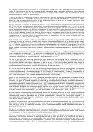 "los tratados internacionales no prevalecen en nuestro derecho constitucional sobre la Constitución Nacional porque la
rigidez de ésta no tolera que normas emanadas de los órganos del poder constituido la alteren o violen, pues ello
equivale a reformarla y porque el art. 27 es terminante en exigir que los tratados estén de conformidad con los
principios de derecho público de la Constitución".-
En efecto, en nada se ha apartado la reforma mencionada del principio seminal que consagra la supremacía de la
Constitución en relación a los tratados internacionales, como lo había sostenido esta Corte con fundamento en la letra
del art. 27, que permanece enhiesto. Como se dijo, esta interpretación es (a su vez) un corolario del sistema rígido
que adopta la Constitución para su reforma (art. 30).-
32) Que, entonces, los tratados de derechos humanos a los que hacen referencia los párrafos segundo y tercero del
art. 75 inc. 22, son jerárquicamente superiores a los demás tratados (los supralegales (art. 75, inc. 22, primer
párrafo, e inc. 24)) y por ello tienen jerarquía constitucional, pero eso no significa que sean la Constitución misma. En
efecto, la inclusión de tratados con jerarquía constitucional no pudo significar en modo alguno que en caso de que esa
categoría de tratados contuviera disposiciones contrarias a la Primera Parte de la Constitución (como la retroactividad
de la ley penal), aquéllos deban primar sobre el derecho interno. Distinta es la situación que se presenta cuando la
norma prevista en el tratado con jerarquía constitucional no deroga y altera el "equilibrio" normativo, sino que puede
compatibilizarse de modo que resulte un conjunto armónico de disposiciones con una unidad coherente (conf. arg.
voto del juez Fayt en "Petric", Fallos: 321:885).-
De lo afirmado hasta aquí cabe concluir que la Constitución Nacional se erige sobre la totalidad del orden normativo.
En segundo término, se ubican los tratados sobre derechos humanos individualizados en el segundo párrafo del art.
75. inc. 22 y los tratados de derechos humanos que adquieran esta categoría en el futuro (tercer párrafo del art. 75,
inc. 22° (hasta el momento la Convención Interamericana sobre Desaparición Forzada de Personas y la Convención
sobre la Imprescriptibilidad de los Crímenes de Guerra y de los Crímenes de Lesa Humanidad). En tercer lugar los
demás tratados, concordatos y las normas dictadas a propósito de los tratados de integración; y por último las leyes
del Congreso.-
La reforma constitucional sólo modificó la relación entre los tratados y las leyes, ya establecida pretorianamente en la
causa "Ekmekdjian" en base al art. 27 de la Convención de Viena, pero en modo alguno entre los tratados (cualquiera
fuera su categoría) y la Constitución Nacional, lo que jamás habría sido posible por la expresa prohibición a la
Convención Constituyente de modificar los arts. 1 a 35 (ley 24.309, art. 7).-
Por ello, y en virtud del orden de prelación ut supra explicitado, de concluirse que la "Convención sobre la
Imprescriptibilidad de los Crímenes de Guerra y de los Crímenes de Lesa Humanidad" prevé su utilización retroactiva,
este precepto resultaría claramente inaplicable. En efecto, el art. 18 de la Constitución Nacional como norma de
jerarquía superior (y por lo demás más respetuosa del principio pro homine) impediría que pueda aplicarse
retroactivamente una derogación al régimen de prescripción de la acción penal.-
33) Que a poco que se repare en ella, de la evolución jurisprudencial de la Corte Interamericana de Derechos
Humanos tampoco se deriva necesariamente la posibilidad de aplicación retroactiva de la "Convención sobre la
Imprescriptibilidad de los Crímenes de Guerra y de los Crímenes de Lesa Humanidad". En efecto, de su examen no
puede concluirse sin más que la omisión de los jueces de aplicarla ex post facto vulnere la Convención Americana
sobre Derechos Humanos y, por lo tanto, genere responsabilidad internacional.-
Sabido es que conforme al art. 1.1. de la Convención Americana coexisten dos deberes para los Estados parte: el
deber de respeto (obligación de no violar los derechos y libertades proclamados en los tratados de derechos
humanos) y el deber de garantía (obligación de garantizar su libre y pleno ejercicio a toda persona que esté sujeta a
su jurisdicción(. En casos como el sub lite el deber en cuestión consistiría en la obligación de investigar y sancionar las
violaciones graves de los derechos humanos (conf. Corte Interamericana de Derechos Humanos en el leading case
"Velázquez Rodríguez", sentencia del 29 de julio de 1988, serie C N° 4), que a su vez implicaría la prohibición de
dictar cualquier legislación que tuviera por efecto sustraer a las víctimas de esos hechos de protección judicial
incurriendo en una violación de los arts. 8 y 25 de la Convención (conf. Corte Interamericana de Derechos Humanos
en el caso conocido como "Barrios Altos", párr. 43, sentencia del 14 de marzo de 2001, serie C N° 75).-
34) Que mientras el deber negativo de no irrespetar resulta más fácilmente verificable, el deber positivo de garantizar
cada vez mejor y con más eficacia los derechos humanos (desarrollo progresivo), no puede derivarse de
consideraciones genéricas elaboradas por la Corte Interamericana. Tampoco sus conclusiones relativas a la
prescripción de la acción penal pueden extrapolarse, a fin de resolver otras situaciones con particularidades propias
como las que presenta el sub lite.-
Al respecto cabe puntualizar que la Corte Interamericana jamás ha afirmado expresamente que para cumplir con el
deber de garantía descripto deba aplicarse una norma que vulnere el principio de legalidad (establecido, por otra
parte, en el art. 9° de la Convención Americana y cuyo cumplimiento también ha de asegurarse como deber de
garantía del Estado parte).-
35) Que de tal modo corresponde efectuar un breve examen de los casos en los que la Corte Interamericana se ha
expedido con respecto al deber de investigar y sancionar a los responsables de violaciones graves a los derechos
humanos para así verificar si sus estándares resultan trasladables al sub lite.-
Así, en el conocido caso "Barrios Altos" (República del Perú), el deber del Estado de perseguir y sancionar las
violaciones a los derechos humanos, se había puesto en tela de juicio en virtud de la sanción de dos leyes de
autoamnistía que exoneraban de responsabilidad a todos los militares, policías y también civiles que hubieran sido
objeto de denuncias, investigaciones, procedimientos o condenas, o que estuvieran cumpliendo sentencias en prisión
por hechos cometidos entre 1980 y 1995 de violaciones a los derechos humanos. En virtud de esas leyes, las escasas
 