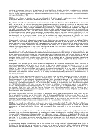 condenas impuestas a integrantes de las fuerzas de seguridad fueron dejadas sin efecto inmediatamente, quedando
así los hechos impunes. Por ello en "Barrios Altos" la Corte Interamericana concluyó que las víctimas tenían derecho a
obtener de los órganos competentes del Estado el esclarecimiento de los hechos violatorios y las responsabilidades
correspondientes (párr. 48).-
36) Que con relación al principio de imprescriptibilidad de la acción penal, resulta conveniente realizar algunas
aclaraciones respecto de los pronunciamientos recientes de la Corte Interamericana.-
Se trata en primer lugar de la sentencia de reparaciones in re "Trujillo Oroza vs. Boliva" de fecha 27 de febrero de
2002, serie C N° 92. De esta decisión nada puede concluirse en materia de aplicación retroactiva de las convenciones
que consagran el principio de imprescriptibilidad. En efecto, como el delito imputado era el de privación ilegal de la
libertad, el Tribunal Constitucional de Bolivia estableció finalmente su carácter permanente y, toda vez, que la víctima
no había recuperado su libertad, la ejecución del delito no había cesado y, consiguientemente, la prescripción no
había comenzado a correr (párr. 107). En el mismo sentido, el juez Cancado Trindade señaló en su voto razonado que
la Corte Interamericana tuvo presente la situación permanente del delito y, por ende, imprescriptible (párr. 21). Del
mismo modo, el juez Bustos Ramírez consideró que la prescripción no había operado en lo que toca a la
perseguibilidad de la conducta típica, porque en el supuesto de delito permanente el cómputo del plazo
correspondiente a aquélla sólo puede comenzar el día en que cesa la ejecución del ilícito (párrs. 10 y 11).-
Si algo puede extraerse de esta decisión no es sino, por el contrario, un claro apego al principio de legalidad (si bien
en cuanto a la descripción del tipo penal) y a la imposibilidad de aplicación de leyes ex post facto. Al respecto, el
último juez mencionado señaló que la Corte había examinado el asunto bajo el título jurídico de violación del derecho
a la libertad, no como desaparición forzada, tomando en cuenta que no existía en Bolivia tipo penal sobre
desaparición, ni existía vinculación del Estado, como ahora la hay, a un instrumento internacional específico en esta
materia (párr. 12, el resaltado no pertenece al original).-
El segundo caso sobre prescripción que ocupó a la Corte Interamericana (Benavides Cevallos, fallado el 9 de
septiembre de 2003° tampoco se resolvió a favor de la aplicación retroactiva del principio de imprescriptibilidad. Allí
lo que el Estado Parte impidió cumplir por medio de una declaración de prescripción fue la propia decisión de la Corte
en cuanto a la investigación y sanción de los responsables de las violaciones graves de los derechos humanos en los
términos de las obligaciones convencionales contraídas por el Estado. Así la Corte Interamericana señaló que
resultaba "inadmisible la invocación de...la prescripción, que pretenda impedir el cumplimiento de las decisiones de la
Corte...".-
Al respecto, cabe recordar que el Estado de Ecuador es parte en la Convención desde el año 1977 y reconoció la
competencia obligatoria de la Corte en el año 1984. Los hechos habían acaecido en el año 1985. En el voto
concurrente razonado del juez Sergio García Ramírez, se aclara que el caso presentaba una particularidad que debía
tenerse en cuenta: se había formulado denuncia ante la Comisión Interamericana en el año 1988; la demanda había
sido transmitida a la Corte en el año 1996; el Estado informó en el año 1998 que había llegado a un acuerdo para
resolver el litigio mediante solución amistosa; en el mismo año el Estado aceptó y reconoció su responsabilidad y la
Corte dictó sentencia.-
De tal modo, en este caso particular, la extinción de la acción penal se habría producido mientras se tramitaba el
procedimiento internacional ante la Comisión Interamericana. De esta suerte, el Estado habría incumplido la
obligación derivada de la Convención Americana concretada en la sentencia de la Corte. El juez mencionado observó,
entonces, como un contrasentido que la prescripción pudiera interrumpirse cuando se hallaba pendiente alguna
instancia de cuyas decisiones dependía que el Estado pudiera avanzar en la persecución penal de los hechos punibles
en el ámbito interno (párr. 12) y, sin embargo, la prescripción se produjera mecánicamente cuando lo que estaba en
marcha era un procedimiento internacional (párr. 16). En ese caso es claro que la competencia de la Comisión y de la
Corte hubiera caído en el vacío y, de esta manera, hubiera crecido la impunidad. De algún modo se estableció que el
procedimiento internacional debía considerarse algo similar a la aquí denominada "secuela del juicio" y, por lo tanto,
acto interruptor de la prescripción.-
Por último, tampoco en el particular caso "Bulacio vs. Argentina" fallado el 18 de septiembre de 2003, serie C N° 100,
fue la aplicación retroactiva de la "Convención sobre la Imprescriptibilidad de los Crímenes de Guerra y de los
Crímenes de Lesa Humanidad", lo que constituyó el thema decidendum. Por otra parte, los tiempos y circunstancias
que caracterizaron a esta causa, resultan totalmente disímiles a los de la presente, lo que (como ut infra se detallará)
genera inevitablemente diversas consecuencias en materia de responsabilidad internacional.-
37) Que, por ello, la imposibilidad de condenar en la presente causa al imputado Arancibia Clavel por el delito de
asociación ilícita simple, en virtud de normas generales de prescripción vigentes al momento de los hechos, no puede
equipararse a la "indefensión de las víctimas y a la perpetuación de la impunidad" de la que se da cuenta en "Barrios
Altos".-
En efecto, en el párrafo 41 de esa sentencia se consideran inadmisibles las leyes que pretendan impedir la
investigación y sanción de los responsables de las violaciones graves de los derechos humanos. Tal fue el caso de las
mencionadas leyes de autoamnistía sancionadas por el Congreso peruano a 13 años de ser parte en la Convención y a
10 de aceptar la competencia obligatoria de la Corte. Es claro que de ese modo se había incumplido con un deber de
garantía. Por el contrario, las normas generales de prescripción existentes antes de la vigencia de la Convención
Americana no han sido sancionadas con la finalidad de impedir las investigaciones sobre violaciones a los derechos
humanos.-
Y, precisamente, ante los inconvenientes que la aplicación de estas normas generales pudieran causar en el futuro, el
legislador ha demostrado que a los fines de cumplir con el deber de garantía debían establecerse soluciones
anticipatorias. En ese cometido el Congreso de la Nación modificó (con la sanción de la ley 25.188° el art. 67 del
 