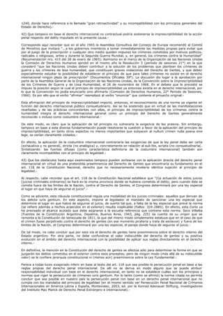 1240, donde hace referencia a la llamada "gran retroactividad" y su incompatibilidad con los principios generales del
Estado de Derecho).-
42) Que tampoco en base al derecho internacional no contractual podría sostenerse la imprescriptibilidad de la acción
penal respecto del delito imputado en la presente causa.-
Corresponde aquí recordar que en el año 1965 la Asamblea Consultiva del Consejo de Europa recomendó al Comité
de Ministros que invitara "...a los gobiernos miembros a tomar inmediatamente las medidas propias para evitar que
por el juego de la prescripción o cualquier otro medio queden impunes los crímenes cometidos por motivos políticos,
radicales o religiosos, antes y durante la Segunda Guerra Mundial, y, en general, los crímenes contra la Humanidad"
(Recomendación nro. 415 del 28 de enero de 1965). Asimismo en el marco de la Organización de las Naciones Unidas
la Comisión de Derechos Humanos aprobó en el mismo año la Resolución 3 (período de sesiones 21°) en la que
consideró "que las Naciones Unidas deben contribuir a la solución de los problemas que plantean los crímenes de
guerra y los crímenes de lesa humanidad, que constituyen graves violaciones del Derecho de Gentes, y que deben
especialmente estudiar la posibilidad de establecer el principio de que para tales crímenes no existe en el derecho
internacional ningún plazo de prescripción" (Documentos Oficiales 39°). La discusión dio lugar a la aprobación por
parte de la Asamblea General de la Organización de las Naciones Unidas, de la Convención sobre la Imprescriptibilidad
de los Crímenes de Guerra y de Lesa Humanidad, el 26 de noviembre de 1968. En el debate que le precedió se
impuso la posición según la cual el principio de imprescriptibilidad ya entonces existía en el derecho internacional, por
lo que la Convención no podía enunciarlo sino afirmarlo (Comisión de Derechos Humanos, 22° Período de Sesiones,
1966). Es por ello que el verbo "afirmar" reemplazó al verbo "enunciar" que contenía el proyecto original.-
Esta afirmación del principio de imprescriptibilidad importó, entonces, el reconocimiento de una norma ya vigente en
función del derecho internacional público consuetudinario. Así se ha sostenido que en virtud de las manifestaciones
reseñadas y de las prácticas concordantes con ellas, el principio de imprescriptibilidad de los crímenes contra la
humanidad integra el derecho internacional general como un principio del Derecho de Gentes generalmente
reconocido o incluso como costumbre internacional.-
De este modo, es claro que la aplicación de tal principio no vulneraría la exigencia de lex praevia. Sin embargo,
tampoco en base a esta diversa fundamentación puede resolverse la cuestión a favor de la aplicación del principio de
imprescriptibilidad, en tanto otros aspectos no menos importantes que subyacen al nullum crimen nulla poena sine
lege, se verían claramente violados.-
En efecto, la aplicación de la costumbre internacional contrariaría las exigencias de que la ley penal deba ser certa
(exhaustiva y no general(, stricta (no analógica) y, concretamente en relación al sub lite, scripta (no consuetudinaria(.
Sintetizando: las fuentes difusas (como característica definitoria de la costumbre internacional) también son
claramente incompatibles con el principio de legalidad.-
43) Que los obstáculos hasta aquí examinados tampoco pueden sortearse con la aplicación directa del derecho penal
internacional en virtud de una pretendida preeminencia del Derecho de Gentes que encontraría su fundamento en el
art. 118 de la Constitución Nacional, derecho que no necesariamente revelaría idéntica sujeción al principio de
legalidad.-
Al respecto, cabe recordar que el art. 118 de la Constitución Nacional establece que "(l)a actuación de estos juicios
[juicios criminales ordinarios] se hará en la misma provincia donde se hubiera cometido el delito; pero cuando éste se
cometa fuera de los límites de la Nación, contra el Derecho de Gentes, el Congreso determinará por una ley especial
el lugar en que haya de seguirse el juicio".-
Como se advierte, esta cláusula constitucional regula una modalidad de los juicios criminales: aquellos que derivan de
los delicta iuris gentium. En este aspecto, impone al legislador el mandato de sancionar una ley especial que
determine el lugar en que habrá de seguirse el juicio, de suerte tal que, a falta de la ley especial que prevé la norma
(se refiere además a hechos acaecidos en el exterior) resulta inaplicable (Fallos: 324:2885). En efecto, esta Corte ya
ha precisado el alcance acotado que debe asignarse a la escueta referencia que contiene esta norma. Seco Villalba
(Fuentes de la Constitución Argentina, Depalma, Buenos Aires, 1943, pág. 225) da cuenta de su origen que se
remonta a la Constitución de Venezuela de 1811, la que del mismo modo simplemente estatuye que en el caso de que
el crimen fuese perpetrado contra el derecho de gentes (en ese momento piratería y trata de esclavos) y fuera de los
límites de la Nación, el Congreso determinará por una ley especial, el paraje donde haya de seguirse el juicio.-
De tal modo, no cabe concluir que por esta vía el derecho de gentes tiene preeminencia sobre el derecho interno del
Estado argentino. Por otra parte, no debe confundirse el valor indiscutible del derecho de gentes y su positiva
evolución en el ámbito del derecho internacional con la posibilidad de aplicar sus reglas directamente en el derecho
interno.-
En definitiva, la mención en la Constitución del derecho de gentes se efectúa sólo para determinar la forma en que se
juzgarán los delitos cometidos en el exterior contra esos preceptos; pero de ningún modo (más allá de su indiscutible
valor) se le confiere jerarquía constitucional ni (menos aún) preeminencia sobre la Ley Fundamental.-
Parece a todas luces exagerado inferir en base al texto del art. 118 que sea posible la persecución penal en base a las
reglas propias del derecho penal internacional. De allí no se deriva en modo alguno que se puede atribuir
responsabilidad individual con base en el derecho internacional, en tanto no se establece cuáles son los principios y
normas que rigen la persecución de crímenes iuris gentium. Por lo tanto (como se afirmó) la norma citada no permite
concluir que sea posible en nuestro país la persecución penal con base en un derecho penal internacional que no
cumpla con los mandatos del principio de legalidad (en el mismo sentido ver Persecución Penal Nacional de Crímenes
Internacionales en América Latina y España, Montevideo, 2003, ed. por la Konrad Adenauer Stiftung, investigadores
del Instituto Max Planck de Derecho Penal Extranjero e Internacional).-
 