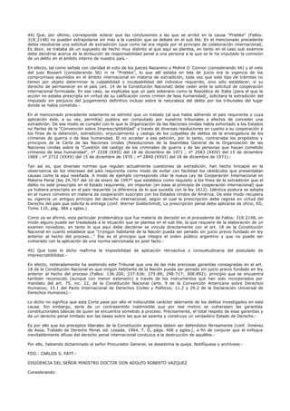 44) Que, por último, corresponde aclarar que las conclusiones a las que se arribó en la causa "Priebke" (Fallos:
318:2148) no pueden extrapolarse sin más a la cuestión que se debate en el sub lite. En el mencionado precedente
debía resolverse una solicitud de extradición (que como tal era regida por el principio de colaboración internacional(.
Es decir, se trataba de un supuesto de hecho muy distinto al que aquí se plantea, en tanto en el caso sub examine
debe decidirse acerca de la atribución de responsabilidad penal a una persona a la que se le ha imputado la comisión
de un delito en el ámbito interno de nuestro país.-
En efecto, tal como señala con claridad el voto de los jueces Nazareno y Moliné O´Connor (considerando 44) y el voto
del juez Bossert (considerando 56) in re "Priebke", lo que allí estaba en tela de juicio era la vigencia de los
compromisos asumidos en el ámbito internacional en materia de extradición, toda vez que este tipo de trámites no
tienen por objeto determinar la culpabilidad o inculpabilidad del individuo requerido, sino sólo establecer, si su
derecho de permanecer en el país (art. 14 de la Constitución Nacional) debe ceder ante la solicitud de cooperación
internacional formulada. En ese caso, se explicaba que un país soberano como la República de Italia (para el que la
acción no estaba prescripta en virtud de su calificación como crimen de lesa humanidad(, solicitara la extradición del
imputado sin perjuicio del juzgamiento definitivo incluso sobre la naturaleza del delito por los tribunales del lugar
donde se había cometido.-
En el mencionado precedente solamente se admitió que un tratado (al que había adherido el país requirente y cuya
aplicación éste, a su vez, permitía) pudiera ser computado por nuestros tribunales a efectos de conceder una
extradición. De ese modo se cumplió con lo que la Organización de las Naciones Unidas había exhortado a los Estados
no Partes de la "Convención sobre Imprescriptibilidad" a través de diversas resoluciones en cuanto a su cooperación a
los fines de la detención, extradición, enjuiciamiento y castigo de los culpables de delitos de la envergadura de los
crímenes de guerra o de lesa humanidad. El no acceder a esa petición, por lo tanto, contrariaba los propósitos y
principios de la Carta de las Naciones Unidas (Resoluciones de la Asamblea General de la Organización de las
Naciones Unidas sobre la "Cuestión del castigo de los criminales de guerra y de las personas que hayan cometido
crímenes de lesa humanidad", n° 2338 (XXII) del 18 de diciembre de 1971 ; n° 2583 (XXIV) del 15 de diciembre
1969 ; n° 2712 (XXXV) del 15 de diciembre de 1970 ; n° 2840 (XXVI) del 18 de diciembre de 1971).-
Tan así es, que diversas normas que regulan actualmente cuestiones de extradición, han hecho hincapié en la
observancia de los intereses del país requirente como modo de evitar con facilidad los obstáculos que presentaban
causas como la aquí reseñada. A modo de ejemplo corresponde citar la nueva Ley de Cooperación Internacional en
Materia Penal (ley 24.767 del 16 de enero de 1997° que establece como requisito a los fines de la extradición que el
delito no esté prescripto en el Estado requirente, sin importar (en base al principio de cooperación internacional) que
ya hubiera prescripto en el país requerido (a diferencia de lo que sucedía con la ley 1612). Idéntica postura se adopta
en el nuevo convenio en materia de cooperación suscripto con los Estados Unidos de América. De este modo recupera
su vigencia un antiguo principio del derecho internacional, según el cual la prescripción debe regirse en virtud del
Derecho del país que solicita la entrega (conf. Werner Goldschmidt, La prescripción penal debe aplicarse de oficio, ED,
Tomo 110, pág. 384 y sgtes.)
Como ya se afirmó, esta particular problemática que fue materia de decisión en el precedente de Fallos: 318:2148, en
modo alguno puede ser trasladada a la situación que se plantea en el sub lite, la que requiere de la elaboración de un
examen novedoso, en tanto lo que aquí debe decidirse se vincula directamente con el art. 18 de la Constitución
Nacional en cuanto establece que "(n)ingún habitante de la Nación pueda ser penado sin juicio previo fundado en ley
anterior al hecho del proceso..." Ese es el principio que integra el orden público argentino y que no puede ser
vulnerado con la aplicación de una norma sancionada ex post facto.-
45) Que todo lo dicho reafirma la imposibilidad de aplicación retroactiva o consuetudinaria del postulado de
imprescriptibilidad.-
En efecto, reiteradamente ha sostenido este Tribunal que una de las más preciosas garantías consagradas en el art.
18 de la Constitución Nacional es que ningún habitante de la Nación pueda ser penado sin juicio previo fundado en ley
anterior al hecho del proceso (Fallos: 136:200; 237:636; 275:89; 298:717; 308:892); principio que se encuentra
también reconocido (aunque con menor extensión) a través de los instrumentos que han sido incorporados por
mandato del art. 75, inc. 22, de la Constitución Nacional (arts. 9 de la Convención Americana sobre Derechos
Humanos; 15.1 del Pacto Internacional de Derechos Civiles y Políticos; 11.2 y 29.2 de la Declaración Universal de
Derechos Humanos).-
Lo dicho no significa que esta Corte pase por alto el indiscutible carácter aberrante de los delitos investigados en esta
causa. Sin embargo, sería de un contrasentido inadmisible que por ese motivo se vulnerasen las garantías
constitucionales básicas de quien se encuentra sometido a proceso. Precisamente, el total respeto de esas garantías y
de un derecho penal limitado son las bases sobre las que se asienta y construye un verdadero Estado de Derecho.-
Es por ello que los preceptos liberales de la Constitución argentina deben ser defendidos férreamente (conf. Jiménez
de Asúa, Tratado de Derecho Penal, ed. Losada, 1964, T. II, págs. 406 y sgtes.(, a fin de conjurar que el enfoque
inevitablemente difuso del derecho penal internacional conduzca a la destrucción de aquéllos.-
Por ello, habiendo dictaminado el señor Procurador General, se desestima la queja. Notifíquese y archívese.-
FDO.: CARLOS S. FAYT.-
DISIDENCIA DEL SEÑOR MINISTRO DOCTOR DON ADOLFO ROBERTO VAZQUEZ
Considerando:
 
