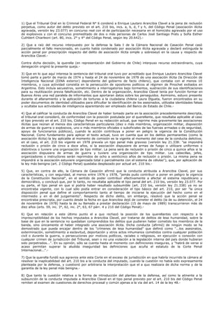 1) Que el Tribunal Oral en lo Criminal Federal N° 6 condenó a Enrique Lautaro Arancibia Clavel a la pena de reclusión
perpetua, como autor del delito previsto en el art. 210 bis, incs. a, b, d, f y h, del Código Penal (asociación ilícita
agravada, versión ley 23.077) en concurso real con el de participación necesaria en el homicidio agravado por el uso
de explosivos y con el concurso premeditado de dos o más personas de Carlos José Santiago Prats y Sofía Esther
Cuthbert Chiarleoni (art. 80, incs. 2° y 4° del Código Penal, según ley 20.642).-
2) Que a raíz del recurso interpuesto por la defensa la Sala I de la Cámara Nacional de Casación Penal casó
parcialmente el fallo mencionado, en cuanto había condenado por asociación ilícita agravada y declaró extinguida la
acción penal por prescripción respecto del delito de asociación ilícita simple y sobreseyó en la causa y respecto de
Arancibia Clavel.-
Contra dicha decisión, la querella (en representación del Gobierno de Chile) interpuso recurso extraordinario, cuya
denegación originó la presente queja.-
3) Que en lo que aquí interesa la sentencia del tribunal oral tuvo por acreditado que Enrique Lautaro Arancibia Clavel
tomó parte a partir de marzo de 1974 y hasta el 24 de noviembre de 1978 de una asociación ilícita (la Dirección de
Inteligencia Nacional (DINA exterior) dependiente del gobierno de facto chileno), que contaba con al menos 10
miembros, y cuya actividad consistía en la persecución de opositores políticos al régimen de Pinochet exiliados en
Argentina. Esto incluía secuestros, sometimiento a interrogatorios bajo tormentos, sustracción de sus identificaciones
para su reutilización previa falsificación, etc. Dentro de la organización, Arancibia Clavel tenía por función formar en
Buenos Aires una red paralela de informantes que aportaran datos sobre los perseguidos. Asimismo, estuvo presente
durante el allanamiento y la aplicación de torturas a la ciudadana chilena Laura Elgueta, fueron encontrados en su
poder documentos de identidad utilizados para dificultar la identificación de los asesinados, utilizaba identidades falsas
y ocultaba sus actividades de inteligencia aparentando ser empleado del Banco de Estado de Chile.-
4) Que al calificar la conducta de Arancibia Clavel de haber tomado parte en la asociación precedentemente descripta,
el tribunal oral consideró, de conformidad con la posición postulada por el querellante, que resultaba aplicable al caso
el tipo previsto en el art. 210 bis, Código Penal en su redacción actual, que reprime más gravemente las asociaciones
ilícitas que reúnan al menos dos características particulares (diez o más miembros, organización militar, disposición
de armas de guerra o explosivos, uno o más miembros oficiales o suboficiales de las fuerzas armadas o de seguridad,
apoyo de funcionarios públicos), cuando la acción contribuya a poner en peligro la vigencia de la Constitución
Nacional. Como fundamento para aplicar el texto actual, tuvo en cuenta que en los delitos permanentes (como la
asociación ilícita) la ley aplicable al momento de comisión es la vigente al momento del cese de la conducta delictiva;
en el caso, el art. 210 bis vigente en 1978 preveía un tipo penal más gravoso (versión ley 21.338: "se impondrá
reclusión o prisión de cinco a doce años, si la asociación dispusiere de armas de fuego o utilizare uniformes o
distintivos o tuviere una organización de tipo militar. La pena será de reclusión o prisión de cinco a quince años si la
asociación dispusiera de armas de guerra y tuviere una organización de tipo militar. Los cabecillas, jefes,
organizadores o instructores serán reprimidos de ocho a veinticinco años de reclusión o prisión. La misma pena se
impondrá si la asociación estuviere organizada total o parcialmente con el sistema de células"), que, por aplicación de
la ley más benigna (art. 2 Código Penal) quedaba desplazado por actual art. 210 bis.-
5) Que, en contra de ello, la Cámara de Casación afirmó que la conducta atribuida a Arancibia Clavel, por sus
características, y con seguridad, al menos entre 1976 y 1978, "jamás pudo contribuir a poner en peligro la vigencia
de la Constitución Nacional", en el sentido de poder contribuir efectivamente a afectar el sistema republicano y
democrático, y concluyó que, por lo tanto, no resultaba aplicable el tipo penal del art. 210 bis, versión ley 23.077. Por
su parte, el tipo penal en que sí podría haber resultado subsumible (art. 210 bis, versión ley 21.338) ya no se
encontraba vigente, con lo cual sólo podía entrar en consideración el tipo básico del art. 210, por ser "la única
disposición penal que define el comportamiento tanto al tiempo de iniciarse la ejecución del hecho como en el
intermedio y en el del juzgamiento". Respecto de dicho delito, sin embargo, resolvió que la acción penal se
encontraba prescripta, por cuanto desde la fecha en que Arancibia dejó de cometer el delito (la de su detención, el 24
de noviembre de 1978) hasta la de su llamado a prestar declaración (15 de mayo de 1989) transcurrieron más de
diez años (arts. 59, inc. 3°, 62, inc. 2°, 63, 67 párr. 4 y 210 del Código Penal).-
6) Que en relación a este último punto el a quo rechazó la posición de los querellantes con respecto a la
imprescriptibilidad de los hechos imputados a Arancibia Clavel, por tratarse de delitos de lesa humanidad, sobre la
base de que en la sentencia no quedaban comprendidos los delitos que pudieren haber cometido los miembros de la
banda, sino únicamente el haber integrado una asociación ilícita. Dicha conducta (afirmó) de ningún modo se ha
demostrado que pueda encajar dentro de los "crímenes de lesa humanidad" que definió como "...los asesinatos,
exterminación, sometimiento a esclavitud, deportación y otros actos inhumanos cometidos contra cualquier población
civil o durante la guerra, o persecuciones por motivos políticos, raciales o religiosos, en ejecución o conexión con
cualquier crimen de jurisdicción del Tribunal, sean o no una violación a la legislación interna del país donde hubieran
sido perpetrados...". En su opinión, sólo se cuenta hasta el momento con definiciones inseguras, y "habrá de verse si
acaso permitan superar la aludida inseguridad las definiciones que acuña el estatuto de la Corte Penal
Internacional...".-
7) Que la querella fundó sus agravios ante esta Corte en el exceso de jurisdicción en que habría incurrido la cámara al
resolver la inaplicabilidad del art. 210 bis a la conducta del imputado, cuando la cuestión no había sido expresamente
planteada por la defensa, y cuestionó por arbitraria la interpretación que el a quo realizara de dicha norma y de la
garantía de la ley penal más benigna.-
8) Que tanto la cuestión relativa a la forma de introducción del planteo de la defensa, así como la atinente a la
subsunción de la conducta imputada a Arancibia Clavel en el tipo penal previsto por el art. 210 bis del Código Penal
remiten al examen de cuestiones de derechos procesal y común ajenas a la vía del art. 14 de la ley 48.-
 