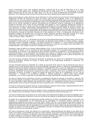 contra la humanidad" (conf. Caso Velásquez Rodríguez, sentencia del 29 de julio de 1988 Serie C N° 4; luego
reiterado en el caso Godinez Cruz, sentencia del 20 de enero de 1989, Serie C N° 5; y recientemente en el caso
Blake, sentencia del 24 de enero de 1998, Serie C N° 36, de la Corte Interamericana de Derechos Humanos.
Asimismo, conf. Preámbulo de la Convención Interamericana sobre Desaparición Forzada de Personas).-
Desde esta perspectiva, podría afirmarse que la ratificación en años recientes de la Convención Interamericana sobre
Desaparición Forzada de Personas por parte de nuestro país sólo ha significado, como ya se adelantara, la
reafirmación por vía convencional del carácter de lesa humanidad postulado desde antes para esa práctica estatal,
puesto que la evolución del derecho internacional a partir de la segunda guerra mundial permite afirmar que para la
época de los hechos imputados el derecho internacional de los derechos humanos condenaba ya la desaparición
forzada de personas como crimen de lesa humanidad. Esto obedece a "que la expresión desaparición forzada de
personas no es más que un nomen iuris para la violación sistemática de una multiplicidad de derechos humanos, a
cuya protección se había comprometido internacionalmente el Estado argentino desde el comienzo mismo del
desarrollo de esos derechos en la comunidad internacional una vez finalizada la guerra (Carta de Naciones Unidas del
26 de junio de 1945, la Carta de Organización de los Estados Americanos del 30 de abril de 1948, y la aprobación de
la Declaración Universal de Derechos Humanos del 10 de diciembre de 1948, y la Declaración Americana de los
Derechos y Deberes del Hombre del 2 de mayo de 1948)" (dictamen del señor Procurador General en la causa
M.960.XXXVII "Massera, Emilio Eduardo s/ incidente de excarcelación", sentencia del 15 de abril de 2004
[Fallo en extenso: elDial - AA1F9F] ).-
Por otra parte el art. 7.1, inc. h, del Estatuto de Roma de la Corte Penal Internacional, considera como crimen de lesa
humanidad la "Persecución de un grupo o colectividad con identidad propia fundada en motivos políticos, raciales,
nacionales, étnicos, culturales, religiosos o de género definido en el párrafo 3, u otros motivos universalmente
reconocidos como inaceptables con arreglo al derecho internacional, en conexión con cualquier acto mencionado en el
presente párrafo o con cualquier crimen de la competencia de la Corte...".-
Finalmente, luego de definir los crímenes imprescriptibles, el art. II de la Convención sobre la Imprescriptibilidad de
los Crímenes de Guerra y de los Crímenes de Lesa Humanidad, dispone "Si se cometiere alguno de los crímenes
mencionados en el artículo I, las disposiciones de la presente Convención se aplicarán a los representantes de la
autoridad del Estado y a los particulares que participen como autores o cómplices o que inciten directamente a la
perpetración de alguno de esos crímenes, o que conspiren para cometerlos, cualquiera sea su grado de desarrollo, así
como a los representantes de la autoridad del Estado que toleren su perpetración".-
14°) Que del plexo normativo internacional transcripto se desprende que dentro de la clasificación de los crímenes
contra la humanidad, también se incluye el formar parte de una organización destinada a cometerlos, con
conocimiento de ello.-
15°) Que Arancibia Clavel fue condenado por el delito de asociación ilícita, toda vez que el tribunal de juicio dio por
probado que el incuso formaba parte de un grupo destinado a perseguir reprimir y exterminar sistemáticamente a
opositores políticos del régimen dictatorial instaurado en la República de Chile, a partir de septiembre de 1973 (DINA
exterior), que operaba dentro del territorio nacional, y abarcó la comisión de homicidios, desapariciones forzadas,
tormentos, falsificación de documentos, disposición de armas y explosivos, entre otros; asumiendo como función el
encausado, al menos, el facilitar y apoyar los delitos del grupo por medio de la consolidación de una "red de
informantes" y "contactos" con funcionarios policiales y militares destinados a obtener datos sobre posibles
perseguidos y, en su caso, a garantizar la impunidad de los autores materiales de crímenes de lesa humanidad.-
16°) Que los delitos como el genocidio, la tortura, la desaparición forzada de personas, el homicidio y cualquier otro
tipo de actos dirigidos a perseguir y exterminar opositores políticos (entre los que debemos contar el formar parte de
un grupo destinado a llevar adelante esta persecución), pueden ser considerados crímenes contra la humanidad,
porque atentan contra el derecho de gentes tal como lo prescribe el art. 118 de la Constitución Nacional.-
17°) Que en consecuencia el formar parte de un grupo dedicado a perpetrar estos hechos, independientemente del rol
funcional que se ocupe, también es un crimen contra la humanidad.-
18°) Que definida la asociación ilícita para perpetrar hechos considerados delitos de lesa humanidad, también pasa a
ser un delito contra la humanidad, resta por verificar si la acción penal se encuentra prescripta o no.-
19°) Que el instituto de la prescripción de la acción penal, está estrechamente ligado al principio de legalidad, por lo
tanto no sería susceptible de aplicación una ley ex post facto que alterase su operatividad, en perjuicio del imputado.-
El rechazo de la retroactividad de disposiciones penales posteriores al hecho, las llamadas leyes ex post facto, que
impliquen un empeoramiento de las condiciones de los encausados ha constituido doctrina invariable en la
jurisprudencia tradicional de la Corte. En el caso "Mirás" (Fallos: 287:76, y sus numerosas citas sobre el punto) se
señaló expresamente que tal principio alcanza también a la prescripción de la acción penal. Se dijo en esa ocasión: "el
instituto de la prescripción cabe sin duda alguna en el concepto de 'ley penal', desde que ésta comprende no sólo el
precepto, la sanción, la noción del delito y la culpabilidad, sino todo el complejo de las disposiciones ordenadoras del
régimen de extinción de la pretensión punitiva".-
20°) Que el fundamento común del instituto de la prescripción, independientemente del objeto al que aluda (de la
acción o de la pena), es la inutilidad de la pena en el caso concreto, en los que el transcurso del tiempo entre el hecho
y el juicio, o entre la condena y su ejecución, hace que la persona imputada no sea la misma, como así también que
el hecho sometido a la jurisdicción pierda vigencia vivencial conflictiva, para pasar a ser un mero hecho histórico-
anecdótico. En definitiva escapa a la vivencia de sus protagonistas y afectados.-
 