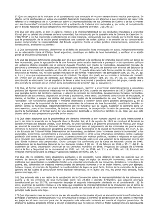 9) Que sin perjuicio de lo indicado en el considerando que antecede el recurso extraordinario resulta procedente. En
efecto, se ha configurado en autos una cuestión federal de trascendencia, en atención a que el planteo del recurrente
referido a la inteligencia de la "Convención sobre la Imprescriptibilidad de los Crímenes de Guerra y de los Crímenes
de Lesa Humanidad" comporta la interpretación y aplicación de tratados internacionales y, por ende, el cumplimiento
por el Estado Nacional de sus obligaciones internacionales (doctrina de Fallos: 319:2411).-
10) Que por otra parte, si bien el agravio relativo a la imprescriptibilidad de las conductas imputadas a Arancibia
Clavel, por su calidad de crímenes de lesa humanidad, fue introducido por la querella ante la Cámara de Casación (fs.
7328/7352° y no fue mantenido explícitamente en esta instancia, corresponde que sea tratado por la Corte toda vez
que la prescripción de la acción penal constituye una cuestión de orden público y la omisión de su consideración
puede comprometer la responsabilidad del Estado argentino frente al orden jurídico interamericano, debiendo, en
consecuencia, analizarse su planteo.-
11) Que corresponde entonces, determinar si el delito de asociación ilícita investigado en autos, independientemente
de su adecuación típica al Código Penal argentino, constituye un delito de lesa humanidad, y verificar si la acción
penal se encuentra prescripta o no.-
12) Que las propias definiciones utilizadas por el a quo califican a la conducta de Arancibia Clavel como un delito de
lesa humanidad, pues la agrupación de la que formaba parte estaba destinada a perseguir a los opositores políticos
del gobierno chileno presidido por el general Augusto Pinochet, por medio de homicidios, desaparición forzada de
personas y tormentos con la aquiescencia de funcionarios estatales. Así pues, de acuerdo con el texto del Estatuto de
Roma que en la resolución apelada se cita sólo en su art. 7, queda alcanzada toda forma posible de intervención en
esta clase de hechos. Así, no sólo quedan incluidas en las formas "tradicionales" de participación (art. 25, inc. 3°, ap.
a, b y c), sino que expresamente menciona el contribuir "de algún otro modo en la comisión o tentativa de comisión
del crimen por un grupo de personas que tengan una finalidad común" (art. 25, inc. 3°, ap. d), cuando dicha
contribución es efectuada "con el propósito de llevar a cabo la actividad o propósito delictivo del grupo, cuando una u
otro entrañe la comisión de un crimen de la competencia de la Corte" (ap. d, supuesto i).-
13) Que, el formar parte de un grupo destinado a perseguir, reprimir y exterminar sistemáticamente a opositores
políticos del régimen dictatorial instaurado en la República de Chile, a partir de septiembre de 1973 (DINA exterior),
que operaba dentro del territorio nacional, y abarcó la comisión de homicidios, desapariciones forzadas, tormentos,
falsificación de documentos, disposición de armas y explosivos, entre otros; asumiendo como función el encausado, al
menos, el facilitar y apoyar los delitos del grupo por medio de la consolidación de una "red de informantes" y
"contactos" con funcionarios policiales y militares destinados a obtener datos sobre posibles perseguidos y, en su
caso, a garantizar la impunidad de los autores materiales de crímenes de lesa humanidad, constituiría también un
crimen contra la humanidad, independientemente del rol funcional que se ocupe. Sostener lo contrario sería un
contrasentido, pues si los homicidios, la tortura y los tormentos, la desaparición forzada de personas, son delitos
contra la humanidad, el formar parte de una asociación destinada a cometerlos también lo es, toda vez que este
último sería un acto preparatorio punible de los otros.-
14) Que debe aceptarse que la problemática del derecho inherente al ser humano asumió un cariz internacional a
partir de todo lo acaecido en la Segunda Guerra Mundial. Así, el 8 de agosto de 1945 se concluyó el Acuerdo de
Londres firmado por Estados Unidos, Gran Bretaña, la Unión Soviética y el gobierno provisional de Francia, por el que
se anunció la creación de un Tribunal Militar Internacional para el juzgamiento de los criminales de guerra cuyos
crímenes no tuvieren localización geográfica particular y que funcionaría en la ciudad de Nuremberg. En el art. 6, ap.
c del Estatuto del Tribunal Militar Internacional de Nuremberg, se definió como "crímenes contra la humanidad" a los
asesinatos, exterminio, sometimiento a esclavitud, deportación y otros actos inhumanos cometidos contra cualquier
población civil antes de, o durante la guerra; o persecuciones por motivos políticos, raciales o religiosos en ejecución
de o conexión con cualquier crimen de la jurisdicción del Tribunal, sean o no una violación de la legislación interna del
país donde hubieran sido perpetrados. Dicho concepto fue confirmado por la Carta de Naciones Unidas de 1945;
Resoluciones de la Asamblea General de las Naciones Unidas 3 (I) del 13 de febrero de 1946 y 95 (I) del 11 de
diciembre de 1946; Declaración Universal de los Derechos Humanos de 1948; Proyectos de Códigos de Crímenes
contra la Paz y Seguridad de la Humanidad de 1951, art. 10; de 1991, art. 21: y de 1996, art. 18; Estatuto del
Tribunal Internacional para la antigua Yugoslavia; Estatuto de Roma, art. 7.-
15) Que ello no obstante, tales situaciones puntuales o de excepción nunca dejaron de lado los avances que en
materia de derecho penal había logrado la civilización luego de siglos de evolución humanista, tales como los
institutos que garantizaban o establecían límites a la voluntad omnímoda de los monarcas, dictadores, vencedores de
guerra, etc. contenidos en tratados internacionales de derechos humanos y en el orden interno, como por ejemplo,
hábeas corpus, el principio de legalidad, la inaplicabilidad de leyes ex post facto, límites de la extensión de la pena
(dentro de los cuales la prescripción toma especial relevancia(, el in dubio pro reo, ley penal más benigna, nulla
poena sine lege, etc.-
16) Que aclarado ello y en razón de la aprobación de la Convención sobre la imprescriptibilidad de los crímenes de
guerra y de los crímenes de lesa humanidad (conf. ley 24.584 y decreto 579/2003), que adquirió jerarquía
constitucional por ley 25.778, corresponde despejar el segundo interrogante planteado en el considerando 11). Es
decir, examinar la cuestión relativa a si la regla que establece la imprescriptibilidad de la imputación por el delito de
asociación ilícita (como crimen de lesa humanidad) puede ser aplicada al sub lite retroactivamente o si ello lesiona el
principio nulla poena sine lege.-
17) Que el presente caso se caracteriza por ser de aquellos en los cuales el juez se encuentra ante la confrontación de
principios y derechos constitucionales y tal circunstancia le obliga a extremar la ponderación de los valores e intereses
en juego en el caso concreto para dar la respuesta más adecuada teniendo en cuenta el objetivo preambular de
afianzar la justicia, propósito liminar y de por sí operativo que no sólo se refiere al Poder Judicial sino a la salvaguarda
 