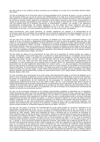 del valor justicia en los conflictos jurídicos concretos que se plantean en el seno de la comunidad (doctrina Fallos:
302:1284).-
18) Que el Preámbulo de la Convención sobre la imprescriptibilidad de los crímenes de guerra y de los crímenes de
lesa humanidad señala que una de las razones del establecimiento de la regla de la imprescriptibilidad fue la grave
preocupación en la opinión pública mundial suscitada por la aplicación a los crímenes de guerra y lesa humanidad de
las normas de derecho interno relativas a la prescripción de los delitos ordinarios, pues impide el enjuiciamiento y
castigo de las personas responsables de esos crímenes. A ello se agrega el texto del art. IV, de conformidad con el
cual "los Estados Parte en la presente Convención se comprometen a adoptar, con arreglo a sus respectivos
procedimientos constitucionales, las medidas legislativas o de otra índole que fueran necesarias para que la
prescripción de la acción penal o de la pena, establecida por ley o de otro modo, no se aplique a los crímenes
mencionados en los arts. I y II de la presente Convención y, en caso de que exista, sea abolida".-
Tales formulaciones, como puede advertirse, no resultan categóricas con respecto a la retroactividad de la
Convención, razón por la cual deben ser conjugadas con el principio de nulla poena sine lege consagrado en el art. 18
de la Constitución Nacional. Si esto fuera así, tal criterio pudo ser declarado por el propio Tratado, cosa que no
ocurrió.-
19) Que esta Corte, al definir el principio de legalidad, ha señalado que "toda nuestra organización política y civil
reposa en la ley. Los derechos y obligaciones de los habitantes así como las penas de cualquier clase que sean, sólo
existen en virtud de sanciones legislativas y el Poder Ejecutivo no puede crearlas ni el Poder Judicial aplicarlas si falta
la ley que las establezca" (Fallos: 191:245). Y agregó que el principio de legalidad establecido por el art. 18 de la
Constitución Nacional, exige que la conducta y la sanción se encuentren previstas con anterioridad al hecho por una
ley en sentido estricto, y es competencia exclusiva del Poder Legislativo la determinación de cuáles son los intereses
que deben ser protegidos mediante amenaza para garantizar una protección suficiente por ser el derecho penal la
última ratio del orden jurídico (Fallos: 314:424).-
20) Que desde los albores de la jurisprudencia de esta Corte se ha entendido de manera pacífica que, según el
principio de legalidad, el tipo penal exige para su existencia la doble determinación por el legislador de los hechos
punibles y las penas a aplicar, y proscribe, en consecuencia, la aplicación por analogía, o de modo extensivo la ley
penal (doctrina Fallos: 16:118; 137:425; 150:293; 169:309; 184:116; 191:245; 204:345, 359; 220:129; 237:636;
307:550 y 1114; 310: 1909; 314:1451 entre muchos otros). Vale decir que abarca todos los presupuestos de la
punibilidad y no sólo la descripción de la conducta típica en sentido estricto. En consecuencia, también los plazos de
prescripción han de estar legalmente determinados con carácter previo, y no cabe prorrogarlos retroactivamente,
tanto si antes del acto de prórroga ha expirado el plazo como en el caso contrario. En tal sentido se ha pronunciado
doctrina autorizada: "El comportamiento punible y la medida de la pena no se deben determinar bajo la impresión de
hechos ocurridos, pero aún por juzgar, ni como medio contra autores ya conocidos, sino por anticipado y con validez
general, mediante una ley determinada, dictada con anterioridad al hecho" (conf. Günter Jakobs, Derecho Penal, Parte
General, Madrid, 1995, 4/9).-
21) Que el instituto de la prescripción de la acción penal, está estrechamente ligado al principio de legalidad, por lo
tanto no sería susceptible de aplicación una ley ex post facto que alterase su operatividad, en perjuicio del imputado.
El rechazo de la retroactividad de disposiciones penales posteriores al hecho, las llamadas leyes ex post facto, que
impliquen un empeoramiento de las condiciones de los encausados ha constituido doctrina invariable en la
jurisprudencia tradicional de la Corte. En el caso "Mirás" (Fallos: 287:76, y sus numerosas citas sobre el punto) se
señaló expresamente que tal principio alcanza también a la prescripción de la acción penal. Se dijo en esa ocasión: "el
instituto de la prescripción cabe sin duda alguna en el concepto de 'ley penal', desde que ésta comprende no sólo el
precepto, la sanción, la noción del delito y la culpabilidad, sino todo el complejo de las disposiciones ordenadoras del
régimen de extinción de la pretensión punitiva".-
22) Que, de los enunciados contenidos en los Tratados Internacionales reseñados se desprende que no establecen
ningún tipo penal que según el principio de legalidad entendido tradicionalmente por la Corte, exige para su existencia
la descripción del hecho punible y las penas a aplicar. Sin que obste a lo expuesto considerar como delito de lesa
humanidad la asociación ilícita integrada por Arancibia Clavel, ya que no resulta posible acudir a principios indefinidos
supuestamente derivados del derecho de gentes. Lo contrario importaría violentar el principio del debido proceso
adjetivo consagrado en el art. 18 de la Constitución Nacional, que integra el orden público internacional argentino y a
él debe conformase no sólo todo procedimiento jurisdiccional que se lleve a cabo en jurisdicción argentina, sino
también todo procedimiento que concluya en la sentencia o resolución dictada por autoridad judicial extranjera con
efectos extraterritoriales en la República Argentina (doctrina de Fallos: 319:2411).-
23) Que por otra parte, el principio de irretroactividad de la ley penal también se encuentra reconocido en los
instrumentos incorporados por el art. 75, inc. 22, de la Constitución Nacional. Así, el art. 11, párrafo 2, de la
Declaración Universal de los Derechos Humanos aprobada por la Asamblea General de las Naciones Unidas el 10 de
diciembre de 1948, dispone: "Nadie será condenado por actos u omisiones que en el momento de cometerse no
fueron delictivos según el derecho nacional o internacional. Tampoco se impondrá pena más grave que la aplicable en
el momento de la comisión del delito"; reglas que fueron reiteradas en el art. 15, párrafo 1, del Pacto Internacional de
Derechos Civiles y Políticos, suscripto en Nueva York el 19 de diciembre de 1966; en el art. 9 de la Convención
Americana sobre Derechos Humanos, conocida como Pacto de San José de Costa Rica, y, en el ámbito europeo, por el
art. 7, párrafo 1, de la Convención Europea de Derechos Humanos. Cabe señalar que el segundo párrafo del art. 15
del Pacto Internacional de Derechos Civiles y Políticos agrega que "nada de lo dispuesto en este artículo se opondrá al
juicio ni a la condena de una persona por actos u omisiones que, en el momento de cometerse, fueran delictivos
según los principios generales del derecho reconocidos por la comunidad internacional", pero ese párrafo fue objeto
de la reserva dispuesta en el art. 4 de la ley 23.313 que lo aprobó, según el cual "El Gobierno Argentino manifiesta
que la aplicación del apartado segundo del artículo 15 del Pacto Internacional de Derechos Civiles y Políticos, deberá
estar sujeta al principio establecido en el artículo 18 de nuestra Constitución Nacional", de modo que la República no
 