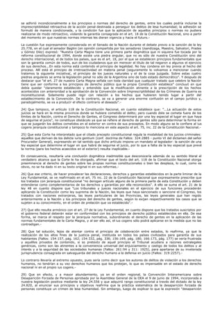 se adhirió incondicionalmente a los principios o normas del derecho de gentes, entre los cuales podría incluirse la
imprescriptibilidad retroactiva de la acción penal destinada a perseguir los delitos de lesa humanidad; la adhesión se
formuló de manera condicionada, y la condición fue que la aplicación de aquellos principios o normas no pudiera
realizarse de modo retroactivo, violando la garantía consagrada en el art. 18 de la Constitución Nacional, sino a partir
del momento en que nuestras normas internas les dieran vigencia y hacia el futuro.-
La cuestión fue expresamente considerada en el Senado de la Nación durante el debate previo a la sanción de la ley
25.778, en el cual el senador Baglini (en opinión compartida por los senadores Usandizaga, Maestro, Salvatori, Prades
y Gómez Díez) expresó: "Nuestra Carta Magna tiene una primera parte dogmática que ni siquiera fue tocada por la
reforma constitucional de 1994, donde existe una piedra angular, que no es sólo de nuestra Constitución sino del
derecho internacional, el de todos los países, que es el art. 18, por el que se establecen principios fundamentales que
son la garantía común de todos, aun de los ciudadanos que sin merecer el título de tal negaron a algunos el ejercicio
de sus derechos...En esta norma está contenido el principio de legalidad. No hay condena sin ley previa al hecho del
proceso. Allí está el principio de irretroactividad en materia penal (seguramente lo volvamos a mencionar cuando
tratemos la siguiente iniciativa(, el principio de los jueces naturales y el de la cosa juzgada. Sobre estas cuatro
piedras angulares se arma la legislación penal no sólo de la Argentina sino de todo estado democrático". Y después de
destacar que "el art. 27 de nuestra Carta Magna señala con toda claridad que cualquier tratado que celebre la Nación
tiene que ser conforme a los principios de derecho público que la propia Constitución establece" concluyó en que
debía quedar "claramente establecido y entendido que la modificación atinente a la prescripción de los hechos
acontecidos con anterioridad a la aprobación de la Convención sobre Imprescriptibilidad de los Crímenes de Guerra es
inconstitucional. Solamente puede regir con relación a los hechos que hubieren tenido lugar a partir del
establecimiento de la Convención. De lo contrario, se va a generar una enorme confusión en el campo jurídico y,
paradojalmente, se va a producir el efecto contrario al deseado".-
24) Que tampoco, el artículo 118 de la Constitución Nacional, en cuanto establece que: "...La actuación de estos
juicios se hará en la misma provincia donde se hubiere cometido el delito; pero cuando éste se cometa fuera de los
límites de la Nación, contra el Derecho de Gentes, el Congreso determinará por una ley especial el lugar en que haya
de seguirse el juicio", no constituye obstáculo ya que se refiere al derecho de gentes sólo para determinar la forma en
que se juzgarán los delitos cometidos en el exterior en contra de sus preceptos. En modo alguno se le confiere al ius
cogens jerarquía constitucional y tampoco lo menciona en este aspecto el art. 75, inc. 22 de la Constitución Nacional.-
25) Que esta Corte ha interpretado que el citado precepto constitucional regula la modalidad de los juicios criminales:
aquellos que derivan de los delicta iuris gentium (conf. doctrina de Fallos: 324:2885 - punto VI del dictamen del señor
Procurador General), expresando en tal sentido que dicho artículo impone un mandato al legislador: la sanción de una
ley especial que determine el lugar en que habrá de seguirse el juicio, por lo que a falta de la ley especial que prevé
la norma (para los hechos acaecidos en el exterior) resulta inaplicable.-
En consecuencia, resultaría una conclusión dogmática inadmisible que desconocería además de su sentido literal el
verdadero alcance que la Corte le ha otorgado, afirmar que el texto del art. 118 de la Constitución Nacional otorga
preeminencia al derecho de gentes sobre las propias normas constitucionales o bien las desplaza, lo cual, como es
obvio, no se ha dado ni en su texto original ni en sus reformas.-
26) Que ese criterio, de hacer prevalecer las declaraciones, derechos y garantías establecidos en la parte liminar de la
Ley Fundamental, se ve reafirmado en el art. 75 inc. 22 de la Constitución Nacional que expresamente prescribe que
los tratados con jerarquía constitucional "no derogan artículo alguno de la primera parte de esta Constitución y deben
entenderse como complementarios de los derechos y garantías por ella reconocidos". A ello se suma el art. 21 de la
ley 48 en cuanto dispone que "Los tribunales y jueces nacionales en el ejercicio de sus funciones procederán
aplicando la Constitución como ley suprema de la Nación, las leyes que haya sancionado o sancione el Congreso, los
tratados con naciones extranjeras, las leyes particulares de las Provincias, las leyes generales que han regido
anteriormente a la Nación y los principios del derecho de gentes, según lo exijan respectivamente los casos que se
sujeten a su conocimiento, en el orden de prelación que va establecido".-
27) Que ello resulta armónico con el art. 27 de la Ley Fundamental, en cuanto dispone que los tratados suscriptos por
el gobierno federal deberán estar en conformidad con los principios de derecho público establecidos en ella. De esa
forma, se marca el respeto por la jerarquía normativa, subordinando el derecho de gentes en la aplicación de las
normas fundamentales de la Carta Magna, y al ser ello así, el ius cogens sólo podrá aplicarse en la medida que no las
contradigan.-
28) Que tal solución, lejos de atentar contra el principio de colaboración entre estados, lo reafirma, ya que la
realización de los altos fines de la justicia penal, instituida en todos los países civilizados para garantía de sus
habitantes (Fallos: 154:157, pág. 162; 154:332, pág. 336; 156:169, pág. 180; 166:173, pág. 177) se vería frustrada
y aquéllos privados de contenido, si so pretexto de aquel principio el Tribunal acudiera a razones extralegales
genéricas, como son las atinentes a la conveniencia universal del enjuiciamiento y castigo de todos los delitos y al
interés y a la seguridad de las sociedades humanas (Fallos: 261:94 y 311: 1925), para apartarse de su inveterada
jurisprudencia consagrada en salvaguarda del derecho humano a la defensa en juicio (Fallos: 319:2257).-
Lo contrario llevaría al extremo opuesto, pues sería como decir que los autores de delitos de violación a los derechos
humanos, no tendrían a su vez derechos humanos que los protejan, lo que es impensable en el estado de derecho
nacional ni en el propio ius cogens.-
29) Que en efecto, y a mayor abundamiento, ya en el orden regional, la Convención Interamericana sobre
Desaparición Forzada de Personas aprobada por la Asamblea General de la OEA el 9 de junio de 1994, incorporada a
nuestra legislación positiva mediante la ley 24.556 y que adquirió rango constitucional a través del dictado de la ley
24.820, al enunciar sus principios y objetivos reafirma que la práctica sistemática de la desaparición forzada de
personas constituye un crimen de lesa humanidad. Sin embargo, luego de explicar lo que la expresión "desaparición
 