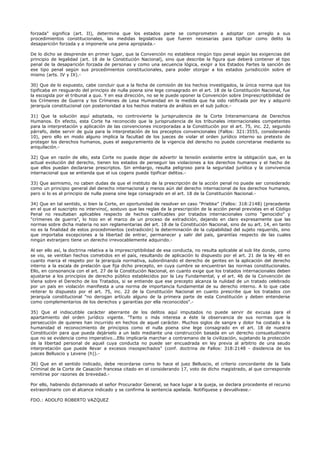 forzada" significa (art. II), determina que los estados parte se comprometen a adoptar con arreglo a sus
procedimientos constitucionales, las medidas legislativas que fueren necesarias para tipificar como delito la
desaparición forzada y a imponerle una pena apropiada.-
De lo dicho se desprende en primer lugar, que la Convención no establece ningún tipo penal según las exigencias del
principio de legalidad (art. 18 de la Constitución Nacional), sino que describe la figura que deberá contener el tipo
penal de la desaparición forzada de personas y como una secuencia lógica, exigir a los Estados Partes la sanción de
ese tipo penal según sus procedimientos constitucionales, para poder otorgar a los estados jurisdicción sobre el
mismo (arts. IV y IX).-
30) Que de lo expuesto, cabe concluir que a la fecha de comisión de los hechos investigados, la única norma que los
tipificaba en resguardo del principio de nulla poena sine lege consagrado en el art. 18 de la Constitución Nacional, fue
la escogida por el tribunal a quo. Y en esa dirección, no se le puede oponer la Convención sobre Imprescriptibilidad de
los Crímenes de Guerra y los Crímenes de Lesa Humanidad en la medida que ha sido ratificada por ley y adquirió
jerarquía constitucional con posterioridad a los hechos materia de análisis en el sub judice.-
31) Que la solución aquí adoptada, no controvierte la jurisprudencia de la Corte Interamericana de Derechos
Humanos. En efecto, esta Corte ha reconocido que la jurisprudencia de los tribunales internacionales competentes
para la interpretación y aplicación de las convenciones incorporadas a la Constitución por el art. 75, inc. 22, segundo
párrafo, debe servir de guía para la interpretación de los preceptos convencionales (Fallos: 321:3555, considerando
10), pero ello en modo alguno implica la facultad de los jueces de violar el orden jurídico interno so pretexto de
proteger los derechos humanos, pues el aseguramiento de la vigencia del derecho no puede concretarse mediante su
aniquilación.-
32) Que en razón de ello, esta Corte no puede dejar de advertir la tensión existente entre la obligación que, en la
actual evolución del derecho, tienen los estados de perseguir las violaciones a los derechos humanos y el hecho de
que ellos puedan declararse prescriptos. Sin embargo, resulta peligroso para la seguridad jurídica y la convivencia
internacional que se entienda que el ius cogens puede tipificar delitos.-
33) Que asimismo, no caben dudas de que el instituto de la prescripción de la acción penal no puede ser considerado
como un principio general del derecho internacional y menos aún del derecho internacional de los derechos humanos,
pero si lo es el principio de nulla poena sine lege consagrado en el art. 18 de la Constitución Nacional.-
34) Que en tal sentido, si bien la Corte, en oportunidad de resolver en caso "Priebke" (Fallos: 318:2148) (precedente
en el que el suscripto no intervino(, sostuvo que las reglas de la prescripción de la acción penal previstas en el Código
Penal no resultaban aplicables respecto de hechos calificables por tratados internacionales como "genocidio" y
"crímenes de guerra", lo hizo en el marco de un proceso de extradición, dejando en claro expresamente que las
normas sobre dicha materia no son reglamentarias del art. 18 de la Constitución Nacional, sino de su art. 14, en tanto
no es la finalidad de estos procedimientos (extradición) la determinación de la culpabilidad del sujeto requerido, sino
que importaba excepciones a la libertad de entrar, permanecer y salir del país, garantías respecto de las cuales
ningún extranjero tiene un derecho irrevocablemente adquirido.-
Al ser ello así, la doctrina relativa a la imprescriptibilidad de esa conducta, no resulta aplicable al sub lite donde, como
se vio, se ventilan hechos cometidos en el país, resultando de aplicación lo dispuesto por el art. 21 de la ley 48 en
cuanto marca el respeto por la jerarquía normativa, subordinando el derecho de gentes en la aplicación del derecho
interno a la escala de prelación que fija dicho precepto, en cuya cumbre se encuentran las normas constitucionales.
Ello, en consonancia con el art. 27 de la Constitución Nacional, en cuanto exige que los tratados internacionales deben
ajustarse a los principios de derecho público establecidos por la Ley Fundamental, y el art. 46 de la Convención de
Viena sobre el Derecho de los Tratados, si se entiende que ese precepto alcanza la nulidad de un tratado celebrado
por un país en violación manifiesta a una norma de importancia fundamental de su derecho interno. A lo que cabe
reiterar lo dispuesto por el art. 75, inc. 22 de la Constitución Nacional en cuanto prescribe que los tratados con
jerarquía constitucional "no derogan artículo alguno de la primera parte de esta Constitución y deben entenderse
como complementarios de los derechos y garantías por ella reconocidos".-
35) Que el indiscutible carácter aberrante de los delitos aquí imputados no puede servir de excusa para el
apartamiento del orden jurídico vigente. "Tanto o más interesa a éste la observancia de sus normas que la
persecución de quienes han incurrido en hechos de aquel carácter. Muchos siglos de sangre y dolor ha costado a la
humanidad el reconocimiento de principios como el nulla poena sine lege consagrado en el art. 18 de nuestra
Constitución para que pueda dejárselo a un lado mediante una construcción basada en un derecho consuetudinario
que no se evidencia como imperativo...Ello implicaría marchar a contramano de la civilización, sujetando la protección
de la libertad personal de aquel cuya conducta no puede ser encuadrada en ley previa al arbitrio de una seudo
interpretación que puede llevar a excesos insospechados" (conf. doctrina de Fallos: 318:2148 - disidencia de los
jueces Belluscio y Levene (h)).-
36) Que en el sentido indicado, debe recordarse como lo hace el juez Belluscio, el criterio concordante de la Sala
Criminal de la Corte de Casación francesa citado en el considerando 17, voto de dicho magistrado, al que corresponde
remitirse por razones de brevedad.-
Por ello, habiendo dictaminado el señor Procurador General, se hace lugar a la queja, se declara procedente el recurso
extraordinario con el alcance indicado y se confirma la sentencia apelada. Notifíquese y devuélvase.-
FDO.: ADOLFO ROBERTO VAZQUEZ
 