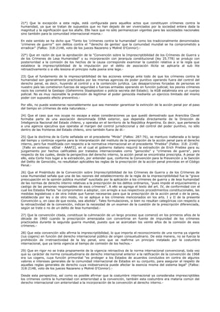 21°) Que la excepción a esta regla, está configurada para aquellos actos que constituyen crímenes contra la
humanidad, ya que se tratan de supuestos que no han dejado de ser vivenciados por la sociedad entera dada la
magnitud y la significación que los atañe. Ello hace que no sólo permanezcan vigentes para las sociedades nacionales
sino también para la comunidad internacional misma.-
En este sentido se ha dicho que "Tanto los 'crímenes contra la humanidad' como los tradicionalmente denominados
'crímenes de guerra'" son delitos contra el "'derecho de gentes' que la comunidad mundial se ha comprometido a
erradicar" (Fallos: 318:2148, voto de los jueces Nazareno y Moliné O'Connor).-
22°) Que en razón de que la aprobación de la "Convención sobre la Imprescriptibilidad de los Crímenes de Guerra y
de los Crímenes de Lesa Humanidad" y su incorporación con jerarquía constitucional (ley 25.778) se produjo con
posterioridad a la comisión de los hechos de la causa corresponde examinar la cuestión relativa a si la regla que
establece la imprescriptibilidad de la imputación por el delito de asociación ilícita se aplicaría al sub lite
retroactivamente o si ello lesiona el principio nulla poena sine lege.-
23) Que el fundamento de la imprescriptibilidad de las acciones emerge ante todo de que los crímenes contra la
humanidad son generalmente practicados por las mismas agencias de poder punitivo operando fuera del control del
derecho penal, es decir, huyendo al control y a la contención jurídica. Las desapariciones forzadas de personas en
nuestro país las cometieron fuerzas de seguridad o fuerzas armadas operando en función judicial; los peores crímenes
nazis los cometió la Gestapo (Geheiminis Staatspolizei o policía secreta del Estado); la KGB estalinista era un cuerpo
policial. No es muy razonable la pretensión de legitimar el poder genocida mediante un ejercicio limitado del mismo
poder con supuesto efecto preventivo.-
Por ello, no puede sostenerse razonablemente que sea menester garantizar la extinción de la acción penal por el paso
del tiempo en crímenes de esta naturaleza.-
24) Que el caso que nos ocupa no escapa a estas consideraciones ya que quedó demostrado que Arancibia Clavel
formaba parte de una asociación denominada DINA exterior, que dependía directamente de la Dirección de
Inteligencia Nacional del Estado chileno, y operaba en el territorio de la República Argentina. Es decir, que pertenecía
a una agencia ejecutiva que operaba al margen del control jurisdiccional y del control del poder punitivo, no sólo
dentro de las fronteras del Estado chileno, sino también fuera de él.-
25) Que la doctrina de la Corte señalada en el precedente "Mirás" (Fallos: 287:76), se mantuvo inalterada a lo largo
del tiempo y continúa vigente para la interpretación del instituto de la prescripción de la acción penal para el derecho
interno, pero fue modificada con respecto a la normativa internacional en el precedente "Priebke" (Fallos: 318: 2148)
[Fallo en extenso: elDial - AAAF2], en el cual el gobierno italiano requirió la extradición de Erich Priebke para su
juzgamiento por hechos calificables por tratados internacionales como "genocidio" y "crímenes de guerra", pero
respecto de los cuales, desde la perspectiva del derecho interno, la acción penal se encontraba prescripta. A pesar de
ello, esta Corte hizo lugar a la extradición, por entender que, conforme la Convención para la Prevención y la Sanción
del Delito de Genocidio, no resultaban aplicables las reglas de la prescripción de la acción penal previstas en el Código
Penal.-
26) Que el Preámbulo de la Convención sobre Imprescriptibilidad de los Crímenes de Guerra y de los Crímenes de
Lesa Humanidad señala que una de las razones del establecimiento de la regla de la imprescriptibilidad fue la "grave
preocupación en la opinión pública mundial" suscitada por la aplicación a los crímenes de guerra y de lesa humanidad
de las normas de derecho interno relativas a la prescripción de los delitos ordinarios, "pues impide el enjuiciamiento y
castigo de las personas responsables de esos crímenes". A ello se agrega el texto del art. IV, de conformidad con el
cual los Estados Partes "se comprometen a adoptar, con arreglo a sus respectivos procedimientos constitucionales, las
medidas legislativas o de otra índole que fueran necesarias para que la prescripción de la acción penal o de la pena,
establecida por ley o de otro modo, no se aplique a los crímenes mencionados en los arts. I y II de la presente
Convención y, en caso de que exista, sea abolida". Tales formulaciones, si bien no resultan categóricas con respecto a
la retroactividad de la convención, indican la necesidad de un examen de la cuestión de la prescripción diferenciada,
según se trate o no de un delito de lesa humanidad.-
27) Que la convención citada, constituye la culminación de un largo proceso que comenzó en los primeros años de la
década de 1960 cuando la prescripción amenazaba con convertirse en fuente de impunidad de los crímenes
practicados durante la segunda guerra mundial, puesto que se acercaban los veinte años de la comisión de esos
crímenes.-
28) Que esta convención sólo afirma la imprescriptibilidad, lo que importa el reconocimiento de una norma ya vigente
(ius cogens) en función del derecho internacional público de origen consuetudinario. De esta manera, no se fuerza la
prohibición de irretroactividad de la ley penal, sino que se reafirma un principio instalado por la costumbre
internacional, que ya tenía vigencia al tiempo de comisión de los hechos.-
29) Que en rigor no se trata propiamente de la vigencia retroactiva de la norma internacional convencional, toda vez
que su carácter de norma consuetudinaria de derecho internacional anterior a la ratificación de la convención de 1968
era ius cogens, cuya función primordial "es proteger a los Estados de acuerdos concluidos en contra de algunos
valores e intereses generales de la comunidad internacional de Estados en su conjunto, para asegurar el respeto de
aquellas reglas generales de derecho cuya inobservancia puede afectar la esencia misma del sistema legal" (Fallos:
318:2148, voto de los jueces Nazareno y Moliné O'Connor).-
Desde esta perspectiva, así como es posible afirmar que la costumbre internacional ya consideraba imprescriptibles
los crímenes contra la humanidad con anterioridad a la convención, también esta costumbre era materia común del
derecho internacional con anterioridad a la incorporación de la convención al derecho interno.-
 
