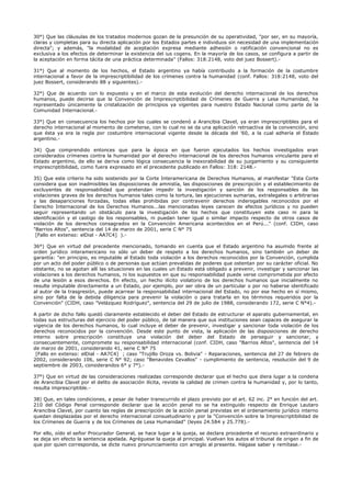 30°) Que las cláusulas de los tratados modernos gozan de la presunción de su operatividad, "por ser, en su mayoría,
claras y completas para su directa aplicación por los Estados partes e individuos sin necesidad de una implementación
directa"; y además, "la modalidad de aceptación expresa mediante adhesión o ratificación convencional no es
exclusiva a los efectos de determinar la existencia del ius cogens. En la mayoría de los casos, se configura a partir de
la aceptación en forma tácita de una práctica determinada" (Fallos: 318:2148, voto del juez Bossert).-
31°) Que al momento de los hechos, el Estado argentino ya había contribuido a la formación de la costumbre
internacional a favor de la imprescriptibilidad de los crímenes contra la humanidad (conf. Fallos: 318:2148, voto del
juez Bossert, considerando 88 y siguientes).-
32°) Que de acuerdo con lo expuesto y en el marco de esta evolución del derecho internacional de los derechos
humanos, puede decirse que la Convención de Imprescriptibilidad de Crímenes de Guerra y Lesa Humanidad, ha
representado únicamente la cristalización de principios ya vigentes para nuestro Estado Nacional como parte de la
Comunidad Internacional.-
33°) Que en consecuencia los hechos por los cuales se condenó a Arancibia Clavel, ya eran imprescriptibles para el
derecho internacional al momento de cometerse, con lo cual no se da una aplicación retroactiva de la convención, sino
que ésta ya era la regla por costumbre internacional vigente desde la década del '60, a la cual adhería el Estado
argentino.-
34) Que comprendido entonces que para la época en que fueron ejecutados los hechos investigados eran
considerados crímenes contra la humanidad por el derecho internacional de los derechos humanos vinculante para el
Estado argentino, de ello se deriva como lógica consecuencia la inexorabilidad de su juzgamiento y su consiguiente
imprescriptibilidad, como fuera expresado en el precedente publicado en Fallos: 318: 2148.-
35) Que este criterio ha sido sostenido por la Corte Interamericana de Derechos Humanos, al manifestar "Esta Corte
considera que son inadmisibles las disposiciones de amnistía, las disposiciones de prescripción y el establecimiento de
excluyentes de responsabilidad que pretendan impedir la investigación y sanción de los responsables de las
violaciones graves de los derechos humanos tales como la tortura, las ejecuciones sumarias, extralegales o arbitrarias
y las desapariciones forzadas, todas ellas prohibidas por contravenir derechos inderogables reconocidos por el
Derecho Internacional de los Derechos Humanos...las mencionadas leyes carecen de efectos jurídicos y no pueden
seguir representando un obstáculo para la investigación de los hechos que constituyen este caso ni para la
identificación y el castigo de los responsables, ni puedan tener igual o similar impacto respecto de otros casos de
violación de los derechos consagrados en la Convención Americana acontecidos en el Perú..." (conf. CIDH, caso
"Barrios Altos", sentencia del 14 de marzo de 2001, serie C N° 75
[Fallo en extenso: elDial - AA7C4] ).-
36°) Que en virtud del precedente mencionado, tomando en cuenta que el Estado argentino ha asumido frente al
orden jurídico interamericano no sólo un deber de respeto a los derechos humanos, sino también un deber de
garantía: "en principio, es imputable al Estado toda violación a los derechos reconocidos por la Convención, cumplida
por un acto del poder público o de personas que actúan prevalidas de poderes que ostentan por su carácter oficial. No
obstante, no se agotan allí las situaciones en las cuales un Estado está obligado a prevenir, investigar y sancionar las
violaciones a los derechos humanos, ni los supuestos en que su responsabilidad puede verse comprometida por efecto
de una lesión a esos derechos. En efecto, un hecho ilícito violatorio de los derechos humanos que inicialmente no
resulte imputable directamente a un Estado, por ejemplo, por ser obra de un particular o por no haberse identificado
al autor de la trasgresión, puede acarrear la responsabilidad internacional del Estado, no por ese hecho en sí mismo,
sino por falta de la debida diligencia para prevenir la violación o para tratarla en los términos requeridos por la
Convención" (CIDH, caso "Velázquez Rodríguez", sentencia del 29 de julio de 1988, considerando 172, serie C N°4).-
A partir de dicho fallo quedó claramente establecido el deber del Estado de estructurar el aparato gubernamental, en
todas sus estructuras del ejercicio del poder público, de tal manera que sus instituciones sean capaces de asegurar la
vigencia de los derechos humanos, lo cual incluye el deber de prevenir, investigar y sancionar toda violación de los
derechos reconocidos por la convención. Desde este punto de vista, la aplicación de las disposiciones de derecho
interno sobre prescripción constituye una violación del deber del Estado de perseguir y sancionar, y
consecuentemente, compromete su responsabilidad internacional (conf. CIDH, caso "Barrios Altos", sentencia del 14
de marzo de 2001, considerando 41, serie C N° 75
[Fallo en extenso: elDial - AA7C4] ; caso "Trujillo Oroza vs. Bolivia" - Reparaciones, sentencia del 27 de febrero de
2002, considerando 106, serie C N° 92; caso "Benavides Cevallos" - cumplimiento de sentencia, resolución del 9 de
septiembre de 2003, considerandos 6° y 7°).-
37°) Que en virtud de las consideraciones realizadas corresponde declarar que el hecho que diera lugar a la condena
de Arancibia Clavel por el delito de asociación ilícita, reviste la calidad de crimen contra la humanidad y, por lo tanto,
resulta imprescriptible.-
38) Que, en tales condiciones, a pesar de haber transcurrido el plazo previsto por el art. 62 inc. 2° en función del art.
210 del Código Penal corresponde declarar que la acción penal no se ha extinguido respecto de Enrique Lautaro
Arancibia Clavel, por cuanto las reglas de prescripción de la acción penal previstas en el ordenamiento jurídico interno
quedan desplazadas por el derecho internacional consuetudinario y por la "Convención sobre la Imprescriptibilidad de
los Crímenes de Guerra y de los Crímenes de Lesa Humanidad" (leyes 24.584 y 25.778).-
Por ello, oído el señor Procurador General, se hace lugar a la queja, se declara procedente el recurso extraordinario y
se deja sin efecto la sentencia apelada. Agréguese la queja al principal. Vuelvan los autos al tribunal de origen a fin de
que por quien corresponda, se dicte nuevo pronunciamiento con arreglo al presente. Hágase saber y remítase.-
 