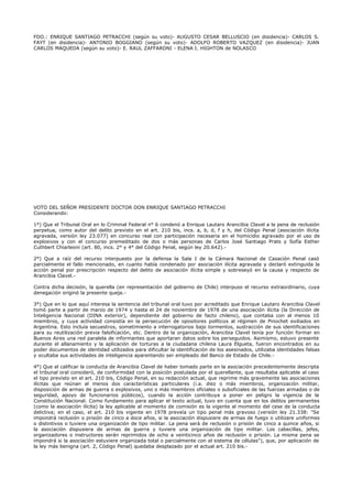 FDO.: ENRIQUE SANTIAGO PETRACCHI (según su voto)- AUGUSTO CESAR BELLUSCIO (en disidencia)- CARLOS S.
FAYT (en disidencia)- ANTONIO BOGGIANO (según su voto)- ADOLFO ROBERTO VAZQUEZ (en disidencia)- JUAN
CARLOS MAQUEDA (según su voto)- E. RAUL ZAFFARONI - ELENA I. HIGHTON de NOLASCO
VOTO DEL SEÑOR PRESIDENTE DOCTOR DON ENRIQUE SANTIAGO PETRACCHI
Considerando:
1°) Que el Tribunal Oral en lo Criminal Federal n° 6 condenó a Enrique Lautaro Arancibia Clavel a la pena de reclusión
perpetua, como autor del delito previsto en el art. 210 bis, incs. a, b, d, f y h, del Código Penal (asociación ilícita
agravada, versión ley 23.077) en concurso real con participación necesaria en el homicidio agravado por el uso de
explosivos y con el concurso premeditado de dos o más personas de Carlos José Santiago Prats y Sofía Esther
Cuthbert Chiarleoni (art. 80, incs. 2° y 4° del Código Penal, según ley 20.642).-
2°) Que a raíz del recurso interpuesto por la defensa la Sala I de la Cámara Nacional de Casación Penal casó
parcialmente el fallo mencionado, en cuanto había condenado por asociación ilícita agravada y declaró extinguida la
acción penal por prescripción respecto del delito de asociación ilícita simple y sobreseyó en la causa y respecto de
Arancibia Clavel.-
Contra dicha decisión, la querella (en representación del gobierno de Chile) interpuso el recurso extraordinario, cuya
denegación originó la presente queja.-
3°) Que en lo que aquí interesa la sentencia del tribunal oral tuvo por acreditado que Enrique Lautaro Arancibia Clavel
tomó parte a partir de marzo de 1974 y hasta el 24 de noviembre de 1978 de una asociación ilícita (la Dirección de
Inteligencia Nacional (DINA exterior), dependiente del gobierno de facto chileno), que contaba con al menos 10
miembros, y cuya actividad consistía en la persecución de opositores políticos al régimen de Pinochet exiliados en
Argentina. Esto incluía secuestros, sometimiento a interrogatorios bajo tormentos, sustracción de sus identificaciones
para su reutilización previa falsificación, etc. Dentro de la organización, Arancibia Clavel tenía por función formar en
Buenos Aires una red paralela de informantes que aportaran datos sobre los perseguidos. Asimismo, estuvo presente
durante el allanamiento y la aplicación de torturas a la ciudadana chilena Laura Elgueta, fueron encontrados en su
poder documentos de identidad utilizados para dificultar la identificación de los asesinados, utilizaba identidades falsas
y ocultaba sus actividades de inteligencia aparentando ser empleado del Banco de Estado de Chile.-
4°) Que al calificar la conducta de Arancibia Clavel de haber tomado parte en la asociación precedentemente descripta
el tribunal oral consideró, de conformidad con la posición postulada por el querellante, que resultaba aplicable al caso
el tipo previsto en el art. 210 bis, Código Penal, en su redacción actual, que reprime más gravemente las asociaciones
ilícitas que reúnan al menos dos características particulares (i.a. diez o más miembros, organización militar,
disposición de armas de guerra o explosivos, uno o más miembros oficiales o suboficiales de las fuerzas armadas o de
seguridad, apoyo de funcionarios públicos), cuando la acción contribuya a poner en peligro la vigencia de la
Constitución Nacional. Como fundamento para aplicar el texto actual, tuvo en cuenta que en los delitos permanentes
(como la asociación ilícita) la ley aplicable al momento de comisión es la vigente al momento del cese de la conducta
delictiva; en el caso, el art. 210 bis vigente en 1978 preveía un tipo penal más gravoso (versión ley 21.338: "Se
impondrá reclusión o prisión de cinco a doce años, si la asociación dispusiere de armas de fuego o utilizare uniformes
o distintivos o tuviere una organización de tipo militar. La pena será de reclusión o prisión de cinco a quince años, si
la asociación dispusiera de armas de guerra y tuviere una organización de tipo militar. Los cabecillas, jefes,
organizadores o instructores serán reprimidos de ocho a veinticinco años de reclusión o prisión. La misma pena se
impondrá si la asociación estuviere organizada total o parcialmente con el sistema de células"), que, por aplicación de
la ley más benigna (art. 2, Código Penal) quedaba desplazado por el actual art. 210 bis.-
 