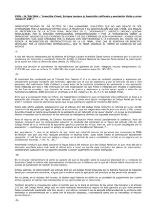CSJN - 24/08/2004 - "Arancibia Clavel, Enrique Lautaro s/ homicidio calificado y asociación ilícita y otros
-causa n° 259-."
IMPRESCRIPTIBILIDAD DE LOS DELITOS DE LESA HUMANIDAD. SUPUESTOS QUE NO HAN DEJADO DE SER
VIVENCIADOS POR LA SOCIEDAD ENTERA DADA LA MAGNITUD Y LA SIGNIFICACION QUE LOS ATAÑE. LAS REGLAS
DE PRESCRIPCION DE LA ACCION PENAL PREVISTAS EN EL ORDENAMIENTO JURIDICO INTERNO QUEDAN
DESPLAZADAS POR EL DERECHO INTERNACIONAL CONSUETUDINARIO Y POR LA "CONVENCION SOBRE LA
IMPRESCRIPTIBILIDAD DE LOS CRIMENES DE GUERRA Y DE LOS CRIMENES DE LESA HUMANIDAD". AUNQUE DICHA
CONVENCION HAYA SIDO APROBADA POR EL ESTADO CON POSTERIORIDAD A LA COMISION DEL HECHO, NO SE
FUERZA LA PROHIBICION DE IRRETROACTIVIDAD DE LA LEY PENAL, SINO QUE SE REAFIRMA UN PRINCIPIO
INSTALADO POR LA COSTUMBRE INTERNACIONAL, QUE YA TENIA VIGENCIA AL TIEMPO DE COMISION DE LOS
HECHOS
-I-
A raíz del recurso interpuesto por la defensa de Enrique Lautaro Arancibia Clavel contra la sentencia por la cual se lo
condenara por homicidio y asociación ilícita (fs. 1/98)), la Cámara Nacional de Casación Penal declaró la prescripción
de la acción en orden al último de estos delitos (fs. 99/116).//-
Contra esa decisión el querellante -la representación del gobierno de Chile- interpuso recurso extraordinario (fs.
117/139) que, ante su rechazo (fs. 140/143), dio origen a la presente queja (fs. 145/152).-
-II-
El nombrado fue condenado por el Tribunal Oral Federal n° 6 a la pena de reclusión perpetua y accesorias por
considerarlo partícipe necesario del homicidio, agravado por el uso de explosivos y por el concurso de dos o más
personas, del matrimonio Prats Cuthbert y como autor de la conducta consistente en pertenecer a una asociación
ilícita integrada por diez o más individuos con una organización de tipo militar e integrada por oficiales o suboficiales
de las fuerzas armadas;; que disponía de armas de guerra y explosivos y recibía apoyo ayuda o dirección de
funcionarios públicos, delito previsto en el artículo 210 bis. incisos a), b), d), f) y h) del Código Penal.-
En lo que a la asociación ilícita se refiere, los magistrados consideraron que correspondía esta calificación en base a la
aplicación del principio de "ley penal más benigna" por cuanto esta figura -incorporada al Código Penal por la ley
23077- contiene mayores elementos típicos que la que estimaron vigente al momento del hecho.-
Sobre este último aspecto, establecieron que el artículo 210 del Código Penal conforme la reforma de la ley 21338
constituiría la ley penal que regía al tiempo de su comisión, que los magistrados identificaron con el año 1978, cuando
Arancibia Clavel se habría desvinculado de la asociación al ser detenido en la causa "Acuña", en la que se investigaban
hechos vinculados con la actuación de los servicios de inteligencia chilenos (la supuesta asociación ilícita).-
Ante el recurso de la defensa, la Cámara Nacional de Casación Penal revocó parcialmente la sentencia. Para así
resolver consideró que no correspondía subsumir la conducta del nombrado en la figura del artículo 210 bis. del
Código Penal al no () verificarse la agravante genérica prevista en el tipo, esto es, que la acción desplegada por la
asociación "...contribuya a poner en peligro la vigencia de la Constitución Nacional...".-
Así, expresaron: "...que no se advierte de qué modo ese reducido número de personas que componían la DINA
EXTERIOR -con aún una más reducida presencia en Buenos Aires- pudo haber hecho la contribución típicamente
requerida, ni cuál fue el concreto peligro o riesgo -en el sentido de real y constatable- corrido en su vigencia por la
Constitución Nacional..." (cfr. fs. 114).-
Finalmente concluyó que debía aplicarse la figura básica del artículo 210 del Código Penal por lo que, más allá de la
discusión suscitada sobre cuál sería el último acto a tener en cuenta para computar los plazos de prescripción,
considerando cualquiera de las opciones posibles la acción igualmente se habría extinguido.-
-III-
En el recurso extraordinario la parte se agravia de que la discusión sobre la supuesta atipicidad de la conducta de
Arancibia Clavel no habría sido expresamente introducida por la defensa, por lo que el tribunal habría incurrido en un
exceso de jurisdicción al resolver de esa manera.-
Critica, además, la interpretación del artículo 210 bis. del Código Penal propuesta por la Cámara Nacional de Casación
Penal por considerarla arbitraria, al igual que el análisis sobre la aplicación del principio de ley penal más benigna.-
Por su parte, en el rechazo del recurso, la alzada negó haberse excedido en su potestad de juzgamiento por cuanto
dichos agravios sí habrían sido introducidos en su oportunidad por el recurrente.-
También desechó la impugnación sobre el sentido que se le diera al principio de ley penal más benigna y al artículo
210 bis. del Código Penal, alegó que no había realizado hermenéutica alguna de esta garantía ya que directamente
había considerado inaplicable este tipo penal y, por último, consideró que la alegada arbitrariedad de la sentencia sólo
denotaba la disconformidad de la parte con la solución adoptada, circunstancia ajena por su naturaleza al recurso
extraordinario.-
-IV-
 