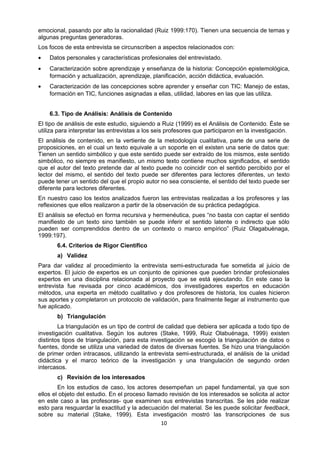 emocional, pasando por alto la racionalidad (Ruiz 1999:170). Tienen una secuencia de temas y
algunas preguntas generadoras.
Los focos de esta entrevista se circunscriben a aspectos relacionados con:
• Datos personales y características profesionales del entrevistado.
• Caracterización sobre aprendizaje y enseñanza de la historia: Concepción epistemológica,
formación y actualización, aprendizaje, planificación, acción didáctica, evaluación.
• Caracterización de las concepciones sobre aprender y enseñar con TIC: Manejo de estas,
formación en TIC, funciones asignadas a ellas, utilidad, labores en las que las utiliza.
6.3. Tipo de Análisis: Análisis de Contenido
El tipo de análisis de este estudio, siguiendo a Ruiz (1999) es el Análisis de Contenido. Éste se
utiliza para interpretar las entrevistas a los seis profesores que participaron en la investigación.
El análisis de contenido, en la vertiente de la metodología cualitativa, parte de una serie de
proposiciones, en el cual un texto equivale a un soporte en el existen una serie de datos que:
Tienen un sentido simbólico y que este sentido puede ser extraído de los mismos, este sentido
simbólico, no siempre es manifiesto, un mismo texto contiene muchos significados, el sentido
que el autor del texto pretende dar al texto puede no coincidir con el sentido percibido por el
lector del mismo, el sentido del texto puede ser diferentes para lectores diferentes, un texto
puede tener un sentido del que el propio autor no sea consciente, el sentido del texto puede ser
diferente para lectores diferentes.
En nuestro caso los textos analizados fueron las entrevistas realizadas a los profesores y las
reflexiones que ellos realizaron a partir de la observación de su práctica pedagógica.
El análisis se efectuó en forma recursiva y hermenéutica, pues “no basta con captar el sentido
manifiesto de un texto sino también se puede inferir el sentido latente o indirecto que sólo
pueden ser comprendidos dentro de un contexto o marco empírico” (Ruiz Olagabuénaga,
1999:197).
6.4. Criterios de Rigor Científico
a) Validez
Para dar validez al procedimiento la entrevista semi-estructurada fue sometida al juicio de
expertos. El juicio de expertos es un conjunto de opiniones que pueden brindar profesionales
expertos en una disciplina relacionada al proyecto que se está ejecutando. En este caso la
entrevista fue revisada por cinco académicos, dos investigadores expertos en educación
métodos, una experta en método cualitativo y dos profesores de historia, los cuales hicieron
sus aportes y completaron un protocolo de validación, para finalmente llegar al instrumento que
fue aplicado.
b) Triangulación
La triangulación es un tipo de control de calidad que debiera ser aplicada a todo tipo de
investigación cualitativa. Según los autores (Stake, 1999, Ruiz Olabuénaga, 1999) existen
distintos tipos de triangulación, para esta investigación se escogió la triangulación de datos o
fuentes, donde se utiliza una variedad de datos de diversas fuentes. Se hizo una triangulación
de primer orden intracasos, utilizando la entrevista semi-estructurada, el análisis de la unidad
didáctica y el marco teórico de la investigación y una triangulación de segundo orden
intercasos.
c) Revisión de los interesados
En los estudios de caso, los actores desempeñan un papel fundamental, ya que son
ellos el objeto del estudio. En el proceso llamado revisión de los interesados se solicita al actor
en este caso a las profesoras- que examinen sus entrevistas transcritas. Se les pide realizar
esto para resguardar la exactitud y la adecuación del material. Se les puede solicitar feedback,
sobre su material (Stake, 1999). Esta investigación mostró las transcripciones de sus
10
 