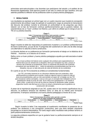 entrevistas semi-estructuradas a las docentes que participaron del estudio y el análisis de las
filmaciones digitalizadas. Este ejercicio puede no ser sólo un criterio de rigor científico, sino que
además posibilita la reflexión de las profesoras sobre su propia práctica pedagógica.
7. RESULTADOS
Los resultados se expresan en primer lugar con un cuadro resumen que muestra la concepción
predominante del profesor luego de aplicado el cuestionario; luego se presenta la transcripción
del discurso del profesor durante la entrevista en profundidad en las preguntas que dicen
relación con el tipo de formación continua (perfeccionamiento) que le gustaría realizar, las
características de un “buen” profesor de Historia y por último la utilidad que le otorga al uso de
TIC en su práctica docente.
Caso 1.
Tabla 1. Concepciones del profesor sobre aprender y enseñar
Historia con TIC según resultados del cuestionario
Teoría directa Teoría interpretativa Teoría Constructiva Total ítems
Caso 1 0 % 6,7 % 93,3 % 15
Fuente: Propia.
Según muestra la tabla las respuestas al cuestionario muestran a un profesor preferentemente
de teoría constructiva, ya que de las 15 preguntas del cuestionario en sólo una de ellas escoge
una alternativa no adscrita a teoría constructiva.
La docente declara en su preferencia por formación permanente el trabajo en la didáctica de la
historia: …finalmente, es la didáctica de la historia
Define como un buen profesor y buena práctica pedagógica aquella que está asociada al saber
disciplinar.
Ya un buen profesor de historia como cualquier otro profesor pero especialmente en
historia tiene que ser amante de su disciplina, tiene que manejarla muy bien, porque el
dominio del contenido es fundamental, ahora no solamente del dominio del contenido
conceptual sino que también de e… todos los elementos procedimentales que hay en la
disciplina, eso por un lado del punto de vista del dominio de los contenidos.
En cuanto al uso de TIC la docente es enfática al considerarlas fundamentales.
Las TIC y de todas maneras te va a favorecer distintos tipos de contenidos, claro
efectivamente es evidente que te ayuda y hasta en algunos casos te mejora la vida en
tema de procedimientos, pero yo creo que también es súper útil el trabajo con las TIC
para incorporar ciertos conceptos, o sea yo creo que un concepto bien trabajado como la
globalización desde el punto de vista de la crítica de la globalización o ver desde el
punto crítico a partir de un foro de los niños en Internet es fácilmente viable, pueden
enganchar mucho más fácil que en un foro no virtual y obviamente que te ayudaría a la
construcción del concepto.
A pesar de la importancia asignada al uso TIC, queda claro en los eventos significativos de su
discurso, la profesora tampoco las identifica como un área de su interés para formación
permanente, ni tampoco caracteriza una buena práctica pedagógica a través de su uso.
Caso 2
Tabla 2. Concepciones del profesor sobre aprender y enseñar
Historia con TIC según resultados del cuestionario
Teoría directa Teoría interpretativa Teoría Constructiva Total ítems
Caso 1 6,7 % 26,7 % 66,7 % 15
Fuente: Propia
Según muestra la tabla 2 las respuestas al cuestionario manifiestan la presencia de un
profesor con tendencia a una concepción constructiva, pero que tiene también importante
porcentaje en la teoría interpretativa. Por tanto según estos resultados este profesor tendría un
perfil predominantemente constructivo.
La segunda profesora especifica en que le gustaría hacer su perfeccionamiento siempre en el
ámbito disciplina:
11
 
