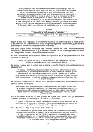 No sé yo creo que están absolutamente relacionados todos, tengo que tener una
estrategia metodológica en el aula, tengo que tener una, un instrumento de evaluación
que sea absolutamente apropiado con la forma en que yo enseñé y que ellas
aprendieron, pero es netamente complejo en el sistema educativo de nuestro país y
sobre todo en el ambiente en el que yo trabajo ya, no sé yo les hubiese puesto de
partida una nota ya por lo que yo vi en clases y en la que yo siento que se
desenvolvieron bien, sin embargo yo tuve que hacerles una prueba para verificar de que
sí hubo aprendizaje, de que sí hubo , para poder ponerlo en el libro porque no es llegar
y poner en el libro, porque la estrategia metodológica que se utiliza no es coherente con
la forma de evaluar que existe, que está establecida y que yo no puedo cambiar.
Caso 5
Tabla 5. Concepciones del profesor sobre aprender y enseñar
Historia con TIC según resultados del cuestionario
Teoría directa Teoría interpretativa Teoría Constructiva Total ítems
Caso 1 33,3 % 40 % 26,7 % 15
Fuente: Propia
Según la tabla 1 las respuestas al cuestionario muestran, una distribución más o menos similar
al caso anterior con una tendencia a teoría interpretativa pero no predominante, pues las otras
dos categorías presentan también guarismos relevantes.
Por tanto según estos resultados este profesor tendría un perfil predominantemente
interpretativo, entendiendo eso sí que manifiesta también un alto porcentaje distribuido entre
las concepciones directa y constructiva respectivamente.
En este caso también se muestra un interés en capacitarse en la disciplina siendo aún más
particular su definición:
Historia Latinoamericana ese es mi gran sueño y sino Historia Universal, me gusta
también un poco la Economía, pero me apasiona la Historia.
Lo que se refuerza con el sentido que le asigna a enseñar historia en los establecimientos
educacionales
Yo les digo a los chicos que bueno sin quitarle importancia a los ramos o a las otras
disciplinas pero yo encuentro que sin la historia no habría ninguno de los ramos que se
estudian, gente que pregunta por qué estudiar la historia, y les digo que es la única
forma de estar aprendiendo, es la única forma de tener una memoria colectiva, sino sería
todo como personal y no seríamos civilización, no evolucionaríamos, la historia es todo
en el fondo a mi juicio.
En relación a su caracterización de una buena práctica docente incluye elementos relacionados
a tareas técnico pedagógicas.
Con hacer tu pega bien, con planificar, con estar pensando que hacer la próxima clase,
con, yo pienso que cuando toca el timbre y ningún alumno está pendiente de la hora y tú
ves como que todos los alumnos te están mirando con ojitos brillosos y que lograste
captar la atención de todos, ahí yo pienso que se logro el objetivo y fue una buena
practica docente.
Más adelante indica que ser un buen profesor es alguien que “cautive”, pero para lograr ese
propósito en ningún momento aparece el uso de TIC mencionado:
La pizarra, yo ocupo harto la pizarra, soy de la línea de tiempo, soy de las fechas, soy de
las flechas, soy de los nombres en círculos y vamos sacando pulpos para el lado, de que
lo que hicieron eso soy, soy de las preguntas, tiro preguntas.
En particular respecto a la importancia de las TIC indica:
Por lo menos el 50%, y no me refiero sólo al Internet , de los métodos audiovisuales y
computacionales en general, sí 50% para que lo usen abiertamente, para que lo usen en
su casa, porque te apoya a ti, me solucionó la existencia con respecto a los chicos
manejaban mucho más que yo, no se dieron los tiempos entonces que los chicos hayan
manejado a la perfección eso , si tu vas a plantear tu clase con esos objetivos con las
TIC es importante que los chicos manejen esos métodos.
14
 