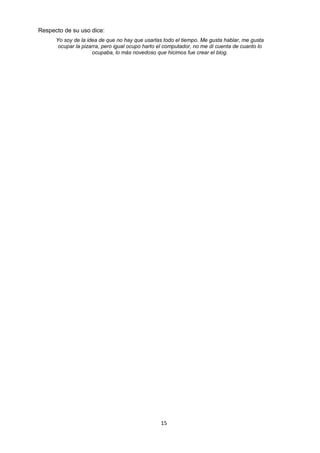 Respecto de su uso dice:
Yo soy de la idea de que no hay que usarlas todo el tiempo. Me gusta hablar, me gusta
ocupar la pizarra, pero igual ocupo harto el computador, no me di cuenta de cuanto lo
ocupaba, lo más novedoso que hicimos fue crear el blog.
15
 