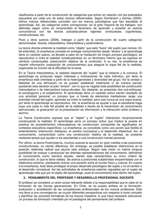 clasificarlos a partir de la construcción de categorías que entren en relación con los postulados
expuestos por cada uno de estos marcos referenciales. Según Doménech y Gómez (2004),
dichos marcos referenciales coinciden con los marcos psicológicos que han estudiado el
aprendizaje. Así, las categorías sobre concepciones -en la gran mayoría de los trabajos- son
definidas según cómo es comprendido el fenómeno de aprender y enseñar en estricta
concordancia con las teorías psicoeducativas vigentes: conductistas, cognitivistas,
constructivistas, etc.
Pozo y otros autores (2006), trabajan a partir de la construcción de cuatro categorías
denominadas: directa, interpretativa, interpretativa y postmoderna.
La teoría directa entiende la realidad como “objeto” que está “fuera” del sujeto que conoce. En
tal entendido, la enseñanza consiste en entregar conocimientos desde “afuera” y el aprendizaje
tiene un carácter pasivo, es llevado a cabo sin la mediación de ningún proceso psicológico, es
reproductivo e imita la realidad constituyéndose en un fenómeno interno que se expresa en
cambios conductuales (observación objetiva de la conducta). A su vez, la enseñanza es
impartir información (exposición de conocimientos) que asegure la copia fiel de la realidad,
organizada en función de la dificultad de la tarea.
En la Teoría Interpretativa, la realidad depende del “sujeto” que la observe y la conozca: El
aprendizaje es producido según intereses y motivaciones de cada individuo, por tanto la
enseñanza está orientada a partir de la heterogeneidad y diversidad del grupo. Así la verdad o
falsedad de una afirmación no se pueden establecer totalmente ni de manera parcial,
quedando esta decisión al polo “emisor”, con lo que es negada toda posibilidad de construcción
intersubjetiva o de intercambios transculturales. No obstante, se presentan dos sub-enfoques:
el sociologismo y el subjetivismo. El aprendizaje tiene un carácter activo siendo resultado de
una actividad personal, un proceso que -a través de elementos mediadores- exige una
actividad mental del sujeto; aprender es imitar la realidad, pero casi nunca es una copia exacta,
por tanto el aprendizaje es reproductivo. Así, la enseñanza es ayudar a que el estudiante haga
suya una copia lo más fiel posible de la realidad a través de la transmisión de conocimiento
estructurado, la graduación en la presentación de información y la interacción entre profesor y
alumno.
La Teoría Constructiva expresa que el “objeto” y el “sujeto” interactúan recíprocamente
construyendo la realidad. El aprendizaje sería un proceso activo que implica la puesta en
práctica de procedimientos intersubjetivos de construcción compartida de significados en
contextos educativos específicos. La enseñanza, es concebida como una acción que facilita el
entendimiento (interacción dialógica), el cambio conceptual y el desarrollo intelectual. Así, el
conocimiento, comprendido como una construcción relativa de la realidad, se presenta
mediante tareas que ayuden a los estudiantes a una construcción mental personal.
Por último, la teoría Postmoderna, muchos autores la asocian en gran medida a las posiciones
constructivistas, no viendo diferencia. Sin embargo, es posible establecer distinciones en la
posición relativista radical que asume este enfoque. Según esta visión no habría ninguna
posibilidad de evaluar o jerarquizar las distintas representaciones del conocimiento, definiendo
el conocimiento como siempre situado, siendo esta característica su único criterio de
construcción, lo que le daría validez. Se acerca a posiciones subjetivistas emparentadas con el
relativismo extremo, planteando incluso una escisión entre el mundo físico y cultural. En cuanto
a la enseñanza, ésta debe privilegiar el propio desarrollo psicológico del sujeto y no el cambio o
el desarrollo conceptual. Así las actividades de enseñanza estarían reguladas por el sujeto de
aprendizaje más que por el objeto del aprendizaje, pues el conocimiento esta dentro del sujeto.
2. PENSAMIENTO DEL PROFESOR Y DESARROLLO PROFESIONAL DOCENTE
El profesor se considera un actor social relevante debido a la responsabilidad que le cabe en la
formación de las futuras generaciones. En Chile, se ha puesto énfasis en la formación,
evaluación y acreditación de las competencias profesionales de los nuevos profesores. Esto
nos lleva a una convergencia: se cruzan diferentes perspectivas con respecto a como concebir
y planificar las acciones formativas de los futuros maestros, lo que hace necesario estructurar
un proceso de formación orientado por el paradigma del pensamiento del profesor.
3
 