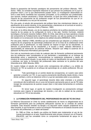 Desde la perspectiva del llamado paradigma del pensamiento del profesor (Marcelo, 1987;
Schon, 1992), se considera importante relacionar lo que piensan los profesores con lo que se
proponen hacer y con lo que efectivamente pueden hacer. La investigación desarrollada en
torno a esta teoría manifiesta dos supuestos principales: a) los profesores son profesionales
que razonan, evalúan situaciones y toman decisiones, al igual que otros profesionales; b) la
mayoría de las actuaciones de los profesores surgen de sus pensamientos los que en un
círculo, son afectados a su vez por las acciones.
Por otra parte, el estudio del pensamiento del profesor tiene tres orientaciones básicas: a) la
planificación de la acción docente, b) los pensamientos y decisiones en el currículo en acción y
c) las concepciones y creencias (Clark y Peterson, 1990).
Sin duda, en la última década, uno de los objetivos prioritarios de la política educativa en la gran
mayoría de los países se ha configurado en torno a tres ejes: Cambio Curricular, dotación
tecnológica y formación docente (Vaillant, 2004). En Chile, ésta última se hace operativa a través
del componente de Fortalecimiento de la Profesión Docente, con ello se acentúa el rol decisivo
del maestro en la consecución de los objetivos de calidad educativa (MINEDUC, 2004).
Por otra parte, Adelmar (1998), identifica que las competencias que adquiere un profesor en la
mayoría de los programas de aprendizaje profesional van en la línea de la colaboración entre
profesores para la planificación, la meta explícita de mejorar el logro de los estudiantes, la
atención al pensamiento de los estudiantes y el acceso a ideas, métodos alternativos y
oportunidades de observación de prácticas eficaces. Situación que refleja la ausencia de la
aplicación de Recursos Informáticos para aprender.
Con todo se recomienda para el éxito de cualquier plan de formación profesional permanente
que los profesores sean considerados en sus demandas y necesidades en un enfoque de
aprendizaje activo y experiencial, reconociéndose su experiencia profesional y desde allí
construir el conocimiento situado, lo que alude sin duda a la identificación de sus concepciones
y prácticas, por tanto, la formación del profesorado debe centrarse en la práctica del aula
(Arancibia et.al, 2008; Miranda, 2005)
En nuestro trabajo el estudio del vínculo entre concepciones del profesor y su ámbito de
formación en TIC se sustenta en el enfoque del aprendizaje de un adulto profesional. Ello por
tres razones:
• Todo aprendizaje es un cambio desde las concepciones, en nuestro caso sobre
aprender y enseñar con TIC, lo que supone previamente identificarlas desde dónde y hacia
dónde cambian y cómo se relacionan entre sí y que tan asociadas están a sus prácticas.
• En segundo lugar, el aprendizaje docente debe estar orientado a la práctica
concreta por ello la definición de un curso de formación permanente para el uso de TIC debe
recoger las concepciones de quienes ocupan (bien o mal) estas herramientas en contextos
escolares.
• En tercer lugar, el aporte de nuestra investigación es precisamente entregar
nociones para mejorar el aprendizaje del docente y con ello la calidad de las prácticas
educativas con TIC en las escuelas.
3. LA FORMACIÓN PERMANENTE DEL PROFESORADO EN USO DE TIC EN CHILE
La Reforma Educacional en Chile ha venido estableciendo de hecho la obligatoriedad de la
formación permanente para los profesores atribuyendo razones de un contexto de cambio
constante. Esta situación también ha llevado a la discusión sobre carácter profesional de la
labor docente, lo que ha llevado a incluir la Formación Permanente en el Estatuto Docente como
un derecho del profesorado y un deber del Estado4
.
En 1996 en Chile, se diseñó una política de Estado para implementar el uso de las
nuevas tecnologías en el aula. Específicamente este proceso comenzó con el Proyecto
ENLACES, que fue concebido como un componente fundamental de apoyo en el
4
Diario Oficial, 1995.
4
 