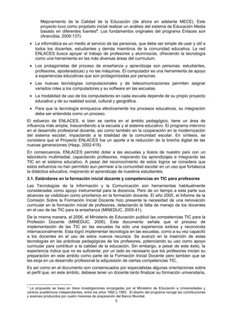 Mejoramiento de la Calidad de la Educación (de ahora en adelante MECE). Este
proyecto tuvo como propósito inicial realizar un análisis del sistema de Educación Media
basado en diferentes fuentes5
. Los fundamentos originales del programa Enlaces son
(Arancibia, 2000:137):
• La informática es un medio al servicio de las personas, que debe ser simple de usar y útil a
todos los docentes, estudiantes y demás miembros de la comunidad educativa. La red
ENLACES busca apoyar el trabajo de profesores y alumnos/as, ofreciendo la tecnología
como una herramienta en las más diversas áreas del currículum.
• Los protagonistas del proceso de enseñanza y aprendizaje son personas: estudiantes,
profesores, apoderado(as) y no las máquinas. El computador es una herramienta de apoyo
a experiencias educativas que son protagonizadas por personas.
• Las nuevas tecnologías computacionales y de telecomunicaciones permiten asignar
variados roles a los computadores y su software en las escuelas.
• La modalidad de uso de los computadores en cada escuela depende de su propio proyecto
educativo y de su realidad social, cultural y geográfica.
• Para que la tecnología enriquezca efectivamente los procesos educativos, su integración
debe ser entendida como un proceso.
El esfuerzo de ENLACES, si bien se centra en el ámbito pedagógico, tiene un área de
influencia más amplia, trascendiendo a la escuela y al sistema educativo. El programa intervino
en el desarrollo profesional docente, así como también en la cooperación en la modernización
del sistema escolar, impactando a la totalidad de la comunidad escolar. En síntesis, se
considera que el Proyecto ENLACES fue un aporte a la reducción de la brecha digital de las
nuevas generaciones (Hepp, 2002:419).
En consecuencia, ENLACES permitió dotar a las escuelas y liceos de nuestro país con un
laboratorio multimedial, capacitando profesores, mejorando los aprendizajes e integrando las
TIC en el sistema educativo. A pesar del reconocimiento de estos logros se considera que
estos esfuerzos no han permitido aun permear a la comunidad escolar en un uso que fortalezca
la didáctica educativa, mejorando el aprendizaje de nuestros estudiantes.
3.1. Estándares en la formación inicial docente y competencias en TIC para profesores
Las Tecnologías de la Información y la Comunicación son herramientas habitualmente
consideradas como apoyo instrumental para la docencia. Pero de un tiempo a esta parte sus
alcances se visibilizan como prioritarios en la formación docente. El año 2005, el Informe de la
Comisión Sobre la Formación Inicial Docente hizo presente la necesidad de una renovación
curricular en la formación inicial de profesores, detectando la falta de manejo de los docentes
en el uso de las TIC para la enseñanza (MINEDUC, 2005:41).
De la misma manera, el 2006, el Ministerio de Educación publicó las competencias TIC para la
Profesión Docente (MINEDUC, 2006). Este documento señala que el proceso de
implementación de las TIC en las escuelas ha sido una experiencia exitosa y reconocida
internacionalmente. Esta logró implementar tecnología en las escuelas, como a su vez capacitó
a los docentes en el uso de estos nuevos recursos. Se avanzó en la inserción de estas
tecnologías en las prácticas pedagógicas de los profesores, potenciando su uso como apoyo
curricular para contribuir a la calidad de la educación. Sin embargo, a pesar de este éxito, la
experiencia indica que no es suficiente; por un lado es necesario que los profesores inicien su
preparación en este ámbito como parte de la Formación Inicial Docente pero tambien que se
les exija en us desarrollo profesional la adquisisión de ciertas competencias TIC.
Es así como en el documento son consensuados por especialistas algunas orientaciones sobre
el perfil que, en este ámbito, debiese tener un docente tanto finalizar su formación universitaria,
5
La propuesta se basa en trece investigaciones encargadas por el Ministerio de Educación a Universidades y
centros académicos independientes, entre los años 1992 y 1993. El diseño del programa recoge las contribuciones
y avances producidos por cuatro misiones de preparación del Banco Mundial.
5
 