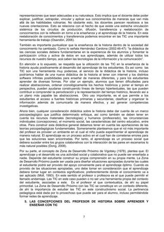 representaciones que sean adecuadas a su naturaleza. Esto implica que el docente debe poder
explicar, justificar, extrapolar, vincular y aplicar sus conocimientos de maneras que van más
allá de las habilidades rutinarias. No obstante esto, los docentes parecen recelosos a las
nuevas orientaciones. Esto se relaciona con el hecho de que existe una estrecha vinculación
sistémica de los circuitos de producción, difusión, transferencia y reelaboración de
conocimientos con la reflexión en torno a la enseñanza y el aprendizaje de la historia. En esta
reelaboración de conocimientos y transferencia podemos encontrar en las TIC una importante
herramienta de trabajo (Osandón, 2006).
También es importante puntualizar que la enseñanza de la historia dentro de la sociedad del
conocimiento ha cambiado. Como lo señala Hernández Cardona (2002:46-47): “la didáctica de
las ciencias sociales debiera fundamentarse en la experiencia de los alumnos y fomentar la
participación crítica y activa de éstos en sus aprendizajes, además de utilizar todos los
recursos de nuestro tiempo, acá caben las tecnologías de la información y la comunicación”.
En atención a lo expuesto, se respalda que la utilización de las TIC en la enseñanza de la
historia ayuda positivamente al desarrollo del aprendizaje de los estudiantes. Es así como las
TIC son una herramienta muy poderosa, al servicio de la didáctica de la historia, incluso
podríamos hablar de una nueva didáctica de la historia al tener con internet y los distintos
software infinitas posibilidades para enseñar de maneras diferentes, y para los estudiantes
aprender de diversas formas. Por citar un ejemplo, alumnos que tienen dificultades para
realizar abstracciones, ordenar cronológicamente los hechos históricos y poner el tiempo en
perspectiva, pueden ayudarse construyendo líneas de tiempo hipertextuales, las que pueden
contribuir a comprender la periodización y la representación del tiempo histórico, llevando así a
un plano más papable las abstracciones. Otro uso importante, es el que permite a los
estudiantes el acceso a fuentes históricas primarias y secundarias; clasificar y organizar la
información además de comunicarla de manera efectiva, y así generar competencias
investigativas.
Ahora bien, cualquier consideración didáctica sobre la historia debe dar cuenta de un marco
psicopedagógico que justifica determinado enfoque, así como también se deben tener en
cuenta los recursos materiales (tecnologías) y humanos (profesorado), las circunstancias
individuales (concepciones), el momento social, las características del centro educativo, entre
otras. Para construir esta didáctica general debemos tener en cuenta las aportaciones de las
teorías psicopedagógicas fundamentales. Someramente planteamos que el rol más importante
del profesor es proveer un ambiente en el cual el niño pueda experimentar el aprendizaje de
manera natural. El aprendizaje es un proceso activo en el cual han de cometerse errores para
que las soluciones sean encontradas. Por tanto, el aprendizaje es un proceso social que
debiera suceder entre los grupos colaborativos con la interacción de las pares en escenarios lo
más natural posibles (Dong, 2008).
Por su parte, el concepto de Zona de Desarrollo Próximo de Vigotsky (1978), plantea que: El
aprendizaje y el desarrollo es una actividad social y colaborativa que no puede ser enseñada a
nadie. Depende del estudiante construir su propia comprensión en su propia mente. La Zona
de Desarrollo Próximo puede ser usada para diseñar situaciones apropiadas durante las cuales
el estudiante podrá ser provisto del apoyo conveniente para el aprendizaje óptimo. Cuando es
provisto de las situaciones apropiadas, uno debe tomar en consideración que el aprendizaje
debiera tomar lugar en contextos significativos; preferentemente donde el conocimiento va a
ser aplicado (Moll, 1993). En este sentido el profesor o profesora es el que puede permitir el
llamado andamiaje. Las TIC en este caso pueden o no ser una herramienta propia del contexto
del estudiante, asociadas a este. Es el profesor el que contextualiza, de ahí su papel
primordial. La Zona de Desarrollo Próximo con las TIC se constituye en un contexto diferente,
de ahí la importancia de estudiar las TIC en este constructivismo social. La pertinencia
pedagógica está dada por lo provechoso que puede ser para el alumno, incluso permitiéndole
formar redes de aprendizaje.
5. LAS CONCEPCIONES DEL PROFESOR DE HISTORIA SOBRE APRENDER Y
ENSEÑAR CON TIC
7
 