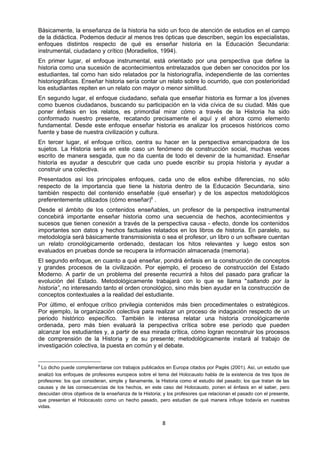 Básicamente, la enseñanza de la historia ha sido un foco de atención de estudios en el campo
de la didáctica. Podemos deducir al menos tres ópticas que describen, según los especialistas,
enfoques distintos respecto de qué es enseñar historia en la Educación Secundaria:
instrumental, ciudadano y crítico (Moradiellos, 1994).
En primer lugar, el enfoque instrumental, está orientado por una perspectiva que define la
historia como una sucesión de acontecimientos entrelazados que deben ser conocidos por los
estudiantes, tal como han sido relatados por la historiografía, independiente de las corrientes
historiográficas. Enseñar historia sería contar un relato sobre lo ocurrido, que con posterioridad
los estudiantes repiten en un relato con mayor o menor similitud.
En segundo lugar, el enfoque ciudadano, señala que enseñar historia es formar a los jóvenes
como buenos ciudadanos, buscando su participación en la vida cívica de su ciudad. Más que
poner énfasis en los relatos, es primordial mirar cómo a través de la Historia ha sido
conformado nuestro presente, recatando precisamente el aquí y el ahora como elemento
fundamental. Desde este enfoque enseñar historia es analizar los procesos históricos como
fuente y base de nuestra civilización y cultura.
En tercer lugar, el enfoque crítico, centra su hacer en la perspectiva emancipadora de los
sujetos. La Historia sería en este caso un fenómeno de construcción social, muchas veces
escrito de manera sesgada, que no da cuenta de todo el devenir de la humanidad. Enseñar
historia es ayudar a descubrir que cada uno puede escribir su propia historia y ayudar a
construir una colectiva.
Presentados así los principales enfoques, cada uno de ellos exhibe diferencias, no sólo
respecto de la importancia que tiene la historia dentro de la Educación Secundaria, sino
también respecto del contenido enseñable (qué enseñar) y de los aspectos metodológicos
preferentemente utilizados (cómo enseñar)6
.
Desde el ámbito de los contenidos enseñables, un profesor de la perspectiva instrumental
concebirá importante enseñar historia como una secuencia de hechos, acontecimientos y
sucesos que tienen conexión a través de la perspectiva causa - efecto, donde los contenidos
importantes son datos y hechos factuales relatados en los libros de historia. En paralelo, su
metodología será básicamente transmisionista o sea el profesor, un libro o un software cuentan
un relato cronológicamente ordenado, destacan los hitos relevantes y luego estos son
evaluados en pruebas donde se recupera la información almacenada (memoria).
El segundo enfoque, en cuanto a qué enseñar, pondrá énfasis en la construcción de conceptos
y grandes procesos de la civilización. Por ejemplo, el proceso de construcción del Estado
Moderno. A partir de un problema del presente recurrirá a hitos del pasado para graficar la
evolución del Estado. Metodológicamente trabajará con lo que se llama "saltando por la
historia”, no interesando tanto el orden cronológico, sino más bien ayudar en la construcción de
conceptos contextuales a la realidad del estudiante.
Por último, el enfoque crítico privilegia contenidos más bien procedimentales o estratégicos.
Por ejemplo, la organización colectiva para realizar un proceso de indagación respecto de un
periodo histórico específico. También le interesa relatar una historia cronológicamente
ordenada, pero más bien evaluará la perspectiva crítica sobre ese período que pueden
alcanzar los estudiantes y, a partir de esa mirada crítica, cómo logran reconstruir los procesos
de comprensión de la Historia y de su presente; metodológicamente instará al trabajo de
investigación colectiva, la puesta en común y el debate.
6
Lo dicho puede complementarse con trabajos publicados en Europa citados por Pagès (2001). Así, un estudio que
analizó los enfoques de profesores europeos sobre el tema del Holocausto habla de la existencia de tres tipos de
profesores: los que consideran, simple y llanamente, la Historia como el estudio del pasado; los que tratan de las
causas y de las consecuencias de los hechos, en este caso del Holocausto, ponen el énfasis en el saber, pero
descuidan otros objetivos de la enseñanza de la Historia; y los profesores que relacionan el pasado con el presente,
que presentan el Holocausto como un hecho pasado, pero estudian de qué manera influye todavía en nuestras
vidas.
8
 
